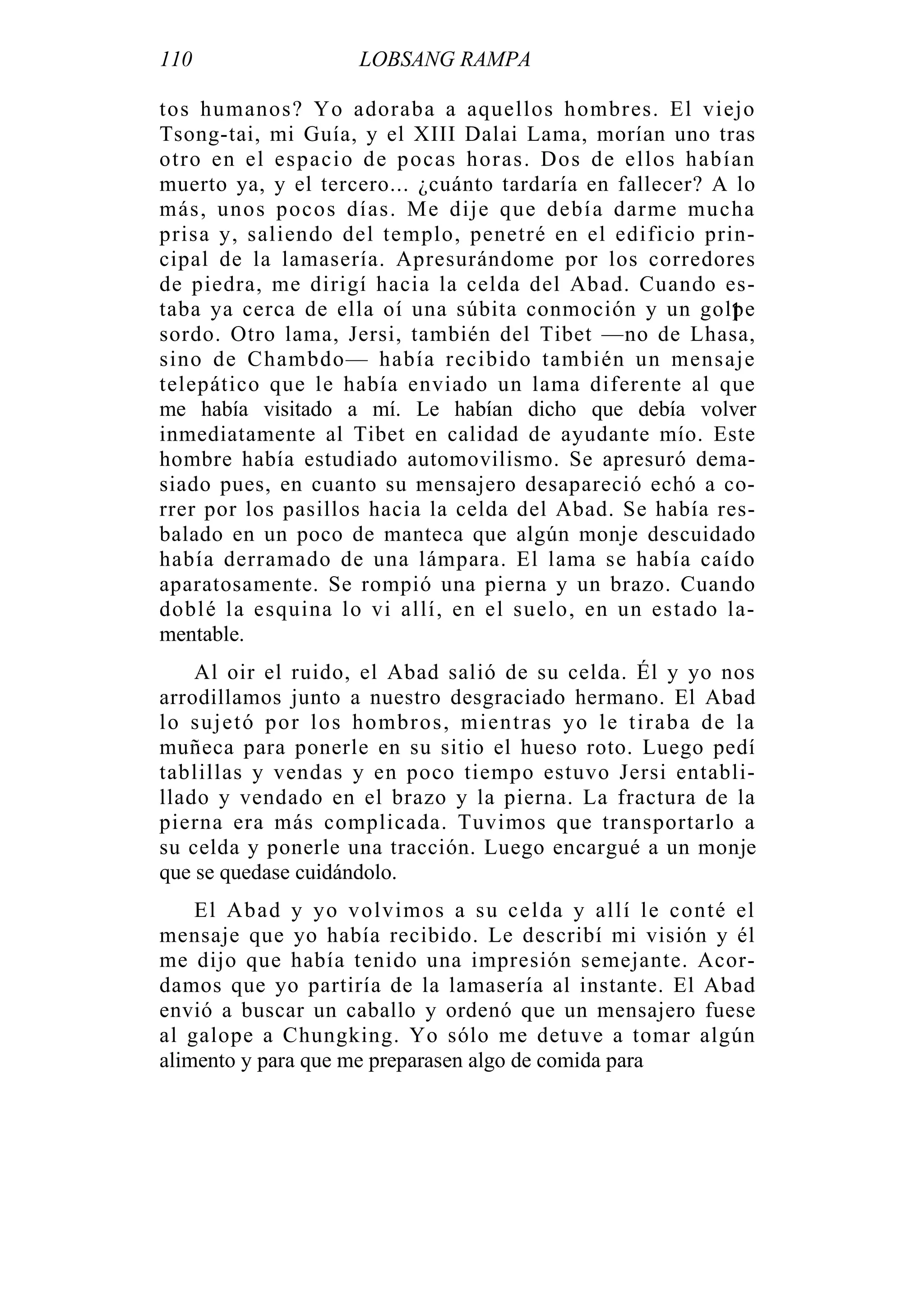 110 LOBSANG RAMPA
tos humanos? Yo adoraba a aquellos hombres. El viejo
Tsong-tai, mi Guía, y el XIII Dalai Lama, morían uno tras
otro en el espacio de pocas horas. Dos de ellos habían
muerto ya, y el tercero... ¿cuánto tardaría en fallecer? A lo
más, unos pocos días. Me dije que debía darme mucha
prisa y, saliendo del templo, penetré en el edificio prin-
cipal de la lamasería. Apresurándome por los corredores
de piedra, me dirigí hacia la celda del Abad. Cuando es-
taba ya cerca de ella oí una súbita conmoción y un golpe
sordo. Otro lama, Jersi, también del Tibet —no de Lhasa,
sino de Chambdo— había recibido también un mensaje
telepático que le había enviado un lama diferente al que
me había visitado a mí. Le habían dicho que debía volver
inmediatamente al Tibet en calidad de ayudante mío. Este
hombre había estudiado automovilismo. Se apresuró dema-
siado pues, en cuanto su mensajero desapareció echó a co-
rrer por los pasillos hacia la celda del Abad. Se había res-
balado en un poco de manteca que algún monje descuidado
había derramado de una lámpara. El lama se había caído
aparatosamente. Se rompió una pierna y un brazo. Cuando
doblé la esquina lo vi allí, en el suelo, en un estado la-
mentable.
Al oir el ruido, el Abad salió de su celda. Él y yo nos
arrodillamos junto a nuestro desgraciado hermano. El Abad
lo sujetó por los hombros, mientras yo le tiraba de la
muñeca para ponerle en su sitio el hueso roto. Luego pedí
tablillas y vendas y en poco tiempo estuvo Jersi entabli-
llado y vendado en el brazo y la pierna. La fractura de la
pierna era más complicada. Tuvimos que transportarlo a
su celda y ponerle una tracción. Luego encargué a un monje
que se quedase cuidándolo.
El Abad y yo volvimos a su celda y allí le conté el
mensaje que yo había recibido. Le describí mi visión y él
me dijo que había tenido una impresión semejante. Acor-
damos que yo partiría de la lamasería al instante. El Abad
envió a buscar un caballo y ordenó que un mensajero fuese
al galope a Chungking. Yo sólo me detuve a tomar algún
alimento y para que me preparasen algo de comida para
1
 