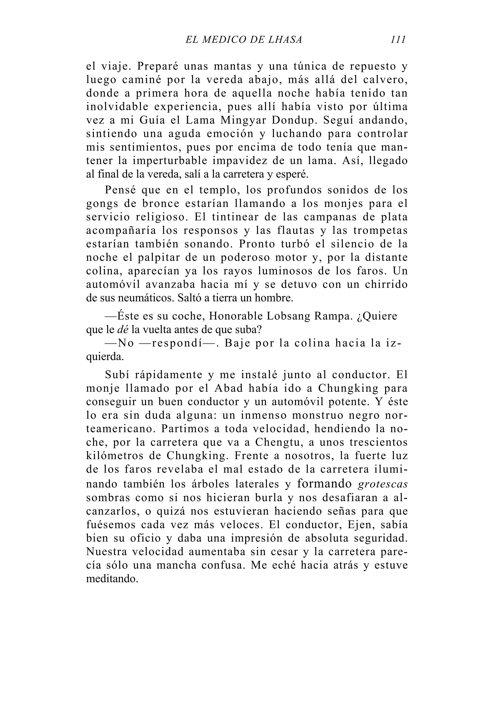EL MÉDICO DE LHASA 111
el viaje. Preparé unas mantas y una túnica de repuesto y
luego caminé por la vereda abajo, más allá del calvero,
donde a primera hora de aquella noche había tenido tan
inolvidable experiencia, pues allí había visto por última
vez a mi Guía el Lama Mingyar Dondup. Seguí andando,
sintiendo una aguda emoción y luchando para controlar
mis sentimientos, pues por encima de todo tenía que man-
tener la imperturbable impavidez de un lama. Así, llegado
al final de la vereda, salí a la carretera y esperé.
Pensé que en el templo, los profundos sonidos de los
gongs de bronce estarían llamando a los monjes para el
servicio religioso. El tintinear de las campanas de plata
acompañaría los responsos y las flautas y las trompetas
estarían también sonando. Pronto turbó el silencio de la
noche el palpitar de un poderoso motor y, por la distante
colina, aparecían ya los rayos luminosos de los faros. Un
automóvil avanzaba hacia mí y se detuvo con un chirrido
de sus neumáticos. Saltó a tierra un hombre.
—Éste es su coche, Honorable Lobsang Rampa. ¿Quiere
que le dé la vuelta antes de que suba?
—No —respondí—. Baje por la colina hacia la iz-
quierda.
Subí rápidamente y me instalé junto al conductor. El
monje llamado por el Abad había ido a Chungking para
conseguir un buen conductor y un automóvil potente. Y éste
lo era sin duda alguna: un inmenso monstruo negro nor-
teamericano. Partimos a toda velocidad, hendiendo la no-
che, por la carretera que va a Chengtu, a unos trescientos
kilómetros de Chungking. Frente a nosotros, la fuerte luz
de los faros revelaba el mal estado de la carretera ilumi-
nando también los árboles laterales y formando grotescas
sombras como si nos hicieran burla y nos desafiaran a al-
canzarlos, o quizá nos estuvieran haciendo señas para que
fuésemos cada vez más veloces. El conductor, Ejen, sabía
bien su oficio y daba una impresión de absoluta seguridad.
Nuestra velocidad aumentaba sin cesar y la carretera pare-
cía sólo una mancha confusa. Me eché hacia atrás y estuve
meditando.
 