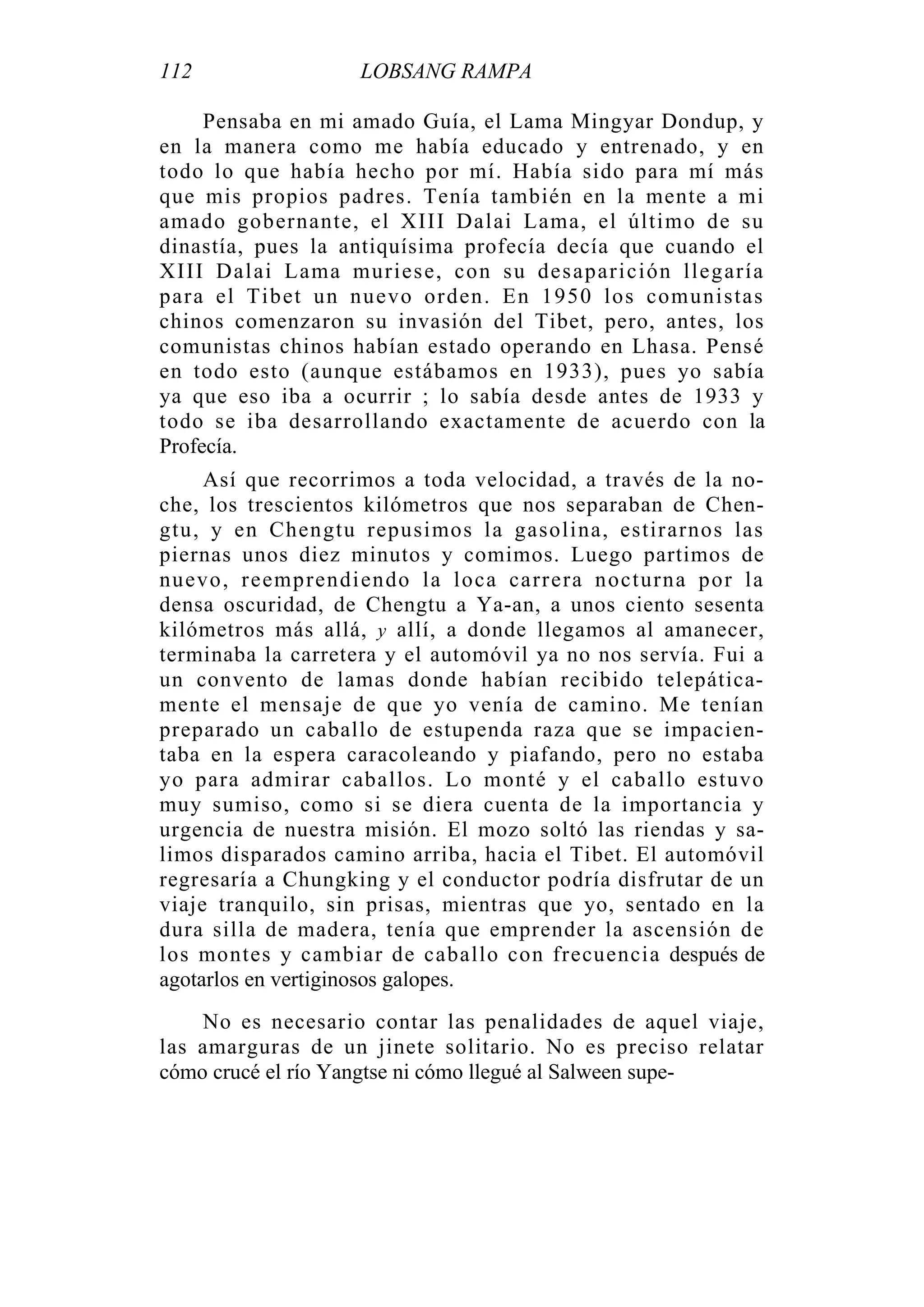 112 LOBSANG RAMPA
Pensaba en mi amado Guía, el Lama Mingyar Dondup, y
en la manera como me había educado y entrenado, y en
todo lo que había hecho por mí. Había sido para mí más
que mis propios padres. Tenía también en la mente a mi
amado gobernante, el XIII Dalai Lama, el último de su
dinastía, pues la antiquísima profecía decía que cuando el
XIII Dalai Lama muriese, con su desaparición llegaría
para el Tibet un nuevo orden. En 1950 los comunistas
chinos comenzaron su invasión del Tibet, pero, antes, los
comunistas chinos habían estado operando en Lhasa. Pensé
en todo esto (aunque estábamos en 1933), pues yo sabía
ya que eso iba a ocurrir ; lo sabía desde antes de 1933 y
todo se iba desarrollando exactamente de acuerdo con la
Profecía.
Así que recorrimos a toda velocidad, a través de la no-
che, los trescientos kilómetros que nos separaban de Chen-
gtu, y en Chengtu repusimos la gasolina, estirarnos las
piernas unos diez minutos y comimos. Luego partimos de
nuevo, reemprendiendo la loca carrera nocturna por la
densa oscuridad, de Chengtu a Ya-an, a unos ciento sesenta
kilómetros más allá, y allí, a donde llegamos al amanecer,
terminaba la carretera y el automóvil ya no nos servía. Fui a
un convento de lamas donde habían recibido telepática-
mente el mensaje de que yo venía de camino. Me tenían
preparado un caballo de estupenda raza que se impacien-
taba en la espera caracoleando y piafando, pero no estaba
yo para admirar caballos. Lo monté y el caballo estuvo
muy sumiso, como si se diera cuenta de la importancia y
urgencia de nuestra misión. El mozo soltó las riendas y sa-
limos disparados camino arriba, hacia el Tibet. El automóvil
regresaría a Chungking y el conductor podría disfrutar de un
viaje tranquilo, sin prisas, mientras que yo, sentado en la
dura silla de madera, tenía que emprender la ascensión de
los montes y cambiar de caballo con frecuencia después de
agotarlos en vertiginosos galopes.
No es necesario contar las penalidades de aquel viaje,
las amarguras de un jinete solitario. No es preciso relatar
cómo crucé el río Yangtse ni cómo llegué al Salween supe-
 