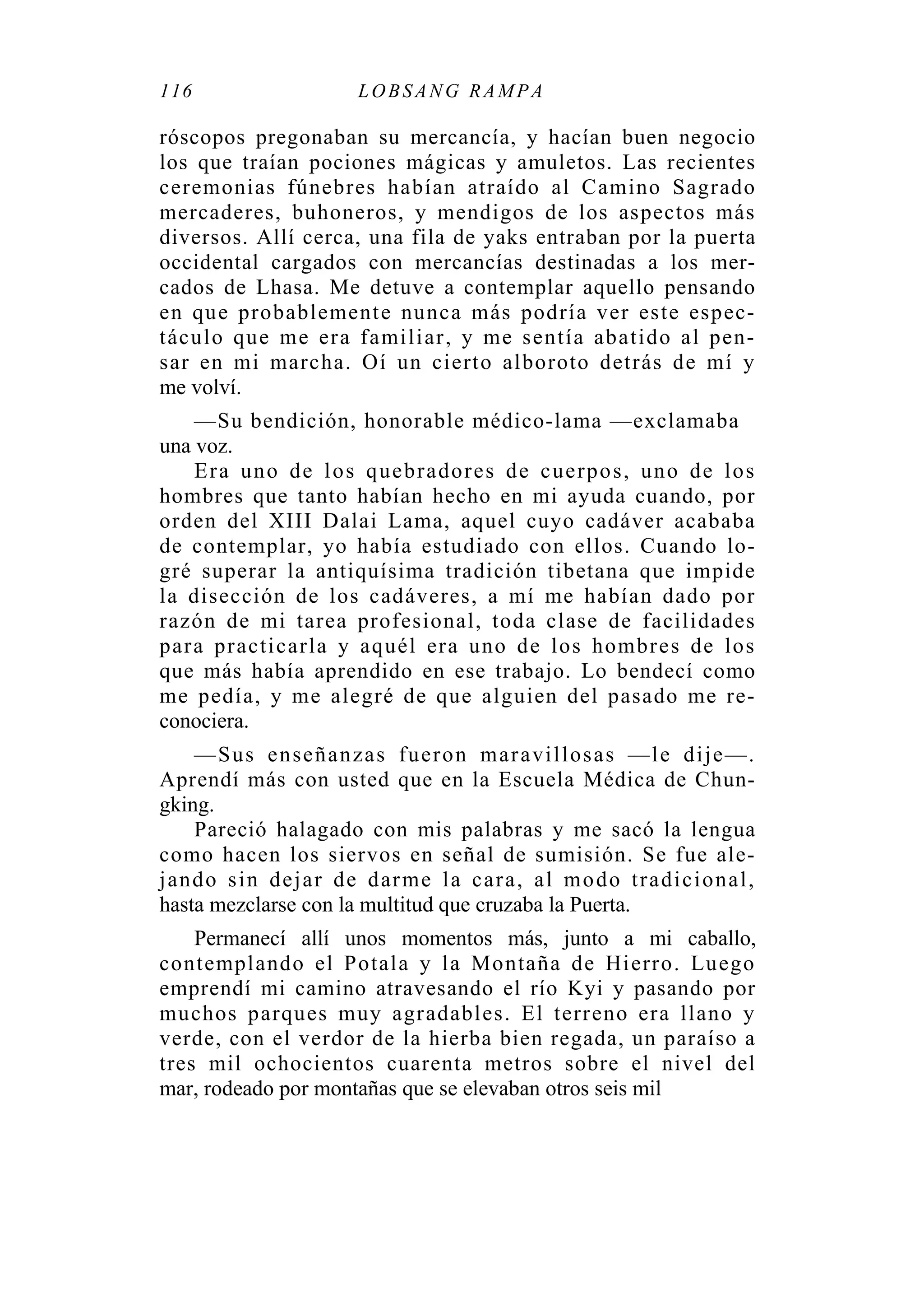 116 LOBSANG RAMPA
róscopos pregonaban su mercancía, y hacían buen negocio
los que traían pociones mágicas y amuletos. Las recientes
ceremonias fúnebres habían atraído al Camino Sagrado
mercaderes, buhoneros, y mendigos de los aspectos más
diversos. Allí cerca, una fila de yaks entraban por la puerta
occidental cargados con mercancías destinadas a los mer-
cados de Lhasa. Me detuve a contemplar aquello pensando
en que probablemente nunca más podría ver este espec-
táculo que me era familiar, y me sentía abatido al pen-
sar en mi marcha. Oí un cierto alboroto detrás de mí y
me volví.
—Su bendición, honorable médico-lama —exclamaba
una voz.
Era uno de los quebradores de cuerpos, uno de los
hombres que tanto habían hecho en mi ayuda cuando, por
orden del XIII Dalai Lama, aquel cuyo cadáver acababa
de contemplar, yo había estudiado con ellos. Cuando lo-
gré superar la antiquísima tradición tibetana que impide
la disección de los cadáveres, a mí me habían dado por
razón de mi tarea profesional, toda clase de facilidades
para practicarla y aquél era uno de los hombres de los
que más había aprendido en ese trabajo. Lo bendecí como
me pedía, y me alegré de que alguien del pasado me re-
conociera.
—Sus enseñanzas fueron maravillosas —le dije—.
Aprendí más con usted que en la Escuela Médica de Chun-
gking.
Pareció halagado con mis palabras y me sacó la lengua
como hacen los siervos en señal de sumisión. Se fue ale-
jando sin dejar de darme la cara, al modo tradicional,
hasta mezclarse con la multitud que cruzaba la Puerta.
Permanecí allí unos momentos más, junto a mi caballo,
contemplando el Potala y la Montaña de Hierro. Luego
emprendí mi camino atravesando el río Kyi y pasando por
muchos parques muy agradables. El terreno era llano y
verde, con el verdor de la hierba bien regada, un paraíso a
tres mil ochocientos cuarenta metros sobre el nivel del
mar, rodeado por montañas que se elevaban otros seis mil
 