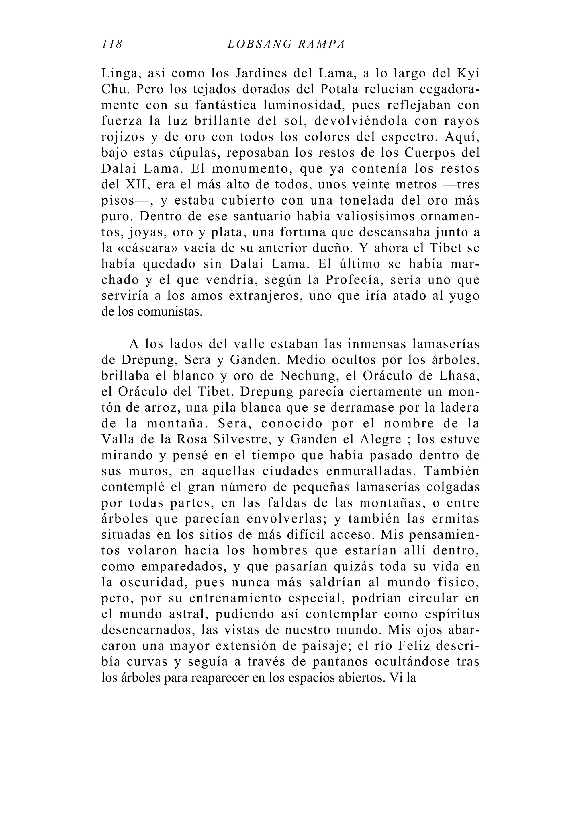 118 LOBSANG RAMPA
Linga, así como los Jardines del Lama, a lo largo del Kyi
Chu. Pero los tejados dorados del Potala relucían cegadora-
mente con su fantástica luminosidad, pues reflejaban con
fuerza la luz brillante del sol, devolviéndola con rayos
rojizos y de oro con todos los colores del espectro. Aquí,
bajo estas cúpulas, reposaban los restos de los Cuerpos del
Dalai Lama. El monumento, que ya contenía los restos
del XII, era el más alto de todos, unos veinte metros —tres
pisos—, y estaba cubierto con una tonelada del oro más
puro. Dentro de ese santuario había valiosísimos ornamen-
tos, joyas, oro y plata, una fortuna que descansaba junto a
la «cáscara» vacía de su anterior dueño. Y ahora el Tibet se
había quedado sin Dalai Lama. El último se había mar-
chado y el que vendría, según la Profecía, sería uno que
serviría a los amos extranjeros, uno que iría atado al yugo
de los comunistas.
A los lados del valle estaban las inmensas lamaserías
de Drepung, Sera y Ganden. Medio ocultos por los árboles,
brillaba el blanco y oro de Nechung, el Oráculo de Lhasa,
el Oráculo del Tibet. Drepung parecía ciertamente un mon-
tón de arroz, una pila blanca que se derramase por la ladera
de la montaña. Sera, conocido por el nombre de la
Valla de la Rosa Silvestre, y Ganden el Alegre ; los estuve
mirando y pensé en el tiempo que había pasado dentro de
sus muros, en aquellas ciudades enmuralladas. También
contemplé el gran número de pequeñas lamaserías colgadas
por todas partes, en las faldas de las montañas, o entre
árboles que parecían envolverlas; y también las ermitas
situadas en los sitios de más difícil acceso. Mis pensamien-
tos volaron hacia los hombres que estarían allí dentro,
como emparedados, y que pasarían quizás toda su vida en
la oscuridad, pues nunca más saldrían al mundo físico,
pero, por su entrenamiento especial, podrían circular en
el mundo astral, pudiendo así contemplar como espíritus
desencarnados, las vistas de nuestro mundo. Mis ojos abar-
caron una mayor extensión de paisaje; el río Feliz descri-
bía curvas y seguía a través de pantanos ocultándose tras
los árboles para reaparecer en los espacios abiertos. Vi la
 
