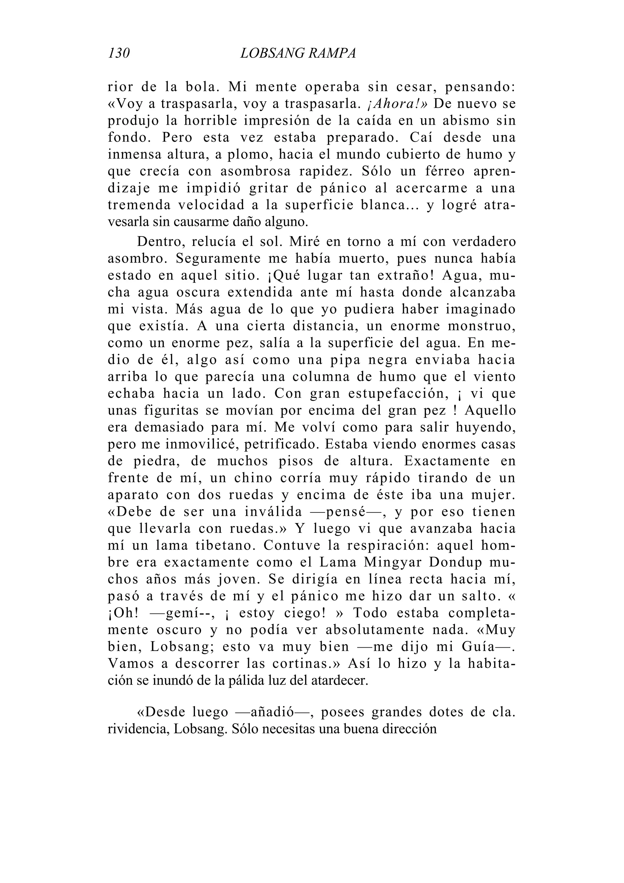 130 LOBSANG RAMPA
rior de la bola. Mi mente operaba sin cesar, pensando:
«Voy a traspasarla, voy a traspasarla. ¡Ahora!» De nuevo se
produjo la horrible impresión de la caída en un abismo sin
fondo. Pero esta vez estaba preparado. Caí desde una
inmensa altura, a plomo, hacia el mundo cubierto de humo y
que crecía con asombrosa rapidez. Sólo un férreo apren-
dizaje me impidió gritar de pánico al acercarme a una
tremenda velocidad a la superficie blanca... y logré atra-
vesarla sin causarme daño alguno.
Dentro, relucía el sol. Miré en torno a mí con verdadero
asombro. Seguramente me había muerto, pues nunca había
estado en aquel sitio. ¡Qué lugar tan extraño! Agua, mu-
cha agua oscura extendida ante mí hasta donde alcanzaba
mi vista. Más agua de lo que yo pudiera haber imaginado
que existía. A una cierta distancia, un enorme monstruo,
como un enorme pez, salía a la superficie del agua. En me-
dio de él, algo así como una pipa negra enviaba hacia
arriba lo que parecía una columna de humo que el viento
echaba hacia un lado. Con gran estupefacción, ¡ vi que
unas figuritas se movían por encima del gran pez ! Aquello
era demasiado para mí. Me volví como para salir huyendo,
pero me inmovilicé, petrificado. Estaba viendo enormes casas
de piedra, de muchos pisos de altura. Exactamente en
frente de mí, un chino corría muy rápido tirando de un
aparato con dos ruedas y encima de éste iba una mujer.
«Debe de ser una inválida —pensé—, y por eso tienen
que llevarla con ruedas.» Y luego vi que avanzaba hacia
mí un lama tibetano. Contuve la respiración: aquel hom-
bre era exactamente como el Lama Mingyar Dondup mu-
chos años más joven. Se dirigía en línea recta hacia mí,
pasó a través de mí y el pánico me hizo dar un salto. «
¡Oh! —gemí--, ¡ estoy ciego! » Todo estaba completa-
mente oscuro y no podía ver absolutamente nada. «Muy
bien, Lobsang; esto va muy bien —me dijo mi Guía—.
Vamos a descorrer las cortinas.» Así lo hizo y la habita-
ción se inundó de la pálida luz del atardecer.
«Desde luego —añadió—, posees grandes dotes de cla.
rividencia, Lobsang. Sólo necesitas una buena dirección
 
