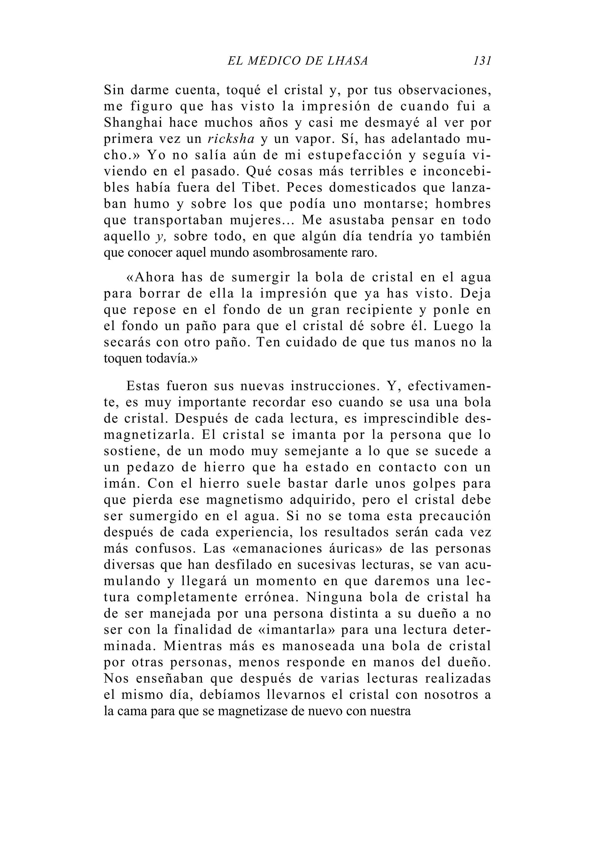EL MÉDICO DE LHASA 131
Sin darme cuenta, toqué el cristal y, por tus observaciones,
me figuro que has visto la impresión de cuando fui a
Shanghai hace muchos años y casi me desmayé al ver por
primera vez un ricksha y un vapor. Sí, has adelantado mu-
cho.» Yo no salía aún de mi estupefacción y seguía vi-
viendo en el pasado. Qué cosas más terribles e inconcebi-
bles había fuera del Tibet. Peces domesticados que lanza-
ban humo y sobre los que podía uno montarse; hombres
que transportaban mujeres... Me asustaba pensar en todo
aquello y, sobre todo, en que algún día tendría yo también
que conocer aquel mundo asombrosamente raro.
«Ahora has de sumergir la bola de cristal en el agua
para borrar de ella la impresión que ya has visto. Deja
que repose en el fondo de un gran recipiente y ponle en
el fondo un paño para que el cristal dé sobre él. Luego la
secarás con otro paño. Ten cuidado de que tus manos no la
toquen todavía.»
Estas fueron sus nuevas instrucciones. Y, efectivamen-
te, es muy importante recordar eso cuando se usa una bola
de cristal. Después de cada lectura, es imprescindible des-
magnetizarla. El cristal se imanta por la persona que lo
sostiene, de un modo muy semejante a lo que se sucede a
un pedazo de hierro que ha estado en contacto con un
imán. Con el hierro suele bastar darle unos golpes para
que pierda ese magnetismo adquirido, pero el cristal debe
ser sumergido en el agua. Si no se toma esta precaución
después de cada experiencia, los resultados serán cada vez
más confusos. Las «emanaciones áuricas» de las personas
diversas que han desfilado en sucesivas lecturas, se van acu-
mulando y llegará un momento en que daremos una lec-
tura completamente errónea. Ninguna bola de cristal ha
de ser manejada por una persona distinta a su dueño a no
ser con la finalidad de «imantarla» para una lectura deter-
minada. Mientras más es manoseada una bola de cristal
por otras personas, menos responde en manos del dueño.
Nos enseñaban que después de varias lecturas realizadas
el mismo día, debíamos llevarnos el cristal con nosotros a
la cama para que se magnetizase de nuevo con nuestra
 