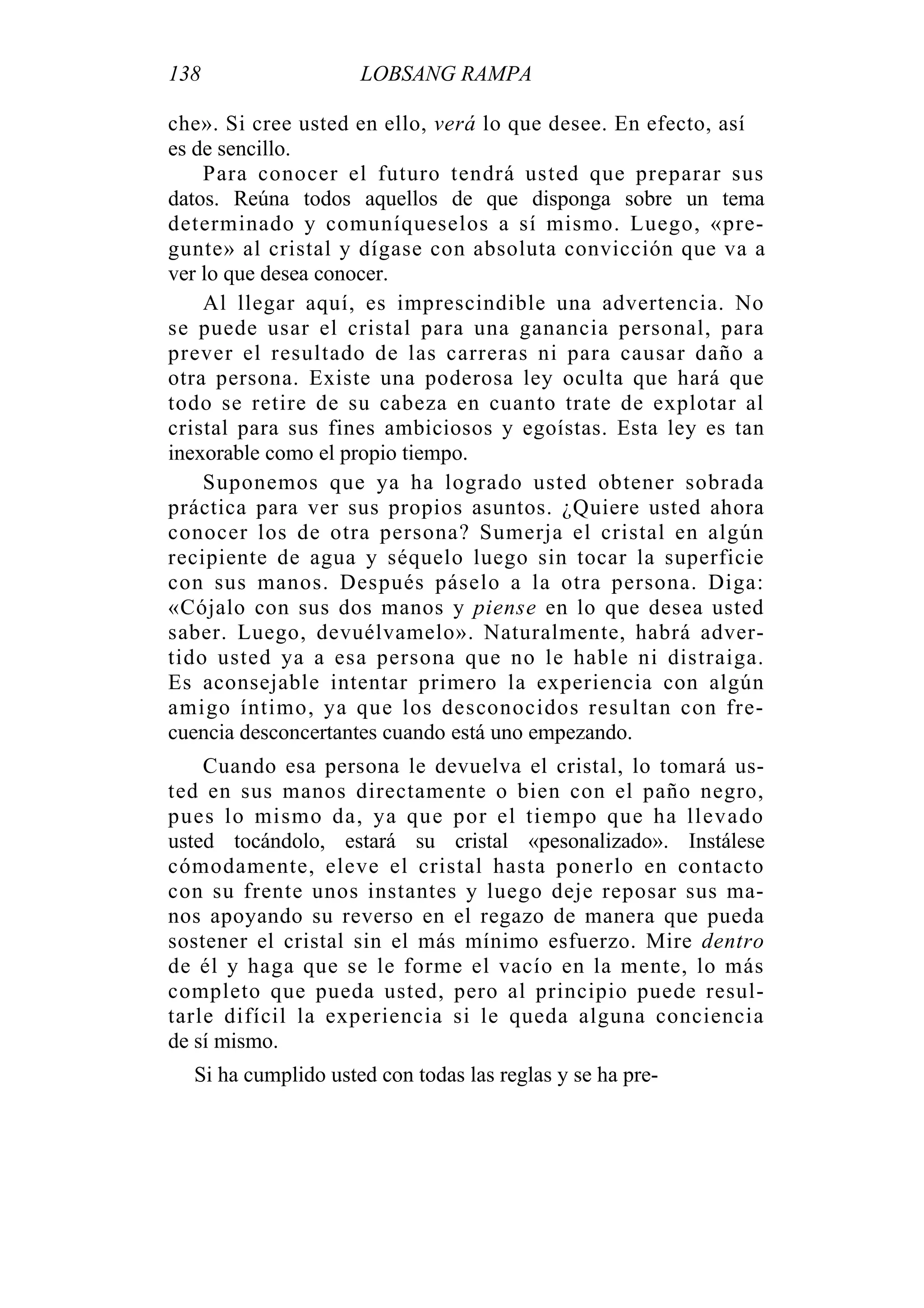138 LOBSANG RAMPA
che». Si cree usted en ello, verá lo que desee. En efecto, así
es de sencillo.
Para conocer el futuro tendrá usted que preparar sus
datos. Reúna todos aquellos de que disponga sobre un tema
determinado y comuníqueselos a sí mismo. Luego, «pre-
gunte» al cristal y dígase con absoluta convicción que va a
ver lo que desea conocer.
Al llegar aquí, es imprescindible una advertencia. No
se puede usar el cristal para una ganancia personal, para
prever el resultado de las carreras ni para causar daño a
otra persona. Existe una poderosa ley oculta que hará que
todo se retire de su cabeza en cuanto trate de explotar al
cristal para sus fines ambiciosos y egoístas. Esta ley es tan
inexorable como el propio tiempo.
Suponemos que ya ha logrado usted obtener sobrada
práctica para ver sus propios asuntos. ¿Quiere usted ahora
conocer los de otra persona? Sumerja el cristal en algún
recipiente de agua y séquelo luego sin tocar la superficie
con sus manos. Después páselo a la otra persona. Diga:
«Cójalo con sus dos manos y piense en lo que desea usted
saber. Luego, devuélvamelo». Naturalmente, habrá adver-
tido usted ya a esa persona que no le hable ni distraiga.
Es aconsejable intentar primero la experiencia con algún
amigo íntimo, ya que los desconocidos resultan con fre-
cuencia desconcertantes cuando está uno empezando.
Cuando esa persona le devuelva el cristal, lo tomará us-
ted en sus manos directamente o bien con el paño negro,
pues lo mismo da, ya que por el tiempo que ha llevado
usted tocándolo, estará su cristal «pesonalizado». Instálese
cómodamente, eleve el cristal hasta ponerlo en contacto
con su frente unos instantes y luego deje reposar sus ma-
nos apoyando su reverso en el regazo de manera que pueda
sostener el cristal sin el más mínimo esfuerzo. Mire dentro
de él y haga que se le forme el vacío en la mente, lo más
completo que pueda usted, pero al principio puede resul-
tarle difícil la experiencia si le queda alguna conciencia
de sí mismo.
Si ha cumplido usted con todas las reglas y se ha pre-
 