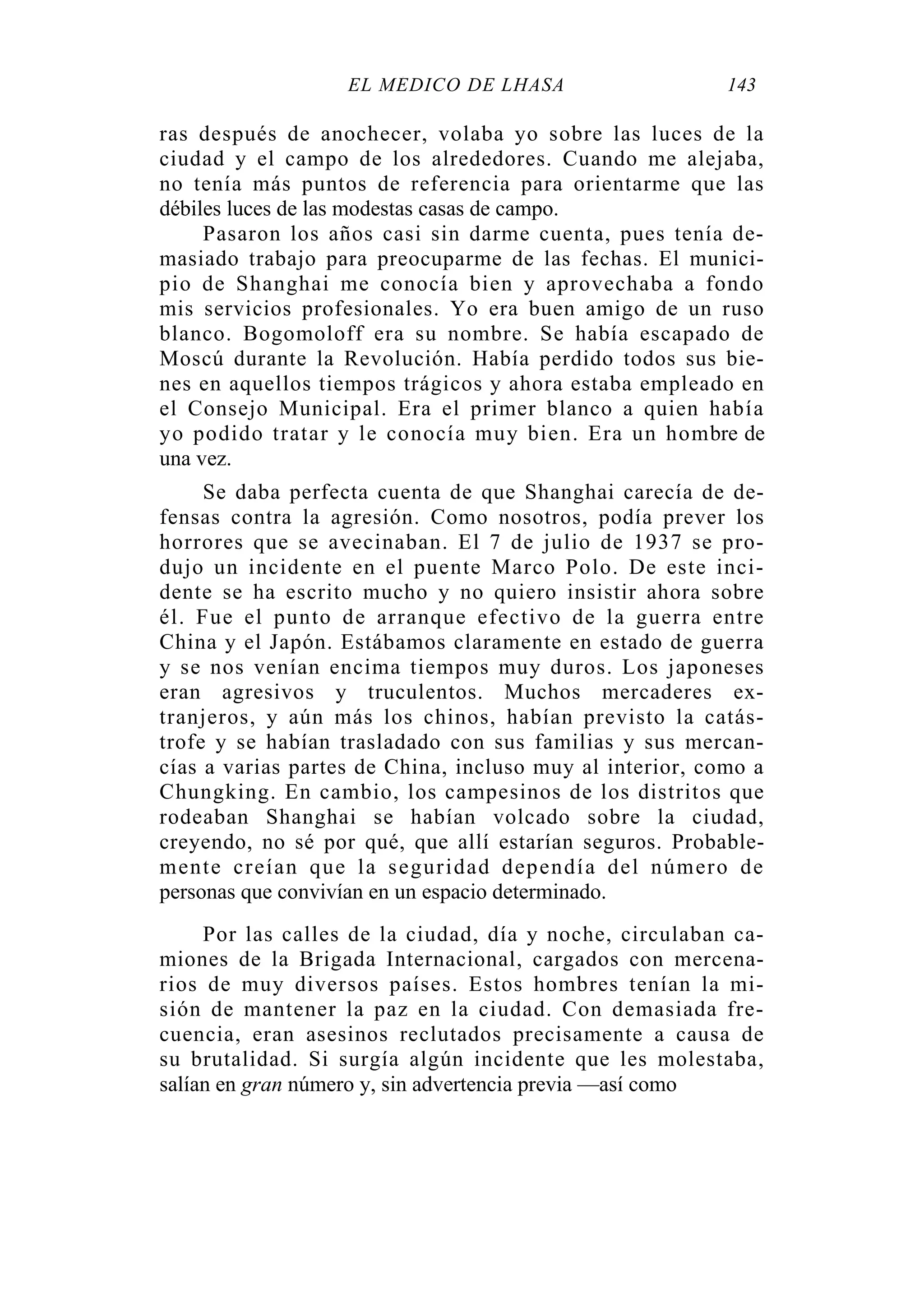 EL MÉDICO DE LHASA 143
ras después de anochecer, volaba yo sobre las luces de la
ciudad y el campo de los alrededores. Cuando me alejaba,
no tenía más puntos de referencia para orientarme que las
débiles luces de las modestas casas de campo.
Pasaron los años casi sin darme cuenta, pues tenía de-
masiado trabajo para preocuparme de las fechas. El munici-
pio de Shanghai me conocía bien y aprovechaba a fondo
mis servicios profesionales. Yo era buen amigo de un ruso
blanco. Bogomoloff era su nombre. Se había escapado de
Moscú durante la Revolución. Había perdido todos sus bie-
nes en aquellos tiempos trágicos y ahora estaba empleado en
el Consejo Municipal. Era el primer blanco a quien había
yo podido tratar y le conocía muy bien. Era un hombre de
una vez.
Se daba perfecta cuenta de que Shanghai carecía de de-
fensas contra la agresión. Como nosotros, podía prever los
horrores que se avecinaban. El 7 de julio de 1937 se pro-
dujo un incidente en el puente Marco Polo. De este inci-
dente se ha escrito mucho y no quiero insistir ahora sobre
él. Fue el punto de arranque efectivo de la guerra entre
China y el Japón. Estábamos claramente en estado de guerra
y se nos venían encima tiempos muy duros. Los japoneses
eran agresivos y truculentos. Muchos mercaderes ex-
tranjeros, y aún más los chinos, habían previsto la catás-
trofe y se habían trasladado con sus familias y sus mercan-
cías a varias partes de China, incluso muy al interior, como a
Chungking. En cambio, los campesinos de los distritos que
rodeaban Shanghai se habían volcado sobre la ciudad,
creyendo, no sé por qué, que allí estarían seguros. Probable-
mente creían que la seguridad dependía del número de
personas que convivían en un espacio determinado.
Por las calles de la ciudad, día y noche, circulaban ca-
miones de la Brigada Internacional, cargados con mercena-
rios de muy diversos países. Estos hombres tenían la mi-
sión de mantener la paz en la ciudad. Con demasiada fre-
cuencia, eran asesinos reclutados precisamente a causa de
su brutalidad. Si surgía algún incidente que les molestaba,
salían en gran número y, sin advertencia previa —así como
 