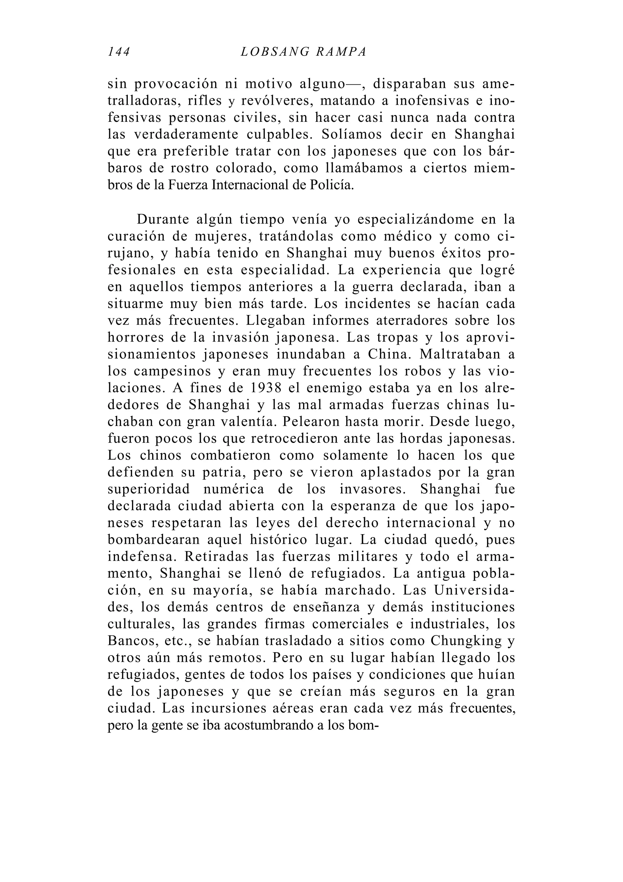 144 LOBS ANG RA MPA
sin provocación ni motivo alguno—, disparaban sus ame-
tralladoras, rifles y revólveres, matando a inofensivas e ino-
fensivas personas civiles, sin hacer casi nunca nada contra
las verdaderamente culpables. Solíamos decir en Shanghai
que era preferible tratar con los japoneses que con los bár-
baros de rostro colorado, como llamábamos a ciertos miem-
bros de la Fuerza Internacional de Policía.
Durante algún tiempo venía yo especializándome en la
curación de mujeres, tratándolas como médico y como ci-
rujano, y había tenido en Shanghai muy buenos éxitos pro-
fesionales en esta especialidad. La experiencia que logré
en aquellos tiempos anteriores a la guerra declarada, iban a
situarme muy bien más tarde. Los incidentes se hacían cada
vez más frecuentes. Llegaban informes aterradores sobre los
horrores de la invasión japonesa. Las tropas y los aprovi-
sionamientos japoneses inundaban a China. Maltrataban a
los campesinos y eran muy frecuentes los robos y las vio-
laciones. A fines de 1938 el enemigo estaba ya en los alre-
dedores de Shanghai y las mal armadas fuerzas chinas lu-
chaban con gran valentía. Pelearon hasta morir. Desde luego,
fueron pocos los que retrocedieron ante las hordas japonesas.
Los chinos combatieron como solamente lo hacen los que
defienden su patria, pero se vieron aplastados por la gran
superioridad numérica de los invasores. Shanghai fue
declarada ciudad abierta con la esperanza de que los japo-
neses respetaran las leyes del derecho internacional y no
bombardearan aquel histórico lugar. La ciudad quedó, pues
indefensa. Retiradas las fuerzas militares y todo el arma-
mento, Shanghai se llenó de refugiados. La antigua pobla-
ción, en su mayoría, se había marchado. Las Universida-
des, los demás centros de enseñanza y demás instituciones
culturales, las grandes firmas comerciales e industriales, los
Bancos, etc., se habían trasladado a sitios como Chungking y
otros aún más remotos. Pero en su lugar habían llegado los
refugiados, gentes de todos los países y condiciones que huían
de los japoneses y que se creían más seguros en la gran
ciudad. Las incursiones aéreas eran cada vez más frecuentes,
pero la gente se iba acostumbrando a los bom-
 