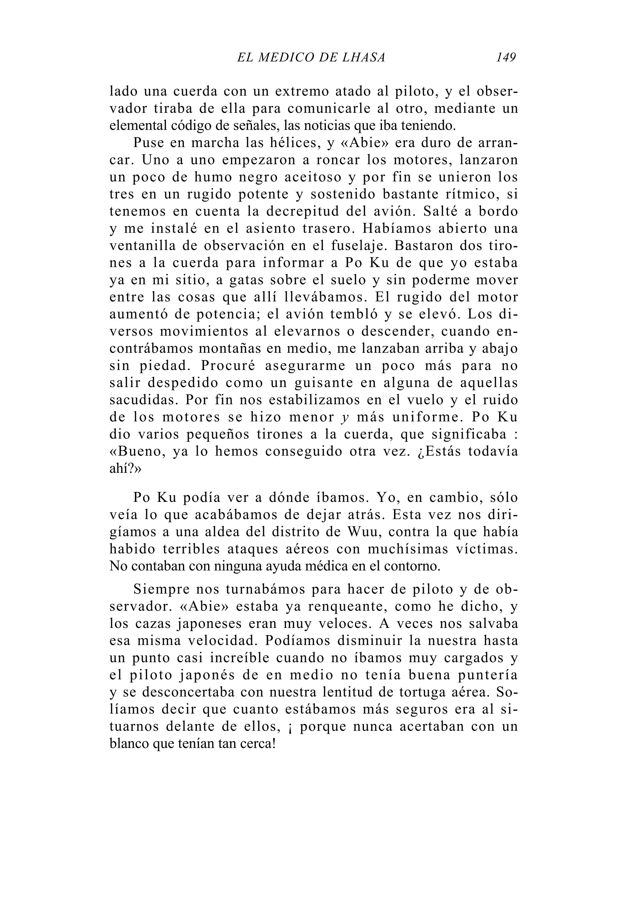 EL MÉDICO DE LHASA 149
lado una cuerda con un extremo atado al piloto, y el obser-
vador tiraba de ella para comunicarle al otro, mediante un
elemental código de señales, las noticias que iba teniendo.
Puse en marcha las hélices, y «Abie» era duro de arran-
car. Uno a uno empezaron a roncar los motores, lanzaron
un poco de humo negro aceitoso y por fin se unieron los
tres en un rugido potente y sostenido bastante rítmico, si
tenemos en cuenta la decrepitud del avión. Salté a bordo
y me instalé en el asiento trasero. Habíamos abierto una
ventanilla de observación en el fuselaje. Bastaron dos tiro-
nes a la cuerda para informar a Po Ku de que yo estaba
ya en mi sitio, a gatas sobre el suelo y sin poderme mover
entre las cosas que allí llevábamos. El rugido del motor
aumentó de potencia; el avión tembló y se elevó. Los di-
versos movimientos al elevarnos o descender, cuando en-
contrábamos montañas en medio, me lanzaban arriba y abajo
sin piedad. Procuré asegurarme un poco más para no
salir despedido como un guisante en alguna de aquellas
sacudidas. Por fin nos estabilizamos en el vuelo y el ruido
de los motores se hizo menor y más uniforme. Po Ku
dio varios pequeños tirones a la cuerda, que significaba :
«Bueno, ya lo hemos conseguido otra vez. ¿Estás todavía
ahí?»
Po Ku podía ver a dónde íbamos. Yo, en cambio, sólo
veía lo que acabábamos de dejar atrás. Esta vez nos diri-
gíamos a una aldea del distrito de Wuu, contra la que había
habido terribles ataques aéreos con muchísimas víctimas.
No contaban con ninguna ayuda médica en el contorno.
Siempre nos turnabámos para hacer de piloto y de ob-
servador. «Abie» estaba ya renqueante, como he dicho, y
los cazas japoneses eran muy veloces. A veces nos salvaba
esa misma velocidad. Podíamos disminuir la nuestra hasta
un punto casi increíble cuando no íbamos muy cargados y
el piloto japonés de en medio no tenía buena puntería
y se desconcertaba con nuestra lentitud de tortuga aérea. So-
líamos decir que cuanto estábamos más seguros era al si-
tuarnos delante de ellos, ¡ porque nunca acertaban con un
blanco que tenían tan cerca!
 