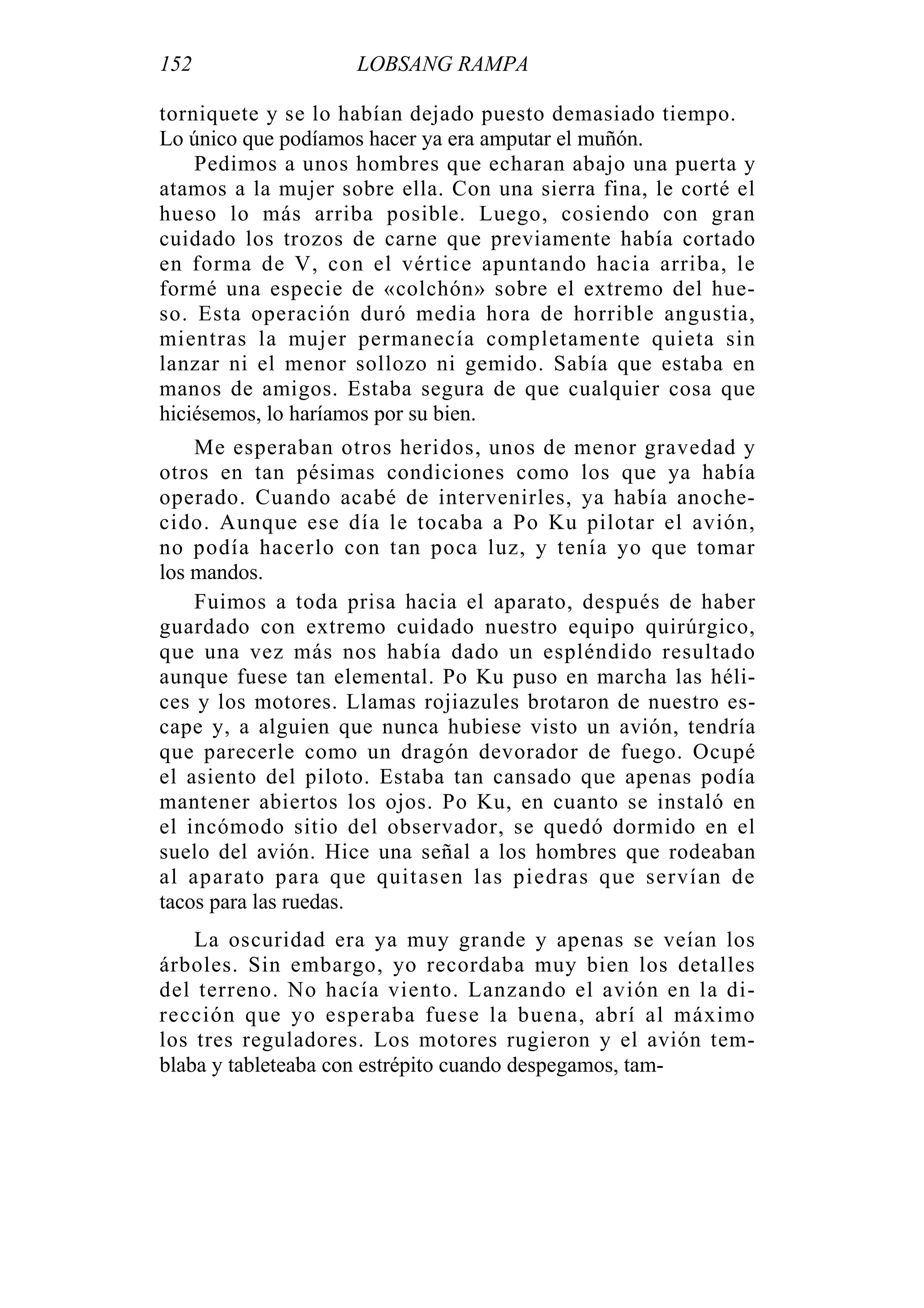 152 LOBSANG RAMPA
torniquete y se lo habían dejado puesto demasiado tiempo.
Lo único que podíamos hacer ya era amputar el muñón.
Pedimos a unos hombres que echaran abajo una puerta y
atamos a la mujer sobre ella. Con una sierra fina, le corté el
hueso lo más arriba posible. Luego, cosiendo con gran
cuidado los trozos de carne que previamente había cortado
en forma de V, con el vértice apuntando hacia arriba, le
formé una especie de «colchón» sobre el extremo del hue-
so. Esta operación duró media hora de horrible angustia,
mientras la mujer permanecía completamente quieta sin
lanzar ni el menor sollozo ni gemido. Sabía que estaba en
manos de amigos. Estaba segura de que cualquier cosa que
hiciésemos, lo haríamos por su bien.
Me esperaban otros heridos, unos de menor gravedad y
otros en tan pésimas condiciones como los que ya había
operado. Cuando acabé de intervenirles, ya había anoche-
cido. Aunque ese día le tocaba a Po Ku pilotar el avión,
no podía hacerlo con tan poca luz, y tenía yo que tomar
los mandos.
Fuimos a toda prisa hacia el aparato, después de haber
guardado con extremo cuidado nuestro equipo quirúrgico,
que una vez más nos había dado un espléndido resultado
aunque fuese tan elemental. Po Ku puso en marcha las héli-
ces y los motores. Llamas rojiazules brotaron de nuestro es-
cape y, a alguien que nunca hubiese visto un avión, tendría
que parecerle como un dragón devorador de fuego. Ocupé
el asiento del piloto. Estaba tan cansado que apenas podía
mantener abiertos los ojos. Po Ku, en cuanto se instaló en
el incómodo sitio del observador, se quedó dormido en el
suelo del avión. Hice una señal a los hombres que rodeaban
al aparato para que quitasen las piedras que servían de
tacos para las ruedas.
La oscuridad era ya muy grande y apenas se veían los
árboles. Sin embargo, yo recordaba muy bien los detalles
del terreno. No hacía viento. Lanzando el avión en la di-
rección que yo esperaba fuese la buena, abrí al máximo
los tres reguladores. Los motores rugieron y el avión tem-
blaba y tableteaba con estrépito cuando despegamos, tam-
 