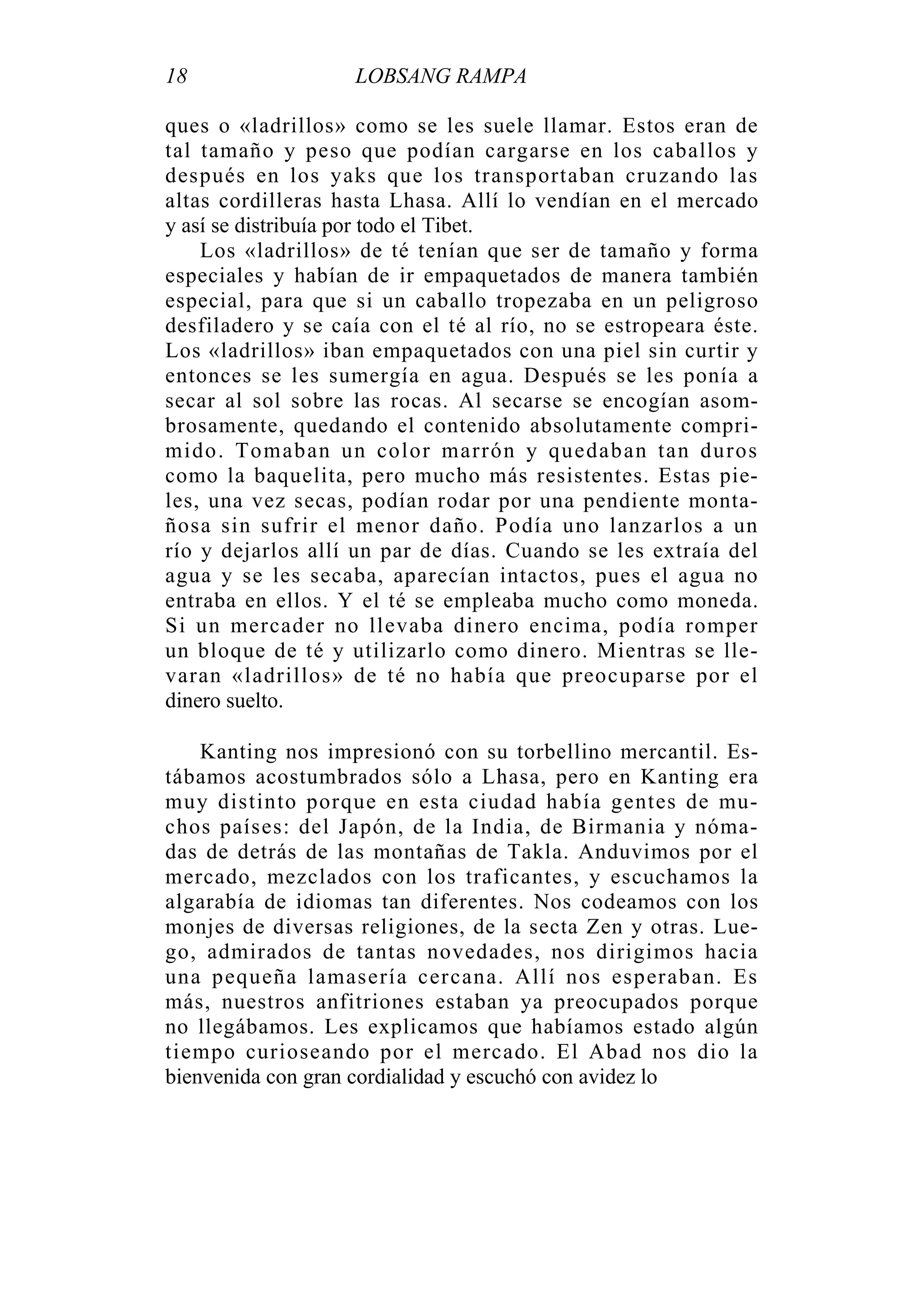 18 LOBSANG RAMPA
ques o «ladrillos» como se les suele llamar. Estos eran de
tal tamaño y peso que podían cargarse en los caballos y
después en los yaks que los transportaban cruzando las
altas cordilleras hasta Lhasa. Allí lo vendían en el mercado
y así se distribuía por todo el Tibet.
Los «ladrillos» de té tenían que ser de tamaño y forma
especiales y habían de ir empaquetados de manera también
especial, para que si un caballo tropezaba en un peligroso
desfiladero y se caía con el té al río, no se estropeara éste.
Los «ladrillos» iban empaquetados con una piel sin curtir y
entonces se les sumergía en agua. Después se les ponía a
secar al sol sobre las rocas. Al secarse se encogían asom-
brosamente, quedando el contenido absolutamente compri-
mido. Tomaban un color marrón y quedaban tan duros
como la baquelita, pero mucho más resistentes. Estas pie-
les, una vez secas, podían rodar por una pendiente monta-
ñosa sin sufrir el menor daño. Podía uno lanzarlos a un
río y dejarlos allí un par de días. Cuando se les extraía del
agua y se les secaba, aparecían intactos, pues el agua no
entraba en ellos. Y el té se empleaba mucho como moneda.
Si un mercader no llevaba dinero encima, podía romper
un bloque de té y utilizarlo como dinero. Mientras se lle-
varan «ladrillos» de té no había que preocuparse por el
dinero suelto.
Kanting nos impresionó con su torbellino mercantil. Es-
tábamos acostumbrados sólo a Lhasa, pero en Kanting era
muy distinto porque en esta ciudad había gentes de mu-
chos países: del Japón, de la India, de Birmania y nóma-
das de detrás de las montañas de Takla. Anduvimos por el
mercado, mezclados con los traficantes, y escuchamos la
algarabía de idiomas tan diferentes. Nos codeamos con los
monjes de diversas religiones, de la secta Zen y otras. Lue-
go, admirados de tantas novedades, nos dirigimos hacia
una pequeña lamasería cercana. Allí nos esperaban. Es
más, nuestros anfitriones estaban ya preocupados porque
no llegábamos. Les explicamos que habíamos estado algún
tiempo curioseando por el mercado. El Abad nos dio la
bienvenida con gran cordialidad y escuchó con avidez lo
 