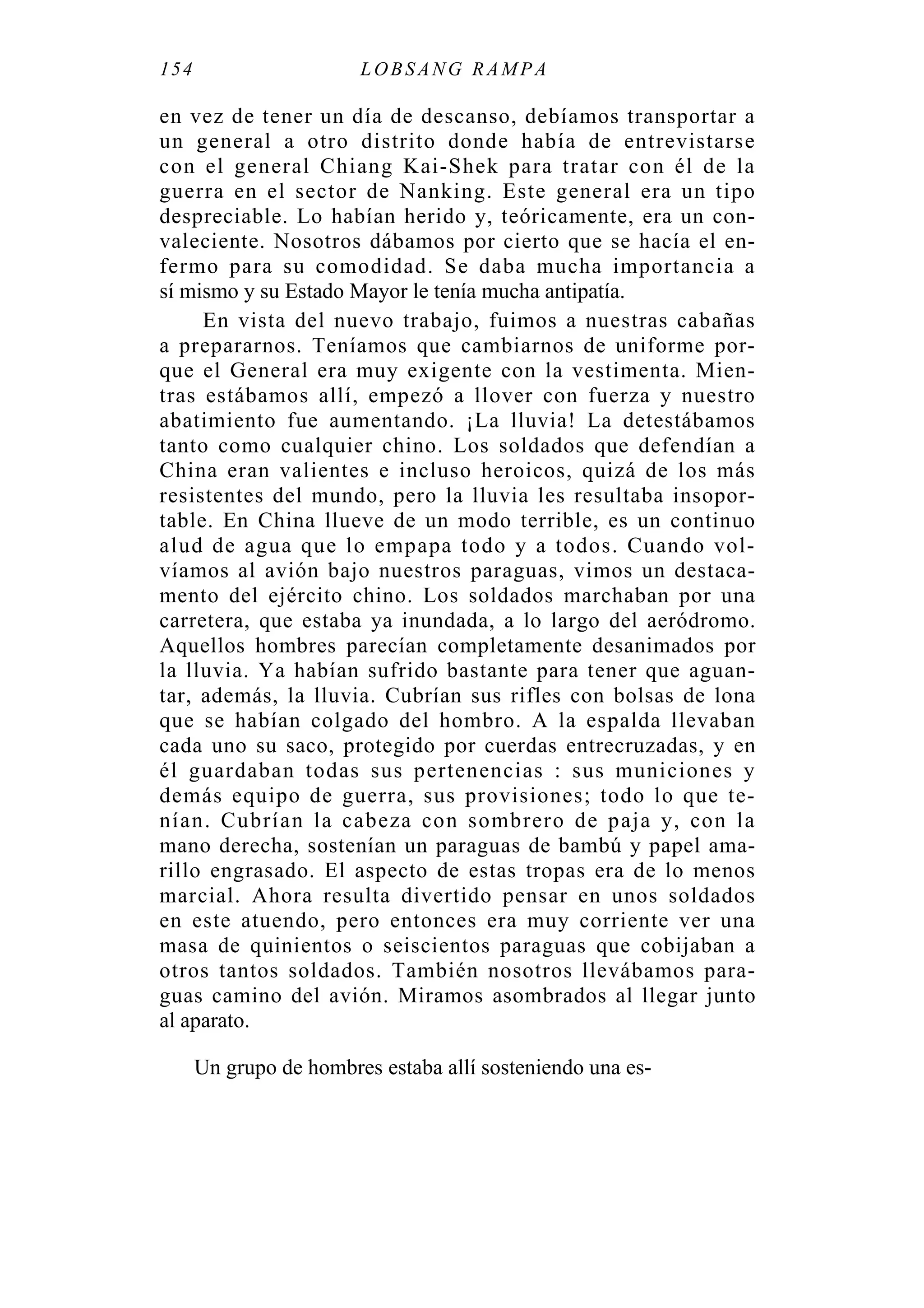 154 LOBS ANG RAMPA
en vez de tener un día de descanso, debíamos transportar a
un general a otro distrito donde había de entrevistarse
con el general Chiang Kai-Shek para tratar con él de la
guerra en el sector de Nanking. Este general era un tipo
despreciable. Lo habían herido y, teóricamente, era un con-
valeciente. Nosotros dábamos por cierto que se hacía el en-
fermo para su comodidad. Se daba mucha importancia a
sí mismo y su Estado Mayor le tenía mucha antipatía.
En vista del nuevo trabajo, fuimos a nuestras cabañas
a prepararnos. Teníamos que cambiarnos de uniforme por-
que el General era muy exigente con la vestimenta. Mien-
tras estábamos allí, empezó a llover con fuerza y nuestro
abatimiento fue aumentando. ¡La lluvia! La detestábamos
tanto como cualquier chino. Los soldados que defendían a
China eran valientes e incluso heroicos, quizá de los más
resistentes del mundo, pero la lluvia les resultaba insopor-
table. En China llueve de un modo terrible, es un continuo
alud de agua que lo empapa todo y a todos. Cuando vol-
víamos al avión bajo nuestros paraguas, vimos un destaca-
mento del ejército chino. Los soldados marchaban por una
carretera, que estaba ya inundada, a lo largo del aeródromo.
Aquellos hombres parecían completamente desanimados por
la lluvia. Ya habían sufrido bastante para tener que aguan-
tar, además, la lluvia. Cubrían sus rifles con bolsas de lona
que se habían colgado del hombro. A la espalda llevaban
cada uno su saco, protegido por cuerdas entrecruzadas, y en
él guardaban todas sus pertenencias : sus municiones y
demás equipo de guerra, sus provisiones; todo lo que te-
nían. Cubrían la cabeza con sombrero de paja y, con la
mano derecha, sostenían un paraguas de bambú y papel ama-
rillo engrasado. El aspecto de estas tropas era de lo menos
marcial. Ahora resulta divertido pensar en unos soldados
en este atuendo, pero entonces era muy corriente ver una
masa de quinientos o seiscientos paraguas que cobijaban a
otros tantos soldados. También nosotros llevábamos para-
guas camino del avión. Miramos asombrados al llegar junto
al aparato.
Un grupo de hombres estaba allí sosteniendo una es-
 