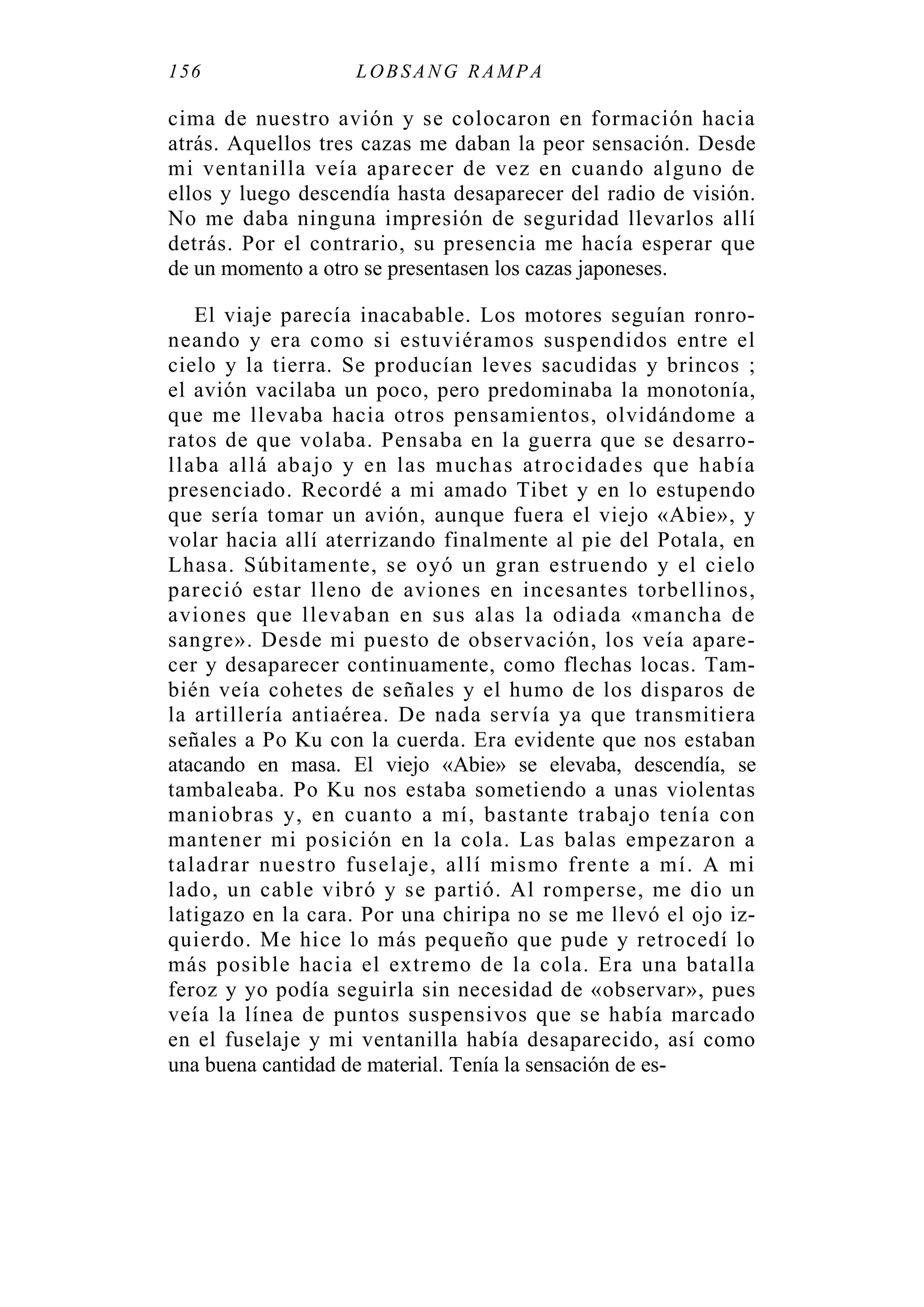 156 LOBS ANG RAMPA
cima de nuestro avión y se colocaron en formación hacia
atrás. Aquellos tres cazas me daban la peor sensación. Desde
mi ventanilla veía aparecer de vez en cuando alguno de
ellos y luego descendía hasta desaparecer del radio de visión.
No me daba ninguna impresión de seguridad llevarlos allí
detrás. Por el contrario, su presencia me hacía esperar que
de un momento a otro se presentasen los cazas japoneses.
El viaje parecía inacabable. Los motores seguían ronro-
neando y era como si estuviéramos suspendidos entre el
cielo y la tierra. Se producían leves sacudidas y brincos ;
el avión vacilaba un poco, pero predominaba la monotonía,
que me llevaba hacia otros pensamientos, olvidándome a
ratos de que volaba. Pensaba en la guerra que se desarro-
llaba allá abajo y en las muchas atrocidades que había
presenciado. Recordé a mi amado Tibet y en lo estupendo
que sería tomar un avión, aunque fuera el viejo «Abie», y
volar hacia allí aterrizando finalmente al pie del Potala, en
Lhasa. Súbitamente, se oyó un gran estruendo y el cielo
pareció estar lleno de aviones en incesantes torbellinos,
aviones que llevaban en sus alas la odiada «mancha de
sangre». Desde mi puesto de observación, los veía apare-
cer y desaparecer continuamente, como flechas locas. Tam-
bién veía cohetes de señales y el humo de los disparos de
la artillería antiaérea. De nada servía ya que transmitiera
señales a Po Ku con la cuerda. Era evidente que nos estaban
atacando en masa. El viejo «Abie» se elevaba, descendía, se
tambaleaba. Po Ku nos estaba sometiendo a unas violentas
maniobras y, en cuanto a mí, bastante trabajo tenía con
mantener mi posición en la cola. Las balas empezaron a
taladrar nuestro fuselaje, allí mismo frente a mí. A mi
lado, un cable vibró y se partió. Al romperse, me dio un
latigazo en la cara. Por una chiripa no se me llevó el ojo iz-
quierdo. Me hice lo más pequeño que pude y retrocedí lo
más posible hacia el extremo de la cola. Era una batalla
feroz y yo podía seguirla sin necesidad de «observar», pues
veía la línea de puntos suspensivos que se había marcado
en el fuselaje y mi ventanilla había desaparecido, así como
una buena cantidad de material. Tenía la sensación de es-
 