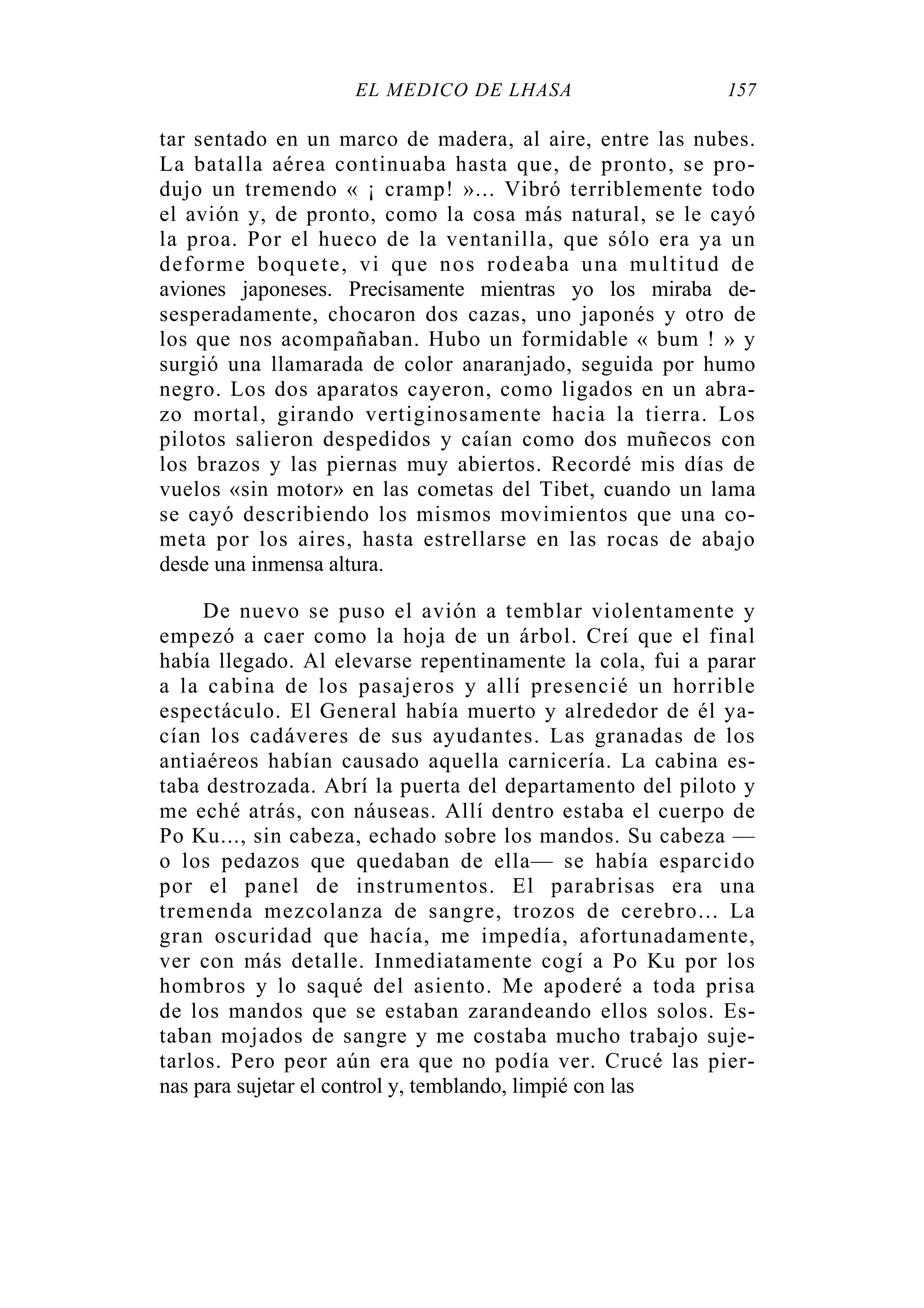 EL MÉDICO DE LHASA 157
tar sentado en un marco de madera, al aire, entre las nubes.
La batalla aérea continuaba hasta que, de pronto, se pro-
dujo un tremendo « ¡ cramp! »... Vibró terriblemente todo
el avión y, de pronto, como la cosa más natural, se le cayó
la proa. Por el hueco de la ventanilla, que sólo era ya un
deforme boquete, vi que nos rodeaba una multitud de
aviones japoneses. Precisamente mientras yo los miraba de-
sesperadamente, chocaron dos cazas, uno japonés y otro de
los que nos acompañaban. Hubo un formidable « bum ! » y
surgió una llamarada de color anaranjado, seguida por humo
negro. Los dos aparatos cayeron, como ligados en un abra-
zo mortal, girando vertiginosamente hacia la tierra. Los
pilotos salieron despedidos y caían como dos muñecos con
los brazos y las piernas muy abiertos. Recordé mis días de
vuelos «sin motor» en las cometas del Tibet, cuando un lama
se cayó describiendo los mismos movimientos que una co-
meta por los aires, hasta estrellarse en las rocas de abajo
desde una inmensa altura.
De nuevo se puso el avión a temblar violentamente y
empezó a caer como la hoja de un árbol. Creí que el final
había llegado. Al elevarse repentinamente la cola, fui a parar
a la cabina de los pasajeros y allí presencié un horrible
espectáculo. El General había muerto y alrededor de él ya-
cían los cadáveres de sus ayudantes. Las granadas de los
antiaéreos habían causado aquella carnicería. La cabina es-
taba destrozada. Abrí la puerta del departamento del piloto y
me eché atrás, con náuseas. Allí dentro estaba el cuerpo de
Po Ku..., sin cabeza, echado sobre los mandos. Su cabeza —
o los pedazos que quedaban de ella— se había esparcido
por el panel de instrumentos. El parabrisas era una
tremenda mezcolanza de sangre, trozos de cerebro... La
gran oscuridad que hacía, me impedía, afortunadamente,
ver con más detalle. Inmediatamente cogí a Po Ku por los
hombros y lo saqué del asiento. Me apoderé a toda prisa
de los mandos que se estaban zarandeando ellos solos. Es-
taban mojados de sangre y me costaba mucho trabajo suje-
tarlos. Pero peor aún era que no podía ver. Crucé las pier-
nas para sujetar el control y, temblando, limpié con las
 