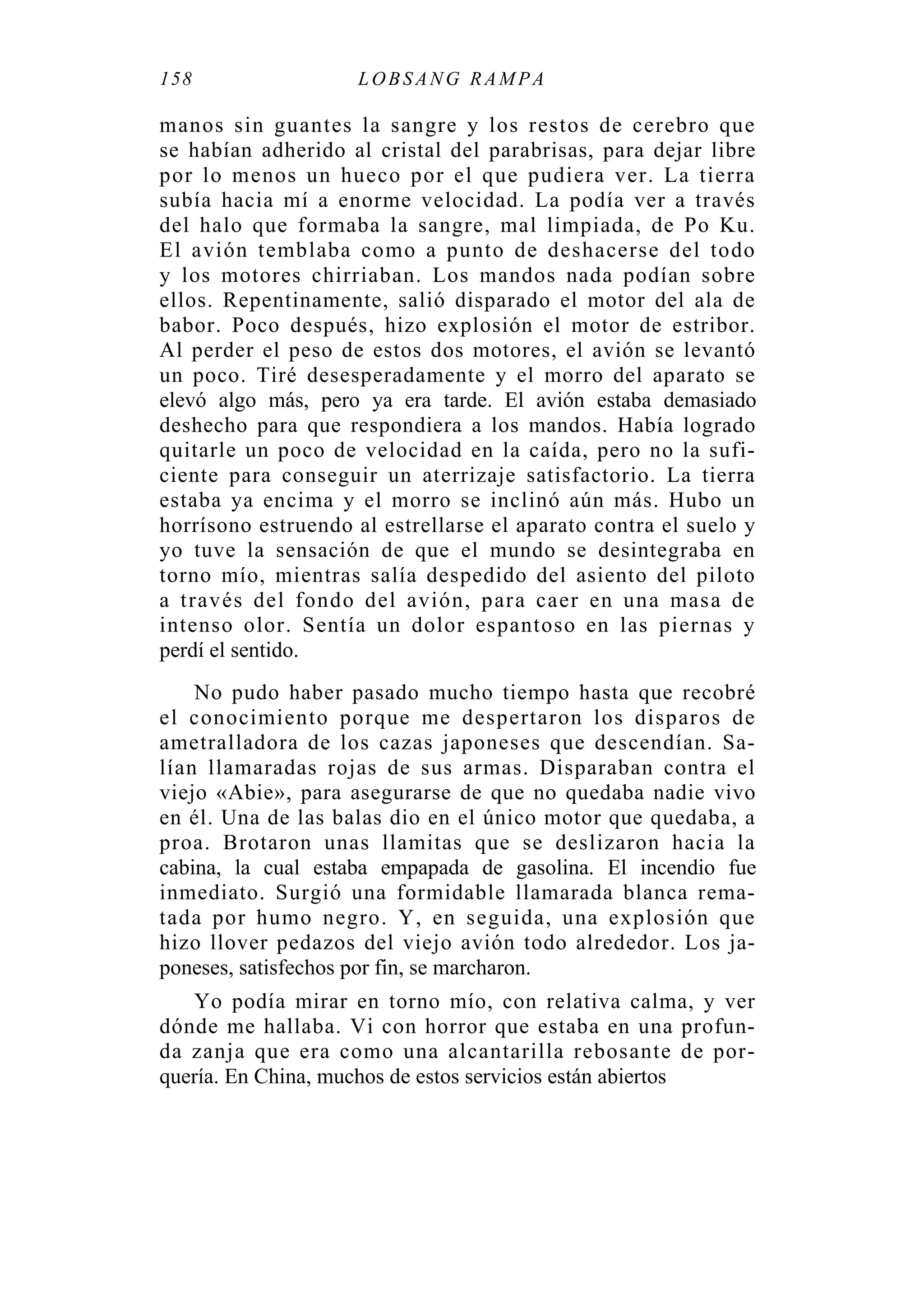 158 LOBS ANG RAMPA
manos sin guantes la sangre y los restos de cerebro que
se habían adherido al cristal del parabrisas, para dejar libre
por lo menos un hueco por el que pudiera ver. La tierra
subía hacia mí a enorme velocidad. La podía ver a través
del halo que formaba la sangre, mal limpiada, de Po Ku.
El avión temblaba como a punto de deshacerse del todo
y los motores chirriaban. Los mandos nada podían sobre
ellos. Repentinamente, salió disparado el motor del ala de
babor. Poco después, hizo explosión el motor de estribor.
Al perder el peso de estos dos motores, el avión se levantó
un poco. Tiré desesperadamente y el morro del aparato se
elevó algo más, pero ya era tarde. El avión estaba demasiado
deshecho para que respondiera a los mandos. Había logrado
quitarle un poco de velocidad en la caída, pero no la sufi-
ciente para conseguir un aterrizaje satisfactorio. La tierra
estaba ya encima y el morro se inclinó aún más. Hubo un
horrísono estruendo al estrellarse el aparato contra el suelo y
yo tuve la sensación de que el mundo se desintegraba en
torno mío, mientras salía despedido del asiento del piloto
a través del fondo del avión, para caer en una masa de
intenso olor. Sentía un dolor espantoso en las piernas y
perdí el sentido.
No pudo haber pasado mucho tiempo hasta que recobré
el conocimiento porque me despertaron los disparos de
ametralladora de los cazas japoneses que descendían. Sa-
lían llamaradas rojas de sus armas. Disparaban contra el
viejo «Abie», para asegurarse de que no quedaba nadie vivo
en él. Una de las balas dio en el único motor que quedaba, a
proa. Brotaron unas llamitas que se deslizaron hacia la
cabina, la cual estaba empapada de gasolina. El incendio fue
inmediato. Surgió una formidable llamarada blanca rema-
tada por humo negro. Y, en seguida, una explosión que
hizo llover pedazos del viejo avión todo alrededor. Los ja-
poneses, satisfechos por fin, se marcharon.
Yo podía mirar en torno mío, con relativa calma, y ver
dónde me hallaba. Vi con horror que estaba en una profun-
da zanja que era como una alcantarilla rebosante de por-
quería. En China, muchos de estos servicios están abiertos
 