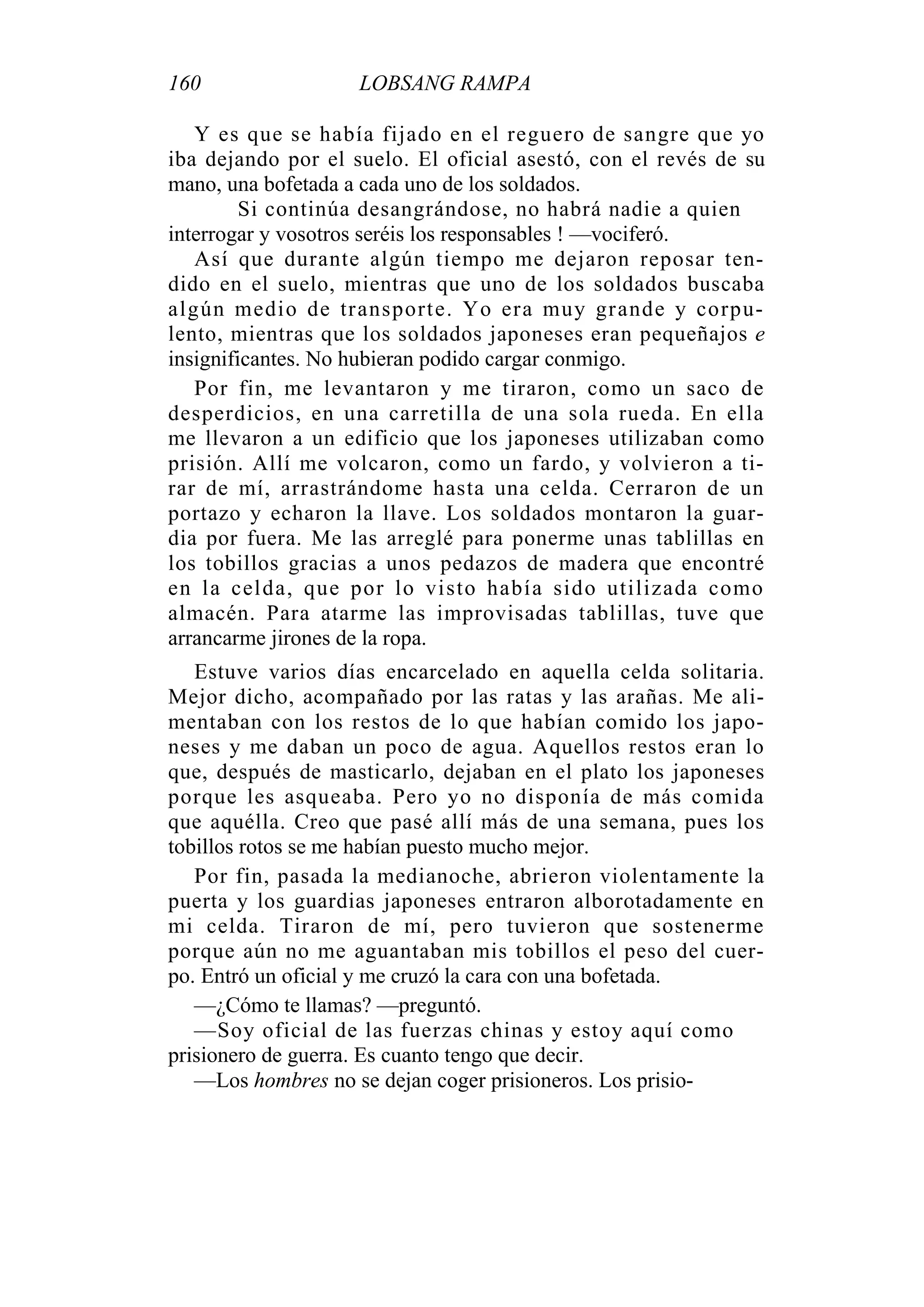 160 LOBSANG RAMPA
Y es que se había fijado en el reguero de sangre que yo
iba dejando por el suelo. El oficial asestó, con el revés de su
mano, una bofetada a cada uno de los soldados.
Si continúa desangrándose, no habrá nadie a quien
interrogar y vosotros seréis los responsables ! —vociferó.
Así que durante algún tiempo me dejaron reposar ten-
dido en el suelo, mientras que uno de los soldados buscaba
algún medio de transporte. Yo era muy grande y corpu-
lento, mientras que los soldados japoneses eran pequeñajos e
insignificantes. No hubieran podido cargar conmigo.
Por fin, me levantaron y me tiraron, como un saco de
desperdicios, en una carretilla de una sola rueda. En ella
me llevaron a un edificio que los japoneses utilizaban como
prisión. Allí me volcaron, como un fardo, y volvieron a ti-
rar de mí, arrastrándome hasta una celda. Cerraron de un
portazo y echaron la llave. Los soldados montaron la guar-
dia por fuera. Me las arreglé para ponerme unas tablillas en
los tobillos gracias a unos pedazos de madera que encontré
en la celda, que por lo visto había sido utilizada como
almacén. Para atarme las improvisadas tablillas, tuve que
arrancarme jirones de la ropa.
Estuve varios días encarcelado en aquella celda solitaria.
Mejor dicho, acompañado por las ratas y las arañas. Me ali-
mentaban con los restos de lo que habían comido los japo-
neses y me daban un poco de agua. Aquellos restos eran lo
que, después de masticarlo, dejaban en el plato los japoneses
porque les asqueaba. Pero yo no disponía de más comida
que aquélla. Creo que pasé allí más de una semana, pues los
tobillos rotos se me habían puesto mucho mejor.
Por fin, pasada la medianoche, abrieron violentamente la
puerta y los guardias japoneses entraron alborotadamente en
mi celda. Tiraron de mí, pero tuvieron que sostenerme
porque aún no me aguantaban mis tobillos el peso del cuer-
po. Entró un oficial y me cruzó la cara con una bofetada.
—¿Cómo te llamas? —preguntó.
—Soy oficial de las fuerzas chinas y estoy aquí como
prisionero de guerra. Es cuanto tengo que decir.
—Los hombres no se dejan coger prisioneros. Los prisio-
 
