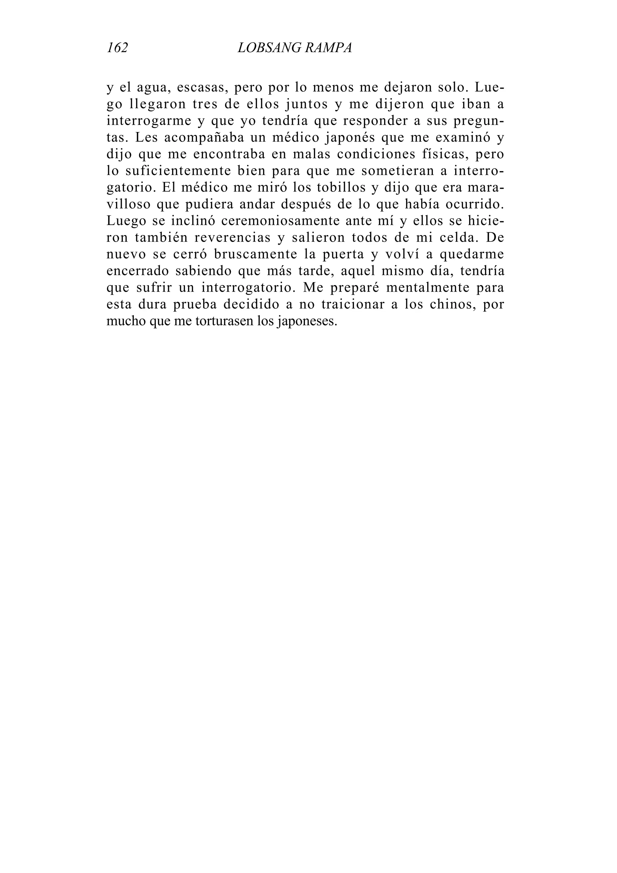 162 LOBSANG RAMPA
y el agua, escasas, pero por lo menos me dejaron solo. Lue-
go llegaron tres de ellos juntos y me dijeron que iban a
interrogarme y que yo tendría que responder a sus pregun-
tas. Les acompañaba un médico japonés que me examinó y
dijo que me encontraba en malas condiciones físicas, pero
lo suficientemente bien para que me sometieran a interro-
gatorio. El médico me miró los tobillos y dijo que era mara-
villoso que pudiera andar después de lo que había ocurrido.
Luego se inclinó ceremoniosamente ante mí y ellos se hicie-
ron también reverencias y salieron todos de mi celda. De
nuevo se cerró bruscamente la puerta y volví a quedarme
encerrado sabiendo que más tarde, aquel mismo día, tendría
que sufrir un interrogatorio. Me preparé mentalmente para
esta dura prueba decidido a no traicionar a los chinos, por
mucho que me torturasen los japoneses.
 