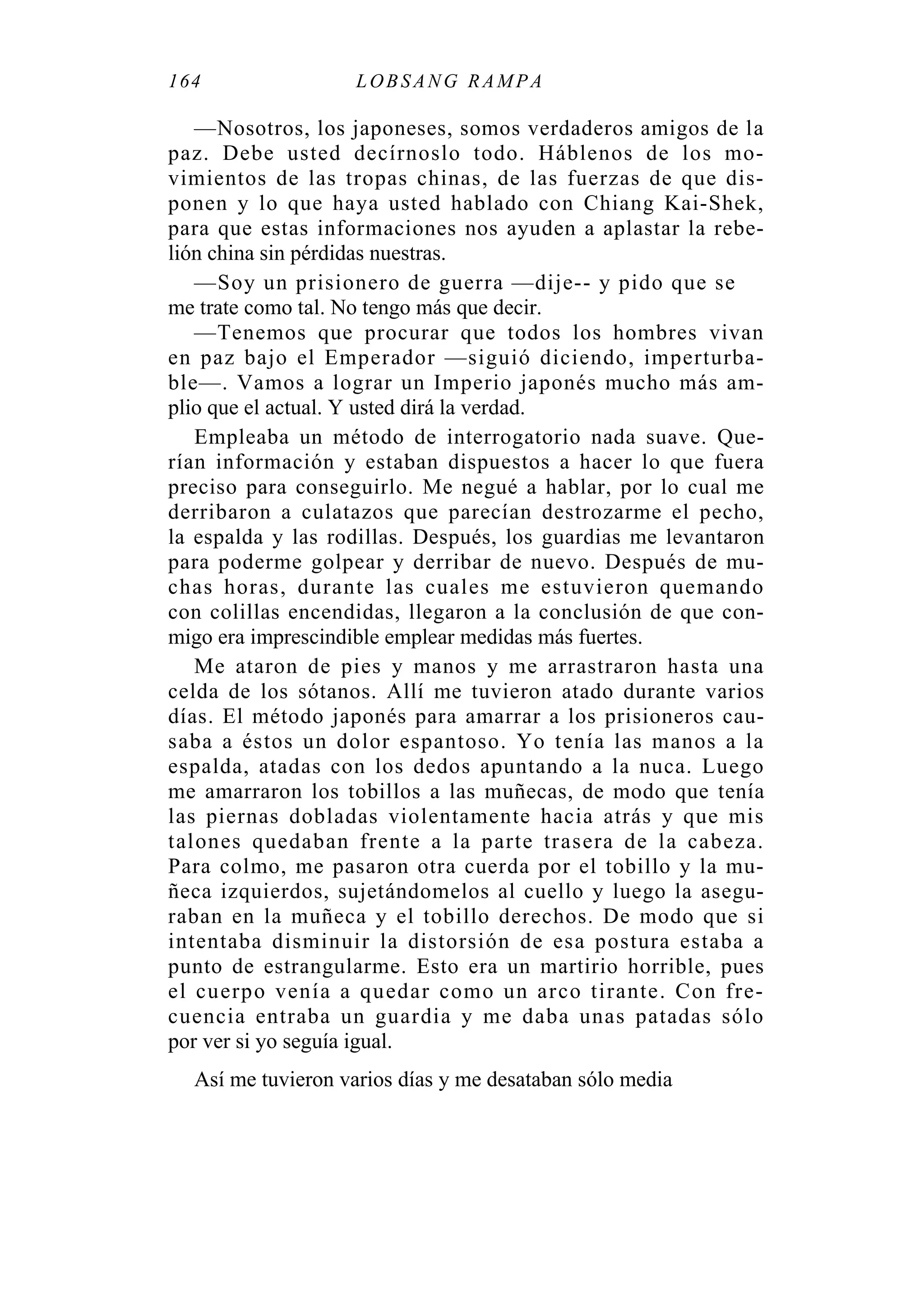 164 LOBS ANG RAMPA
—Nosotros, los japoneses, somos verdaderos amigos de la
paz. Debe usted decírnoslo todo. Háblenos de los mo-
vimientos de las tropas chinas, de las fuerzas de que dis-
ponen y lo que haya usted hablado con Chiang Kai-Shek,
para que estas informaciones nos ayuden a aplastar la rebe-
lión china sin pérdidas nuestras.
—Soy un prisionero de guerra —dije-- y pido que se
me trate como tal. No tengo más que decir.
—Tenemos que procurar que todos los hombres vivan
en paz bajo el Emperador —siguió diciendo, imperturba-
ble—. Vamos a lograr un Imperio japonés mucho más am-
plio que el actual. Y usted dirá la verdad.
Empleaba un método de interrogatorio nada suave. Que-
rían información y estaban dispuestos a hacer lo que fuera
preciso para conseguirlo. Me negué a hablar, por lo cual me
derribaron a culatazos que parecían destrozarme el pecho,
la espalda y las rodillas. Después, los guardias me levantaron
para poderme golpear y derribar de nuevo. Después de mu-
chas horas, durante las cuales me estuvieron quemando
con colillas encendidas, llegaron a la conclusión de que con-
migo era imprescindible emplear medidas más fuertes.
Me ataron de pies y manos y me arrastraron hasta una
celda de los sótanos. Allí me tuvieron atado durante varios
días. El método japonés para amarrar a los prisioneros cau-
saba a éstos un dolor espantoso. Yo tenía las manos a la
espalda, atadas con los dedos apuntando a la nuca. Luego
me amarraron los tobillos a las muñecas, de modo que tenía
las piernas dobladas violentamente hacia atrás y que mis
talones quedaban frente a la parte trasera de la cabeza.
Para colmo, me pasaron otra cuerda por el tobillo y la mu-
ñeca izquierdos, sujetándomelos al cuello y luego la asegu-
raban en la muñeca y el tobillo derechos. De modo que si
intentaba disminuir la distorsión de esa postura estaba a
punto de estrangularme. Esto era un martirio horrible, pues
el cuerpo venía a quedar como un arco tirante. Con fre-
cuencia entraba un guardia y me daba unas patadas sólo
por ver si yo seguía igual.
Así me tuvieron varios días y me desataban sólo media
 