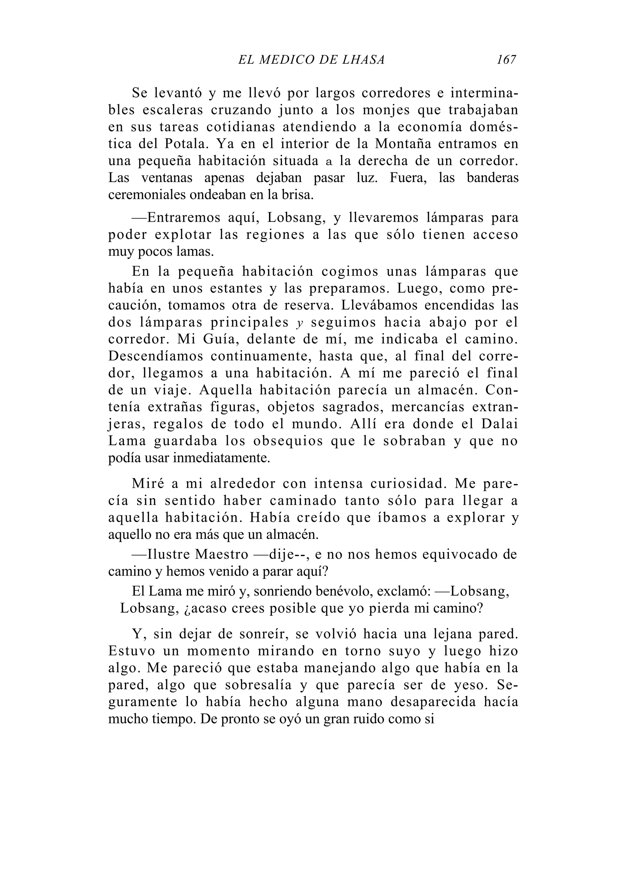 EL MÉDICO DE LHASA 167
Se levantó y me llevó por largos corredores e intermina-
bles escaleras cruzando junto a los monjes que trabajaban
en sus tareas cotidianas atendiendo a la economía domés-
tica del Potala. Ya en el interior de la Montaña entramos en
una pequeña habitación situada a la derecha de un corredor.
Las ventanas apenas dejaban pasar luz. Fuera, las banderas
ceremoniales ondeaban en la brisa.
—Entraremos aquí, Lobsang, y llevaremos lámparas para
poder explotar las regiones a las que sólo tienen acceso
muy pocos lamas.
En la pequeña habitación cogimos unas lámparas que
había en unos estantes y las preparamos. Luego, como pre-
caución, tomamos otra de reserva. Llevábamos encendidas las
dos lámparas principales y seguimos hacia abajo por el
corredor. Mi Guía, delante de mí, me indicaba el camino.
Descendíamos continuamente, hasta que, al final del corre-
dor, llegamos a una habitación. A mí me pareció el final
de un viaje. Aquella habitación parecía un almacén. Con-
tenía extrañas figuras, objetos sagrados, mercancías extran-
jeras, regalos de todo el mundo. Allí era donde el Dalai
Lama guardaba los obsequios que le sobraban y que no
podía usar inmediatamente.
Miré a mi alrededor con intensa curiosidad. Me pare-
cía sin sentido haber caminado tanto sólo para llegar a
aquella habitación. Había creído que íbamos a explorar y
aquello no era más que un almacén.
—Ilustre Maestro —dije--, e no nos hemos equivocado de
camino y hemos venido a parar aquí?
El Lama me miró y, sonriendo benévolo, exclamó: —Lobsang,
Lobsang, ¿acaso crees posible que yo pierda mi camino?
Y, sin dejar de sonreír, se volvió hacia una lejana pared.
Estuvo un momento mirando en torno suyo y luego hizo
algo. Me pareció que estaba manejando algo que había en la
pared, algo que sobresalía y que parecía ser de yeso. Se-
guramente lo había hecho alguna mano desaparecida hacía
mucho tiempo. De pronto se oyó un gran ruido como si
 