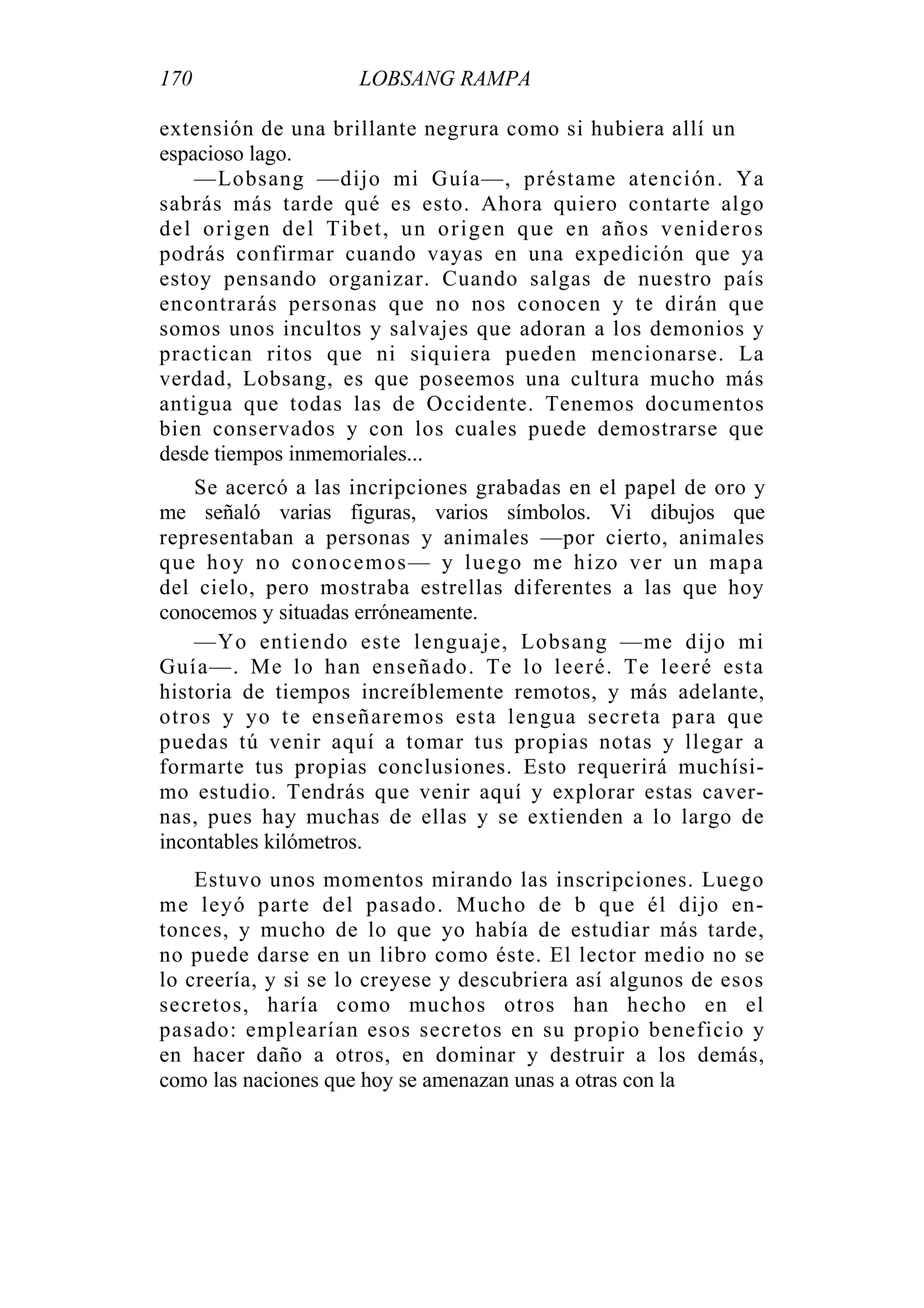 170 LOBSANG RAMPA
extensión de una brillante negrura como si hubiera allí un
espacioso lago.
—Lobsang —dijo mi Guía—, préstame atención. Ya
sabrás más tarde qué es esto. Ahora quiero contarte algo
del origen del Tibet, un origen que en años venideros
podrás confirmar cuando vayas en una expedición que ya
estoy pensando organizar. Cuando salgas de nuestro país
encontrarás personas que no nos conocen y te dirán que
somos unos incultos y salvajes que adoran a los demonios y
practican ritos que ni siquiera pueden mencionarse. La
verdad, Lobsang, es que poseemos una cultura mucho más
antigua que todas las de Occidente. Tenemos documentos
bien conservados y con los cuales puede demostrarse que
desde tiempos inmemoriales...
Se acercó a las incripciones grabadas en el papel de oro y
me señaló varias figuras, varios símbolos. Vi dibujos que
representaban a personas y animales —por cierto, animales
que hoy no conocemos— y luego me hizo ver un mapa
del cielo, pero mostraba estrellas diferentes a las que hoy
conocemos y situadas erróneamente.
—Yo entiendo este lenguaje, Lobsang —me dijo mi
Guía—. Me lo han enseñado. Te lo leeré. Te leeré esta
historia de tiempos increíblemente remotos, y más adelante,
otros y yo te enseñaremos esta lengua secreta para que
puedas tú venir aquí a tomar tus propias notas y llegar a
formarte tus propias conclusiones. Esto requerirá muchísi-
mo estudio. Tendrás que venir aquí y explorar estas caver-
nas, pues hay muchas de ellas y se extienden a lo largo de
incontables kilómetros.
Estuvo unos momentos mirando las inscripciones. Luego
me leyó parte del pasado. Mucho de b que él dijo en-
tonces, y mucho de lo que yo había de estudiar más tarde,
no puede darse en un libro como éste. El lector medio no se
lo creería, y si se lo creyese y descubriera así algunos de esos
secretos, haría como muchos otros han hecho en el
pasado: emplearían esos secretos en su propio beneficio y
en hacer daño a otros, en dominar y destruir a los demás,
como las naciones que hoy se amenazan unas a otras con la
 