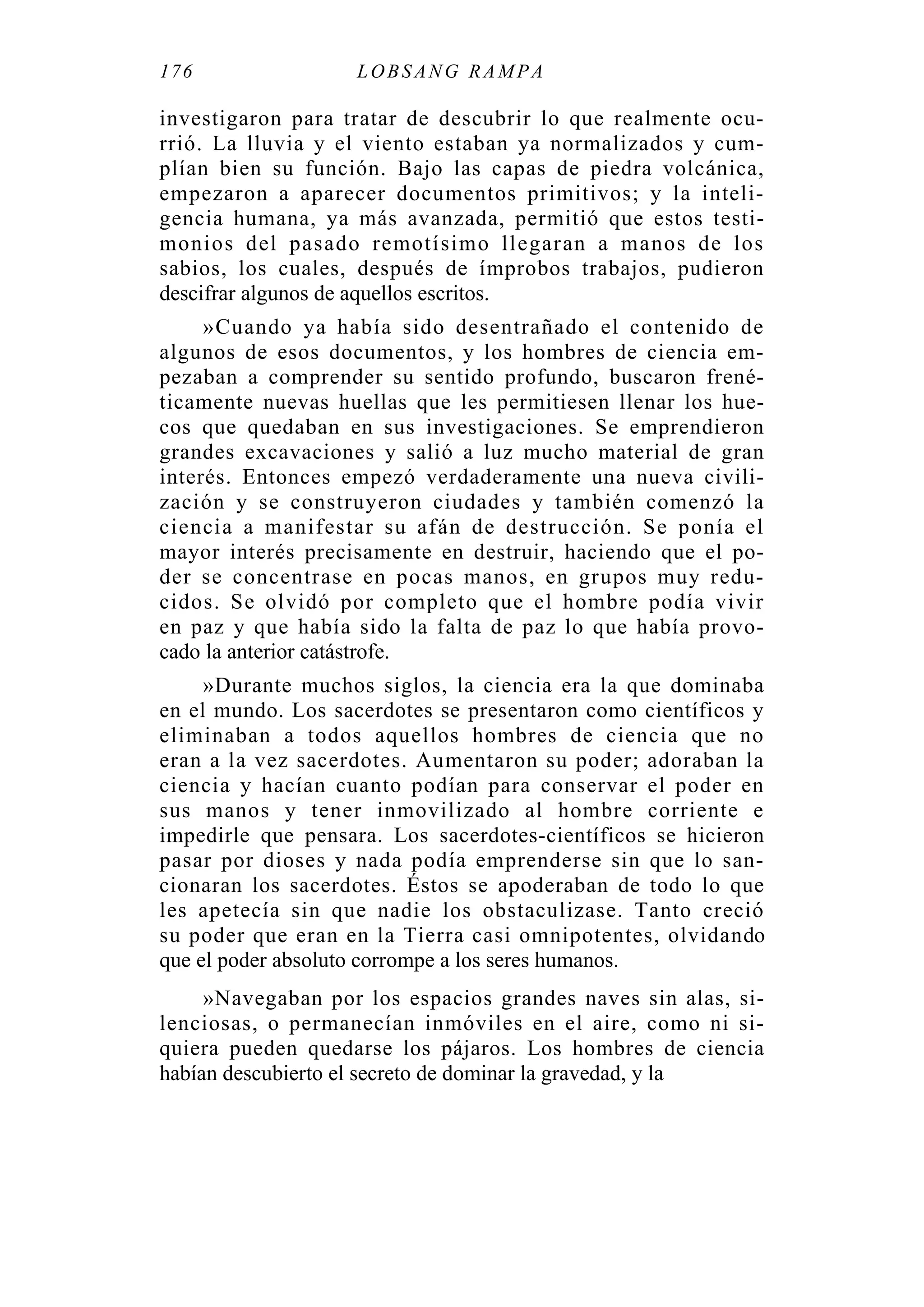 176 LOBS ANG RA MPA
investigaron para tratar de descubrir lo que realmente ocu-
rrió. La lluvia y el viento estaban ya normalizados y cum-
plían bien su función. Bajo las capas de piedra volcánica,
empezaron a aparecer documentos primitivos; y la inteli-
gencia humana, ya más avanzada, permitió que estos testi-
monios del pasado remotísimo llegaran a manos de los
sabios, los cuales, después de ímprobos trabajos, pudieron
descifrar algunos de aquellos escritos.
»Cuando ya había sido desentrañado el contenido de
algunos de esos documentos, y los hombres de ciencia em-
pezaban a comprender su sentido profundo, buscaron frené-
ticamente nuevas huellas que les permitiesen llenar los hue-
cos que quedaban en sus investigaciones. Se emprendieron
grandes excavaciones y salió a luz mucho material de gran
interés. Entonces empezó verdaderamente una nueva civili-
zación y se construyeron ciudades y también comenzó la
ciencia a manifestar su afán de destrucción. Se ponía el
mayor interés precisamente en destruir, haciendo que el po-
der se concentrase en pocas manos, en grupos muy redu-
cidos. Se olvidó por completo que el hombre podía vivir
en paz y que había sido la falta de paz lo que había provo-
cado la anterior catástrofe.
»Durante muchos siglos, la ciencia era la que dominaba
en el mundo. Los sacerdotes se presentaron como científicos y
eliminaban a todos aquellos hombres de ciencia que no
eran a la vez sacerdotes. Aumentaron su poder; adoraban la
ciencia y hacían cuanto podían para conservar el poder en
sus manos y tener inmovilizado al hombre corriente e
impedirle que pensara. Los sacerdotes-científicos se hicieron
pasar por dioses y nada podía emprenderse sin que lo san-
cionaran los sacerdotes. Éstos se apoderaban de todo lo que
les apetecía sin que nadie los obstaculizase. Tanto creció
su poder que eran en la Tierra casi omnipotentes, olvidando
que el poder absoluto corrompe a los seres humanos.
»Navegaban por los espacios grandes naves sin alas, si-
lenciosas, o permanecían inmóviles en el aire, como ni si-
quiera pueden quedarse los pájaros. Los hombres de ciencia
habían descubierto el secreto de dominar la gravedad, y la
 