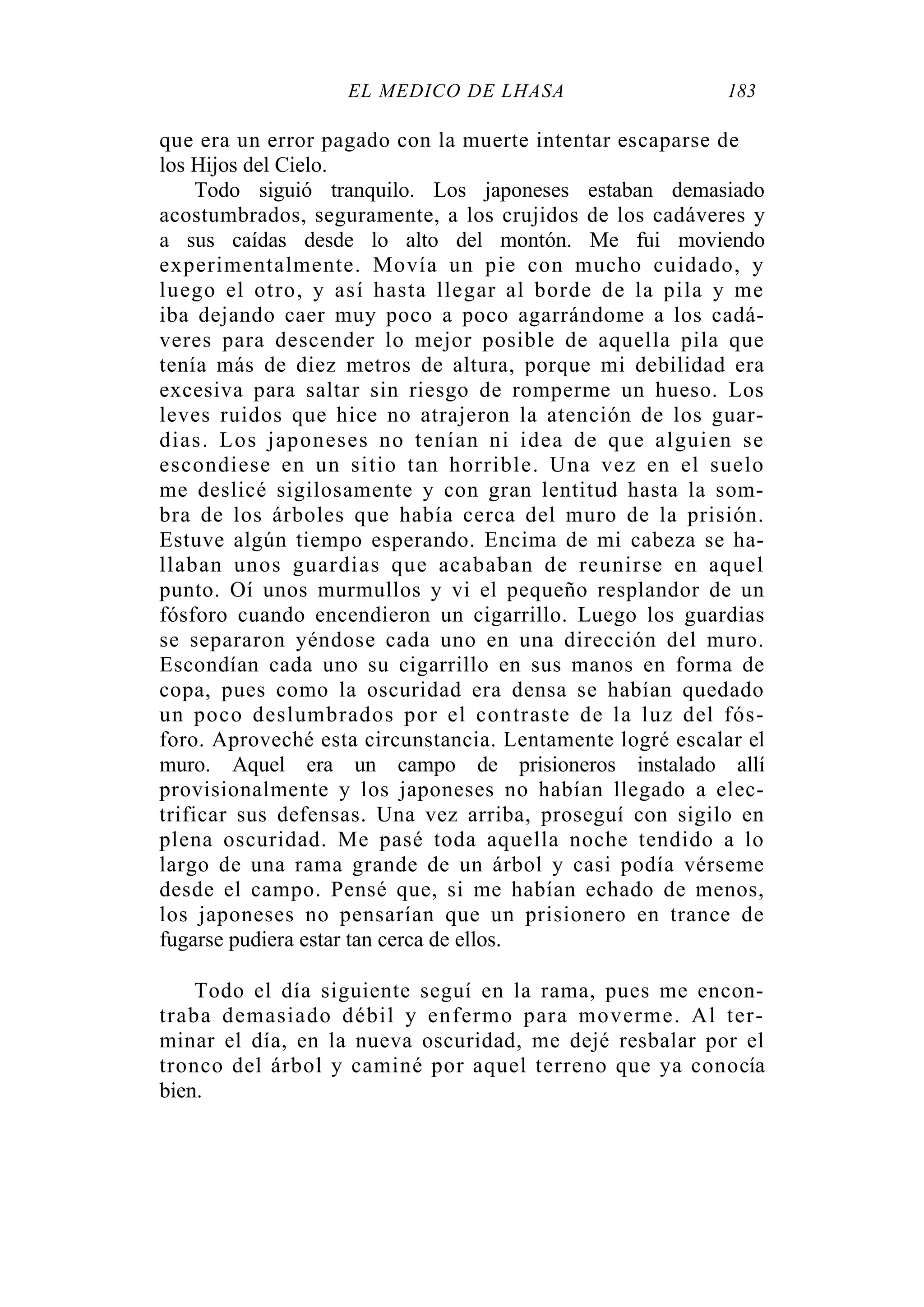 EL MÉDICO DE LHASA 183
que era un error pagado con la muerte intentar escaparse de
los Hijos del Cielo.
Todo siguió tranquilo. Los japoneses estaban demasiado
acostumbrados, seguramente, a los crujidos de los cadáveres y
a sus caídas desde lo alto del montón. Me fui moviendo
experimentalmente. Movía un pie con mucho cuidado, y
luego el otro, y así hasta llegar al borde de la pila y me
iba dejando caer muy poco a poco agarrándome a los cadá-
veres para descender lo mejor posible de aquella pila que
tenía más de diez metros de altura, porque mi debilidad era
excesiva para saltar sin riesgo de romperme un hueso. Los
leves ruidos que hice no atrajeron la atención de los guar-
dias. Los japoneses no tenían ni idea de que alguien se
escondiese en un sitio tan horrible. Una vez en el suelo
me deslicé sigilosamente y con gran lentitud hasta la som-
bra de los árboles que había cerca del muro de la prisión.
Estuve algún tiempo esperando. Encima de mi cabeza se ha-
llaban unos guardias que acababan de reunirse en aquel
punto. Oí unos murmullos y vi el pequeño resplandor de un
fósforo cuando encendieron un cigarrillo. Luego los guardias
se separaron yéndose cada uno en una dirección del muro.
Escondían cada uno su cigarrillo en sus manos en forma de
copa, pues como la oscuridad era densa se habían quedado
un poco deslumbrados por el contraste de la luz del fós-
foro. Aproveché esta circunstancia. Lentamente logré escalar el
muro. Aquel era un campo de prisioneros instalado allí
provisionalmente y los japoneses no habían llegado a elec-
trificar sus defensas. Una vez arriba, proseguí con sigilo en
plena oscuridad. Me pasé toda aquella noche tendido a lo
largo de una rama grande de un árbol y casi podía vérseme
desde el campo. Pensé que, si me habían echado de menos,
los japoneses no pensarían que un prisionero en trance de
fugarse pudiera estar tan cerca de ellos.
Todo el día siguiente seguí en la rama, pues me encon-
traba demasiado débil y enfermo para moverme. Al ter-
minar el día, en la nueva oscuridad, me dejé resbalar por el
tronco del árbol y caminé por aquel terreno que ya conocía
bien.
 