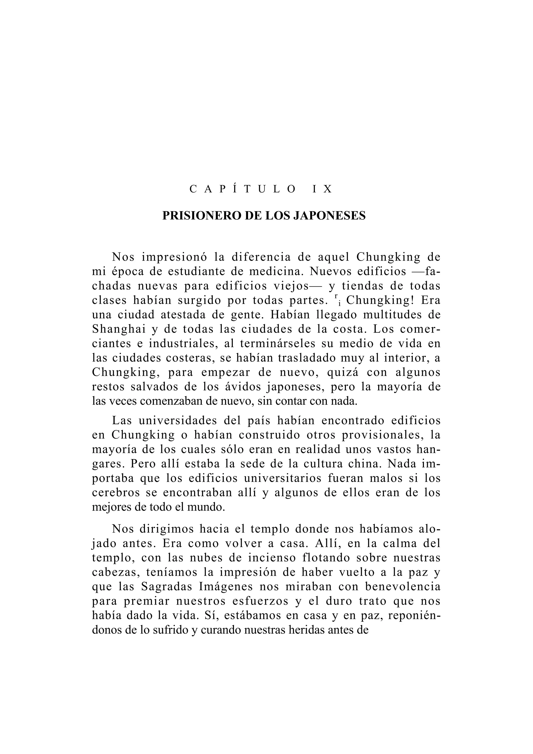 C A P Í T U L O I X
PRISIONERO DE LOS JAPONESES
Nos impresionó la diferencia de aquel Chungking de
mi época de estudiante de medicina. Nuevos edificios —fa-
chadas nuevas para edificios viejos— y tiendas de todas
clases habían surgido por todas partes. r
i Chungking! Era
una ciudad atestada de gente. Habían llegado multitudes de
Shanghai y de todas las ciudades de la costa. Los comer-
ciantes e industriales, al terminárseles su medio de vida en
las ciudades costeras, se habían trasladado muy al interior, a
Chungking, para empezar de nuevo, quizá con algunos
restos salvados de los ávidos japoneses, pero la mayoría de
las veces comenzaban de nuevo, sin contar con nada.
Las universidades del país habían encontrado edificios
en Chungking o habían construido otros provisionales, la
mayoría de los cuales sólo eran en realidad unos vastos han-
gares. Pero allí estaba la sede de la cultura china. Nada im-
portaba que los edificios universitarios fueran malos si los
cerebros se encontraban allí y algunos de ellos eran de los
mejores de todo el mundo.
Nos dirigimos hacia el templo donde nos habíamos alo-
jado antes. Era como volver a casa. Allí, en la calma del
templo, con las nubes de incienso flotando sobre nuestras
cabezas, teníamos la impresión de haber vuelto a la paz y
que las Sagradas Imágenes nos miraban con benevolencia
para premiar nuestros esfuerzos y el duro trato que nos
había dado la vida. Sí, estábamos en casa y en paz, reponién-
donos de lo sufrido y curando nuestras heridas antes de
 