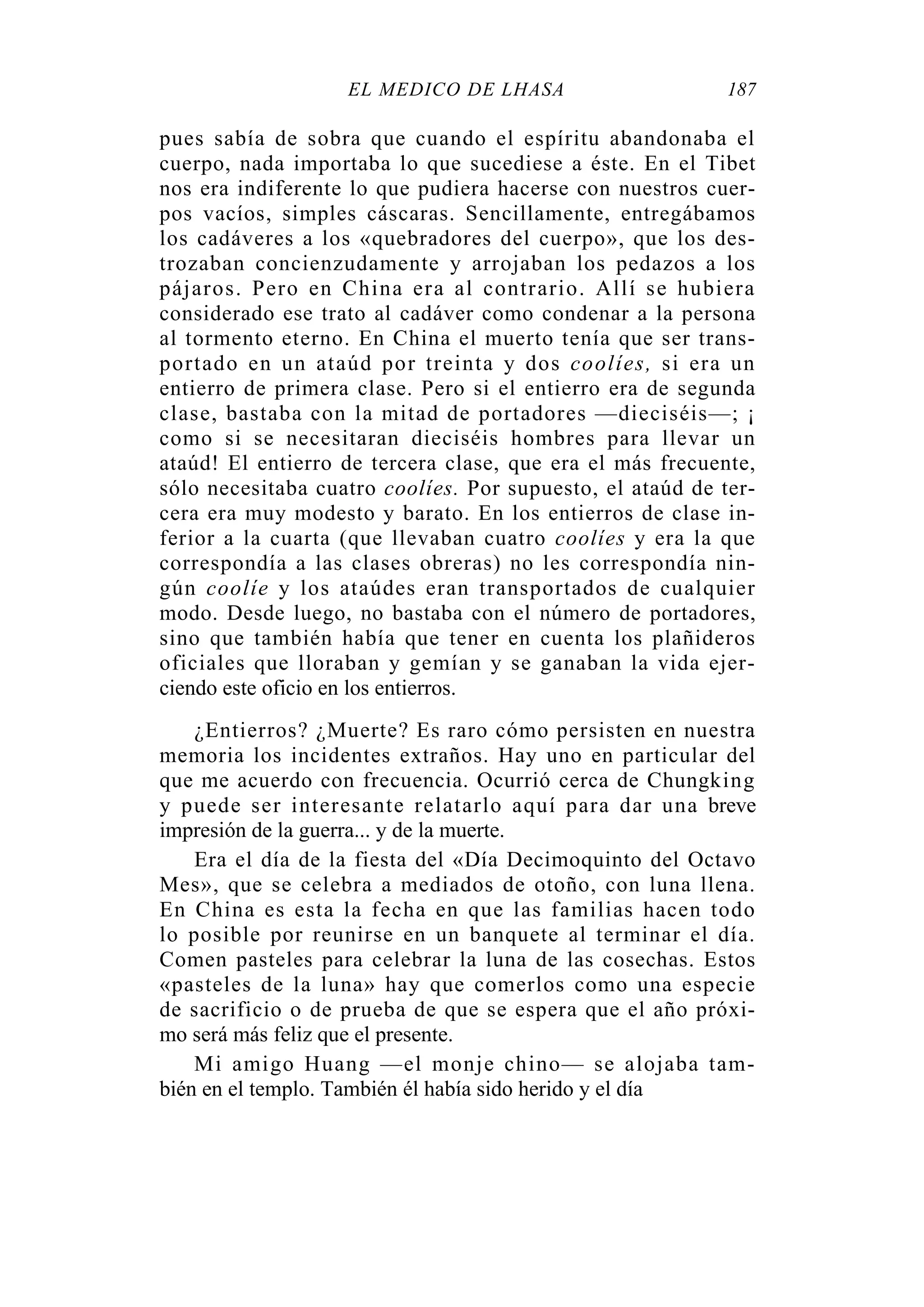 EL MÉDICO DE LHASA 187
pues sabía de sobra que cuando el espíritu abandonaba el
cuerpo, nada importaba lo que sucediese a éste. En el Tibet
nos era indiferente lo que pudiera hacerse con nuestros cuer-
pos vacíos, simples cáscaras. Sencillamente, entregábamos
los cadáveres a los «quebradores del cuerpo», que los des-
trozaban concienzudamente y arrojaban los pedazos a los
pájaros. Pero en China era al contrario. Allí se hubiera
considerado ese trato al cadáver como condenar a la persona
al tormento eterno. En China el muerto tenía que ser trans-
portado en un ataúd por treinta y dos coolíes, si era un
entierro de primera clase. Pero si el entierro era de segunda
clase, bastaba con la mitad de portadores —dieciséis—; ¡
como si se necesitaran dieciséis hombres para llevar un
ataúd! El entierro de tercera clase, que era el más frecuente,
sólo necesitaba cuatro coolíes. Por supuesto, el ataúd de ter-
cera era muy modesto y barato. En los entierros de clase in-
ferior a la cuarta (que llevaban cuatro coolíes y era la que
correspondía a las clases obreras) no les correspondía nin-
gún coolíe y los ataúdes eran transportados de cualquier
modo. Desde luego, no bastaba con el número de portadores,
sino que también había que tener en cuenta los plañideros
oficiales que lloraban y gemían y se ganaban la vida ejer-
ciendo este oficio en los entierros.
¿Entierros? ¿Muerte? Es raro cómo persisten en nuestra
memoria los incidentes extraños. Hay uno en particular del
que me acuerdo con frecuencia. Ocurrió cerca de Chungking
y puede ser interesante relatarlo aquí para dar una breve
impresión de la guerra... y de la muerte.
Era el día de la fiesta del «Día Decimoquinto del Octavo
Mes», que se celebra a mediados de otoño, con luna llena.
En China es esta la fecha en que las familias hacen todo
lo posible por reunirse en un banquete al terminar el día.
Comen pasteles para celebrar la luna de las cosechas. Estos
«pasteles de la luna» hay que comerlos como una especie
de sacrificio o de prueba de que se espera que el año próxi-
mo será más feliz que el presente.
Mi amigo Huang —el monje chino— se alojaba tam-
bién en el templo. También él había sido herido y el día
 
