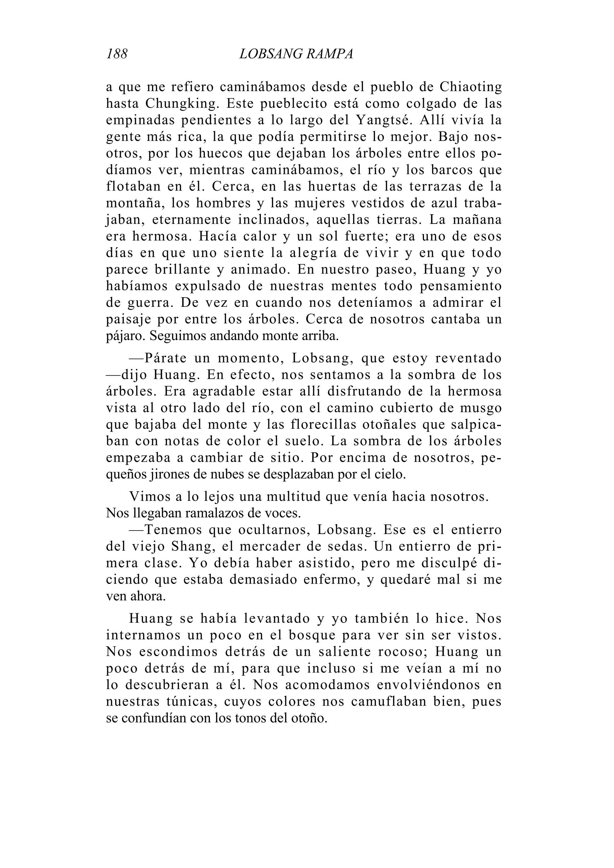 188 LOBSANG RAMPA
a que me refiero caminábamos desde el pueblo de Chiaoting
hasta Chungking. Este pueblecito está como colgado de las
empinadas pendientes a lo largo del Yangtsé. Allí vivía la
gente más rica, la que podía permitirse lo mejor. Bajo nos-
otros, por los huecos que dejaban los árboles entre ellos po-
díamos ver, mientras caminábamos, el río y los barcos que
flotaban en él. Cerca, en las huertas de las terrazas de la
montaña, los hombres y las mujeres vestidos de azul traba-
jaban, eternamente inclinados, aquellas tierras. La mañana
era hermosa. Hacía calor y un sol fuerte; era uno de esos
días en que uno siente la alegría de vivir y en que todo
parece brillante y animado. En nuestro paseo, Huang y yo
habíamos expulsado de nuestras mentes todo pensamiento
de guerra. De vez en cuando nos deteníamos a admirar el
paisaje por entre los árboles. Cerca de nosotros cantaba un
pájaro. Seguimos andando monte arriba.
—Párate un momento, Lobsang, que estoy reventado
—dijo Huang. En efecto, nos sentamos a la sombra de los
árboles. Era agradable estar allí disfrutando de la hermosa
vista al otro lado del río, con el camino cubierto de musgo
que bajaba del monte y las florecillas otoñales que salpica-
ban con notas de color el suelo. La sombra de los árboles
empezaba a cambiar de sitio. Por encima de nosotros, pe-
queños jirones de nubes se desplazaban por el cielo.
Vimos a lo lejos una multitud que venía hacia nosotros.
Nos llegaban ramalazos de voces.
—Tenemos que ocultarnos, Lobsang. Ese es el entierro
del viejo Shang, el mercader de sedas. Un entierro de pri-
mera clase. Yo debía haber asistido, pero me disculpé di-
ciendo que estaba demasiado enfermo, y quedaré mal si me
ven ahora.
Huang se había levantado y yo también lo hice. Nos
internamos un poco en el bosque para ver sin ser vistos.
Nos escondimos detrás de un saliente rocoso; Huang un
poco detrás de mí, para que incluso si me veían a mí no
lo descubrieran a él. Nos acomodamos envolviéndonos en
nuestras túnicas, cuyos colores nos camuflaban bien, pues
se confundían con los tonos del otoño.
 