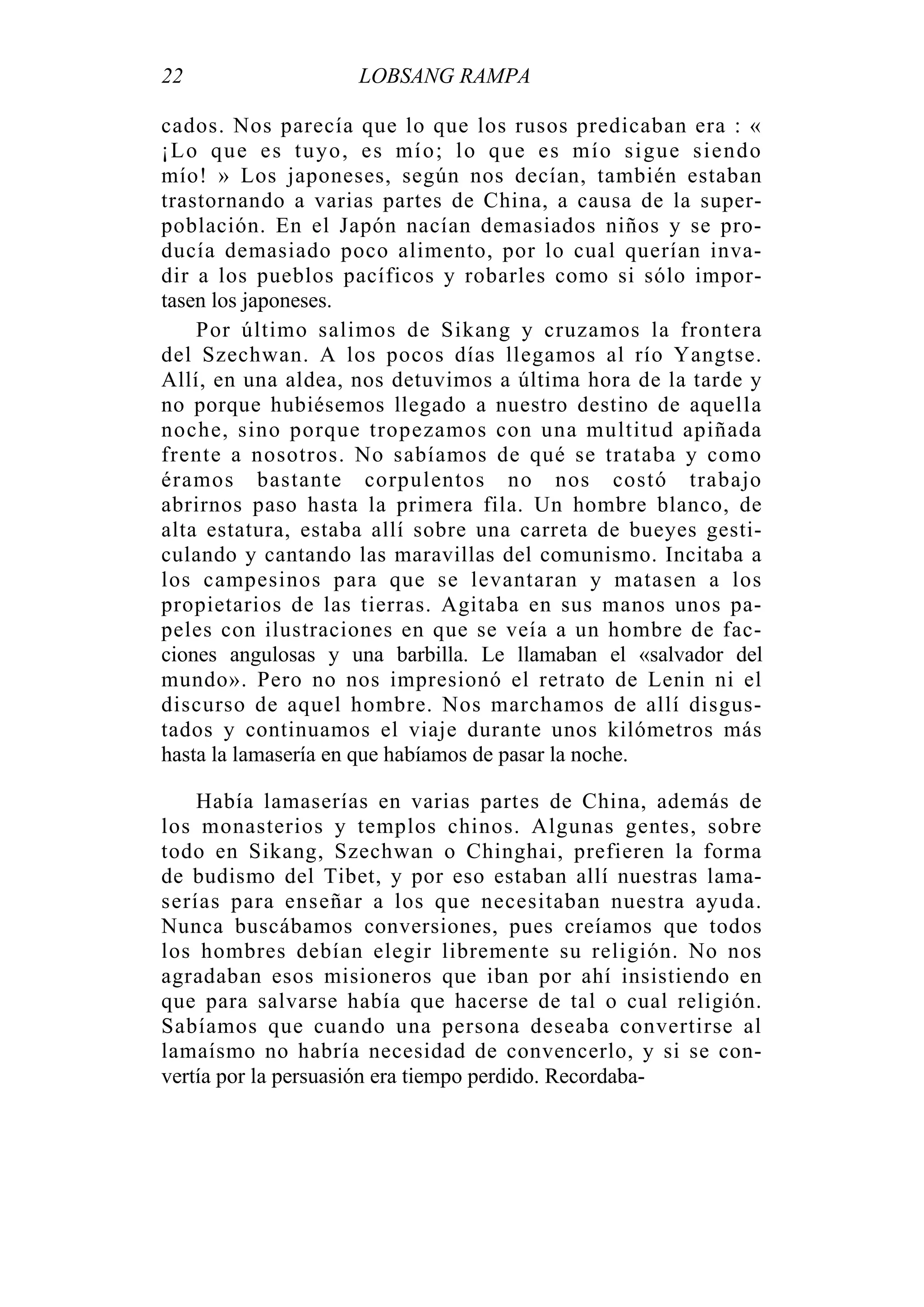 22 LOBSANG RAMPA
cados. Nos parecía que lo que los rusos predicaban era : «
¡Lo que es tuyo, es mío; lo que es mío sigue siendo
mío! » Los japoneses, según nos decían, también estaban
trastornando a varias partes de China, a causa de la super-
población. En el Japón nacían demasiados niños y se pro-
ducía demasiado poco alimento, por lo cual querían inva-
dir a los pueblos pacíficos y robarles como si sólo impor-
tasen los japoneses.
Por último salimos de Sikang y cruzamos la frontera
del Szechwan. A los pocos días llegamos al río Yangtse.
Allí, en una aldea, nos detuvimos a última hora de la tarde y
no porque hubiésemos llegado a nuestro destino de aquella
noche, sino porque tropezamos con una multitud apiñada
frente a nosotros. No sabíamos de qué se trataba y como
éramos bastante corpulentos no nos costó trabajo
abrirnos paso hasta la primera fila. Un hombre blanco, de
alta estatura, estaba allí sobre una carreta de bueyes gesti-
culando y cantando las maravillas del comunismo. Incitaba a
los campesinos para que se levantaran y matasen a los
propietarios de las tierras. Agitaba en sus manos unos pa-
peles con ilustraciones en que se veía a un hombre de fac-
ciones angulosas y una barbilla. Le llamaban el «salvador del
mundo». Pero no nos impresionó el retrato de Lenin ni el
discurso de aquel hombre. Nos marchamos de allí disgus-
tados y continuamos el viaje durante unos kilómetros más
hasta la lamasería en que habíamos de pasar la noche.
Había lamaserías en varias partes de China, además de
los monasterios y templos chinos. Algunas gentes, sobre
todo en Sikang, Szechwan o Chinghai, prefieren la forma
de budismo del Tibet, y por eso estaban allí nuestras lama-
serías para enseñar a los que necesitaban nuestra ayuda.
Nunca buscábamos conversiones, pues creíamos que todos
los hombres debían elegir libremente su religión. No nos
agradaban esos misioneros que iban por ahí insistiendo en
que para salvarse había que hacerse de tal o cual religión.
Sabíamos que cuando una persona deseaba convertirse al
lamaísmo no habría necesidad de convencerlo, y si se con-
vertía por la persuasión era tiempo perdido. Recordaba-
 