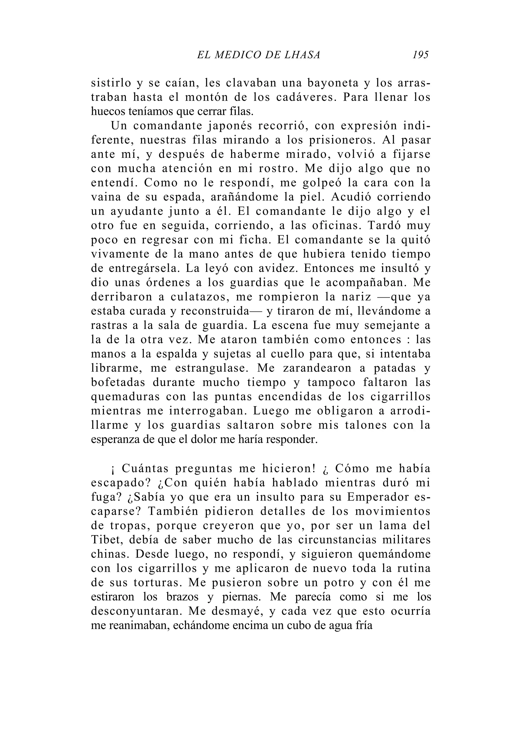 EL MÉDICO DE LHASA 195
sistirlo y se caían, les clavaban una bayoneta y los arras-
traban hasta el montón de los cadáveres. Para llenar los
huecos teníamos que cerrar filas.
Un comandante japonés recorrió, con expresión indi-
ferente, nuestras filas mirando a los prisioneros. Al pasar
ante mí, y después de haberme mirado, volvió a fijarse
con mucha atención en mi rostro. Me dijo algo que no
entendí. Como no le respondí, me golpeó la cara con la
vaina de su espada, arañándome la piel. Acudió corriendo
un ayudante junto a él. El comandante le dijo algo y el
otro fue en seguida, corriendo, a las oficinas. Tardó muy
poco en regresar con mi ficha. El comandante se la quitó
vivamente de la mano antes de que hubiera tenido tiempo
de entregársela. La leyó con avidez. Entonces me insultó y
dio unas órdenes a los guardias que le acompañaban. Me
derribaron a culatazos, me rompieron la nariz —que ya
estaba curada y reconstruida— y tiraron de mí, llevándome a
rastras a la sala de guardia. La escena fue muy semejante a
la de la otra vez. Me ataron también como entonces : las
manos a la espalda y sujetas al cuello para que, si intentaba
librarme, me estrangulase. Me zarandearon a patadas y
bofetadas durante mucho tiempo y tampoco faltaron las
quemaduras con las puntas encendidas de los cigarrillos
mientras me interrogaban. Luego me obligaron a arrodi-
llarme y los guardias saltaron sobre mis talones con la
esperanza de que el dolor me haría responder.
¡ Cuántas preguntas me hicieron! ¿ Cómo me había
escapado? ¿Con quién había hablado mientras duró mi
fuga? ¿Sabía yo que era un insulto para su Emperador es-
caparse? También pidieron detalles de los movimientos
de tropas, porque creyeron que yo, por ser un lama del
Tibet, debía de saber mucho de las circunstancias militares
chinas. Desde luego, no respondí, y siguieron quemándome
con los cigarrillos y me aplicaron de nuevo toda la rutina
de sus torturas. Me pusieron sobre un potro y con él me
estiraron los brazos y piernas. Me parecía como si me los
desconyuntaran. Me desmayé, y cada vez que esto ocurría
me reanimaban, echándome encima un cubo de agua fría
 