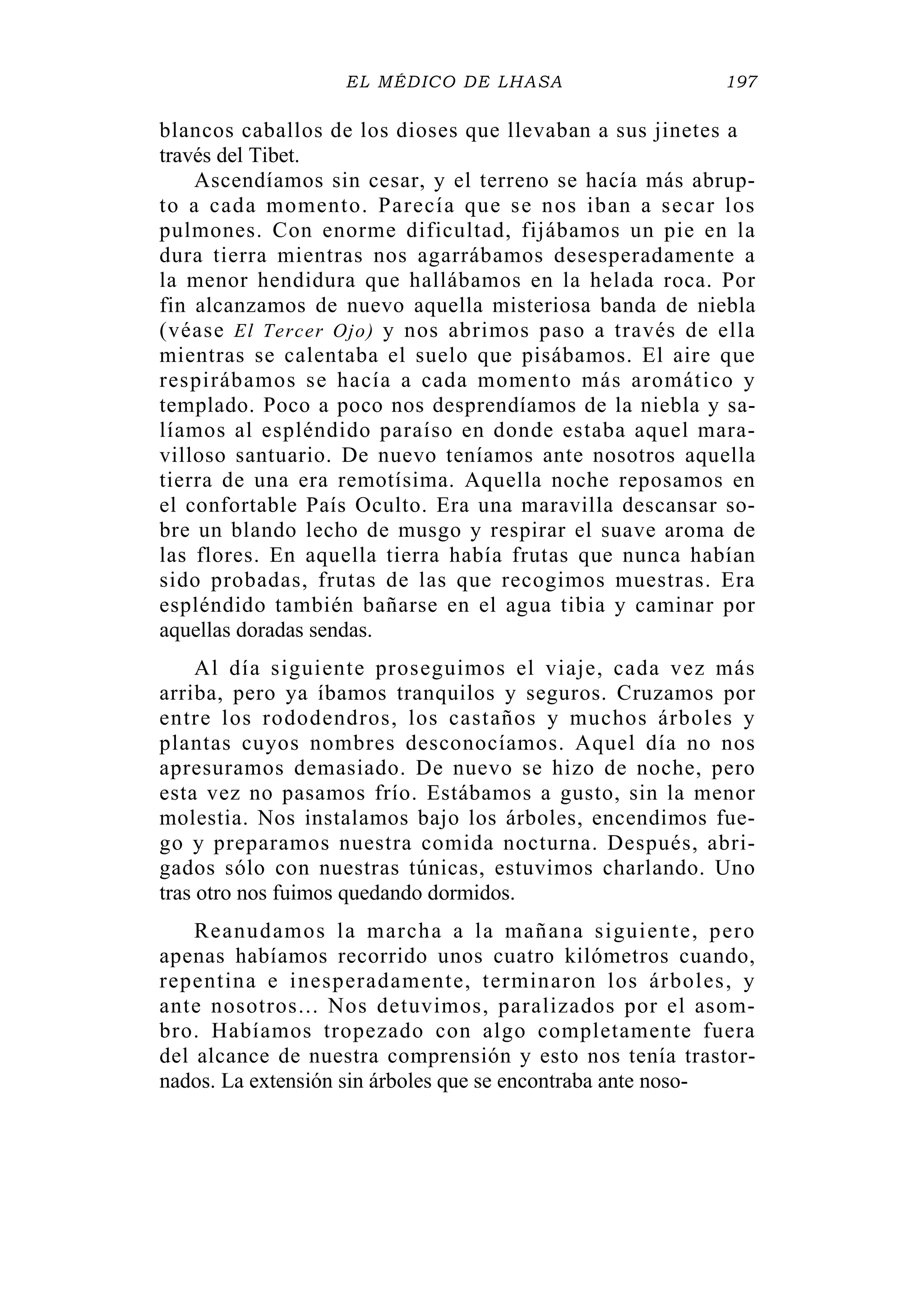 EL MÉDICO DE LHASA 197
blancos caballos de los dioses que llevaban a sus jinetes a
través del Tibet.
Ascendíamos sin cesar, y el terreno se hacía más abrup-
to a cada momento. Parecía que se nos iban a secar los
pulmones. Con enorme dificultad, fijábamos un pie en la
dura tierra mientras nos agarrábamos desesperadamente a
la menor hendidura que hallábamos en la helada roca. Por
fin alcanzamos de nuevo aquella misteriosa banda de niebla
(véase El Tercer Ojo) y nos abrimos paso a través de ella
mientras se calentaba el suelo que pisábamos. El aire que
respirábamos se hacía a cada momento más aromático y
templado. Poco a poco nos desprendíamos de la niebla y sa-
líamos al espléndido paraíso en donde estaba aquel mara-
villoso santuario. De nuevo teníamos ante nosotros aquella
tierra de una era remotísima. Aquella noche reposamos en
el confortable País Oculto. Era una maravilla descansar so-
bre un blando lecho de musgo y respirar el suave aroma de
las flores. En aquella tierra había frutas que nunca habían
sido probadas, frutas de las que recogimos muestras. Era
espléndido también bañarse en el agua tibia y caminar por
aquellas doradas sendas.
Al día siguiente proseguimos el viaje, cada vez más
arriba, pero ya íbamos tranquilos y seguros. Cruzamos por
entre los rododendros, los castaños y muchos árboles y
plantas cuyos nombres desconocíamos. Aquel día no nos
apresuramos demasiado. De nuevo se hizo de noche, pero
esta vez no pasamos frío. Estábamos a gusto, sin la menor
molestia. Nos instalamos bajo los árboles, encendimos fue-
go y preparamos nuestra comida nocturna. Después, abri-
gados sólo con nuestras túnicas, estuvimos charlando. Uno
tras otro nos fuimos quedando dormidos.
Reanudamos la marcha a la mañana siguiente, pero
apenas habíamos recorrido unos cuatro kilómetros cuando,
repentina e inesperadamente, terminaron los árboles, y
ante nosotros... Nos detuvimos, paralizados por el asom-
bro. Habíamos tropezado con algo completamente fuera
del alcance de nuestra comprensión y esto nos tenía trastor-
nados. La extensión sin árboles que se encontraba ante noso-
 