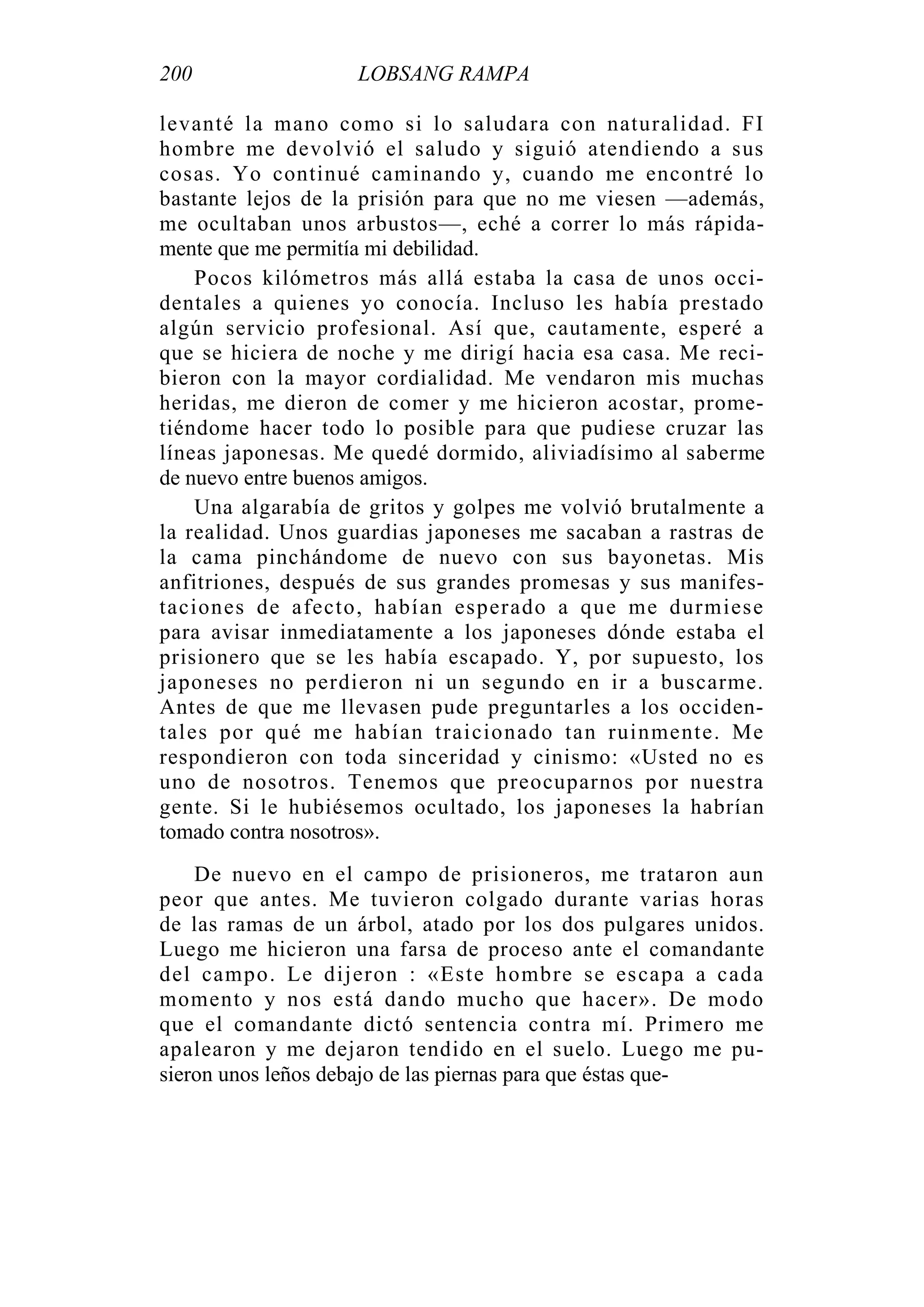 200 LOBSANG RAMPA
levanté la mano como si lo saludara con naturalidad. FI
hombre me devolvió el saludo y siguió atendiendo a sus
cosas. Yo continué caminando y, cuando me encontré lo
bastante lejos de la prisión para que no me viesen —además,
me ocultaban unos arbustos—, eché a correr lo más rápida-
mente que me permitía mi debilidad.
Pocos kilómetros más allá estaba la casa de unos occi-
dentales a quienes yo conocía. Incluso les había prestado
algún servicio profesional. Así que, cautamente, esperé a
que se hiciera de noche y me dirigí hacia esa casa. Me reci-
bieron con la mayor cordialidad. Me vendaron mis muchas
heridas, me dieron de comer y me hicieron acostar, prome-
tiéndome hacer todo lo posible para que pudiese cruzar las
líneas japonesas. Me quedé dormido, aliviadísimo al saberme
de nuevo entre buenos amigos.
Una algarabía de gritos y golpes me volvió brutalmente a
la realidad. Unos guardias japoneses me sacaban a rastras de
la cama pinchándome de nuevo con sus bayonetas. Mis
anfitriones, después de sus grandes promesas y sus manifes-
taciones de afecto, habían esperado a que me durmiese
para avisar inmediatamente a los japoneses dónde estaba el
prisionero que se les había escapado. Y, por supuesto, los
japoneses no perdieron ni un segundo en ir a buscarme.
Antes de que me llevasen pude preguntarles a los occiden-
tales por qué me habían traicionado tan ruinmente. Me
respondieron con toda sinceridad y cinismo: «Usted no es
uno de nosotros. Tenemos que preocuparnos por nuestra
gente. Si le hubiésemos ocultado, los japoneses la habrían
tomado contra nosotros».
De nuevo en el campo de prisioneros, me trataron aun
peor que antes. Me tuvieron colgado durante varias horas
de las ramas de un árbol, atado por los dos pulgares unidos.
Luego me hicieron una farsa de proceso ante el comandante
del campo. Le dijeron : «Este hombre se escapa a cada
momento y nos está dando mucho que hacer». De modo
que el comandante dictó sentencia contra mí. Primero me
apalearon y me dejaron tendido en el suelo. Luego me pu-
sieron unos leños debajo de las piernas para que éstas que-
 