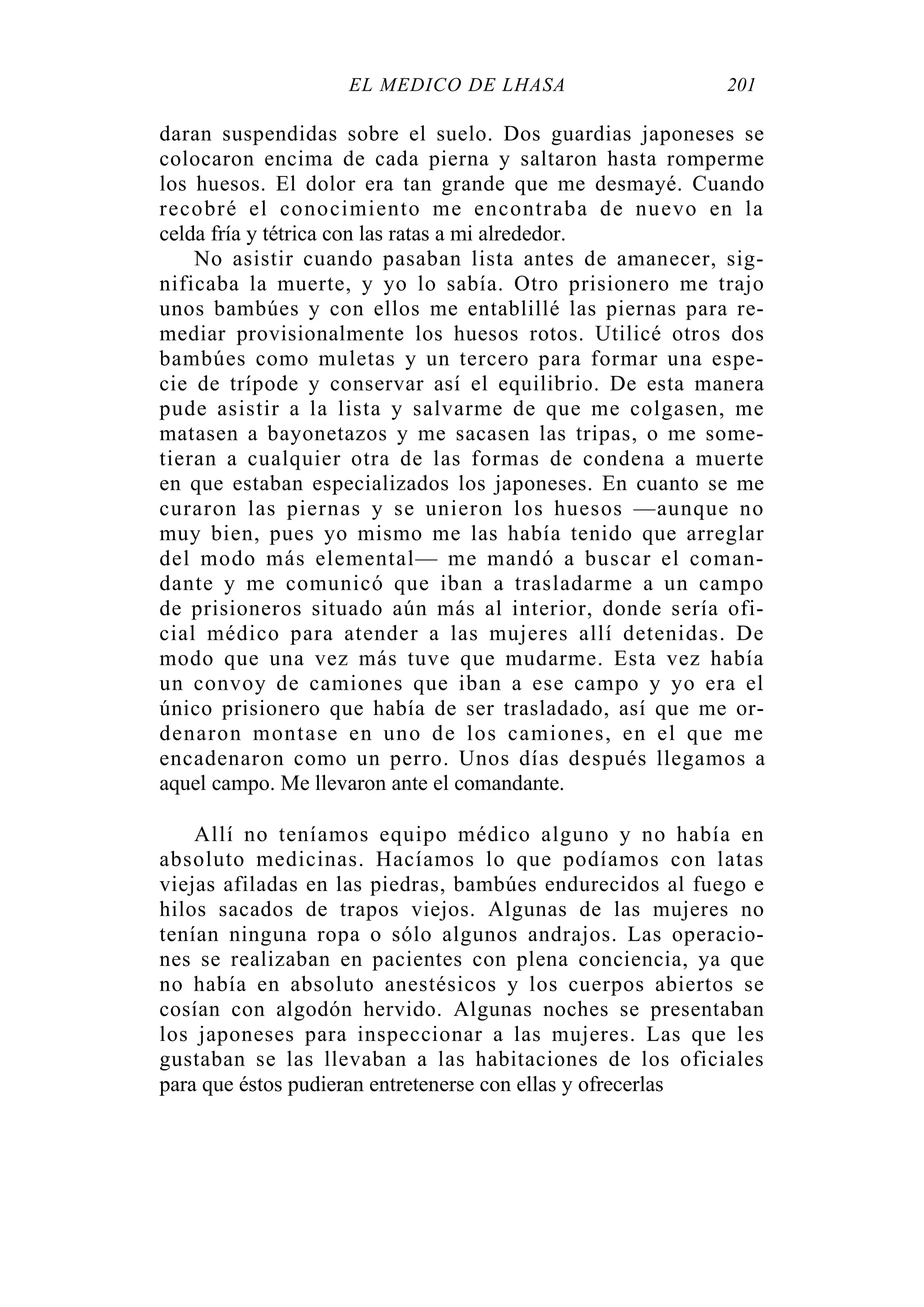 EL MÉDICO DE LHASA 201
daran suspendidas sobre el suelo. Dos guardias japoneses se
colocaron encima de cada pierna y saltaron hasta romperme
los huesos. El dolor era tan grande que me desmayé. Cuando
recobré el conocimiento me encontraba de nuevo en la
celda fría y tétrica con las ratas a mi alrededor.
No asistir cuando pasaban lista antes de amanecer, sig-
nificaba la muerte, y yo lo sabía. Otro prisionero me trajo
unos bambúes y con ellos me entablillé las piernas para re-
mediar provisionalmente los huesos rotos. Utilicé otros dos
bambúes como muletas y un tercero para formar una espe-
cie de trípode y conservar así el equilibrio. De esta manera
pude asistir a la lista y salvarme de que me colgasen, me
matasen a bayonetazos y me sacasen las tripas, o me some-
tieran a cualquier otra de las formas de condena a muerte
en que estaban especializados los japoneses. En cuanto se me
curaron las piernas y se unieron los huesos —aunque no
muy bien, pues yo mismo me las había tenido que arreglar
del modo más elemental— me mandó a buscar el coman-
dante y me comunicó que iban a trasladarme a un campo
de prisioneros situado aún más al interior, donde sería ofi-
cial médico para atender a las mujeres allí detenidas. De
modo que una vez más tuve que mudarme. Esta vez había
un convoy de camiones que iban a ese campo y yo era el
único prisionero que había de ser trasladado, así que me or-
denaron montase en uno de los camiones, en el que me
encadenaron como un perro. Unos días después llegamos a
aquel campo. Me llevaron ante el comandante.
Allí no teníamos equipo médico alguno y no había en
absoluto medicinas. Hacíamos lo que podíamos con latas
viejas afiladas en las piedras, bambúes endurecidos al fuego e
hilos sacados de trapos viejos. Algunas de las mujeres no
tenían ninguna ropa o sólo algunos andrajos. Las operacio-
nes se realizaban en pacientes con plena conciencia, ya que
no había en absoluto anestésicos y los cuerpos abiertos se
cosían con algodón hervido. Algunas noches se presentaban
los japoneses para inspeccionar a las mujeres. Las que les
gustaban se las llevaban a las habitaciones de los oficiales
para que éstos pudieran entretenerse con ellas y ofrecerlas
 
