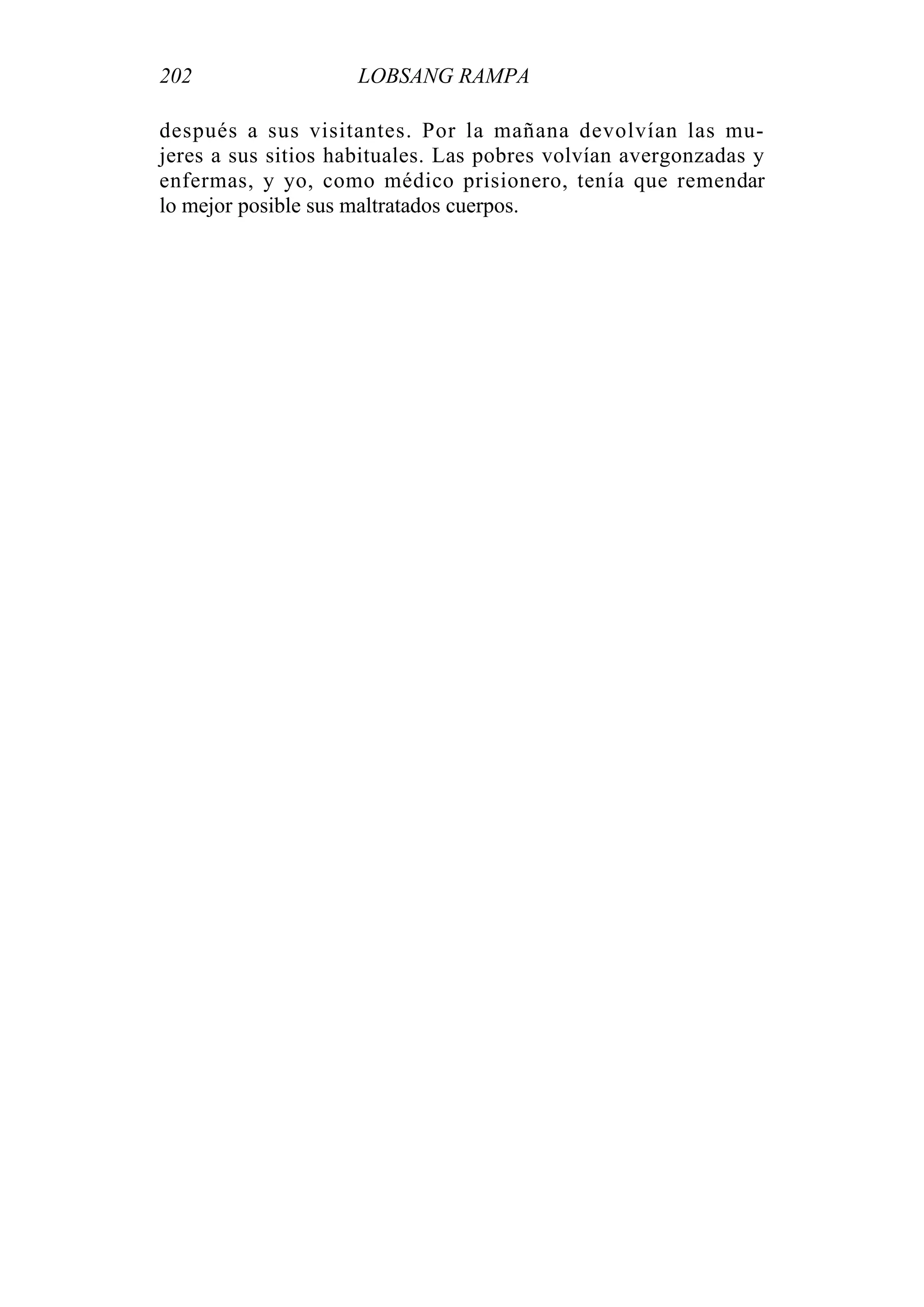 202 LOBSANG RAMPA
después a sus visitantes. Por la mañana devolvían las mu-
jeres a sus sitios habituales. Las pobres volvían avergonzadas y
enfermas, y yo, como médico prisionero, tenía que remendar
lo mejor posible sus maltratados cuerpos.
 