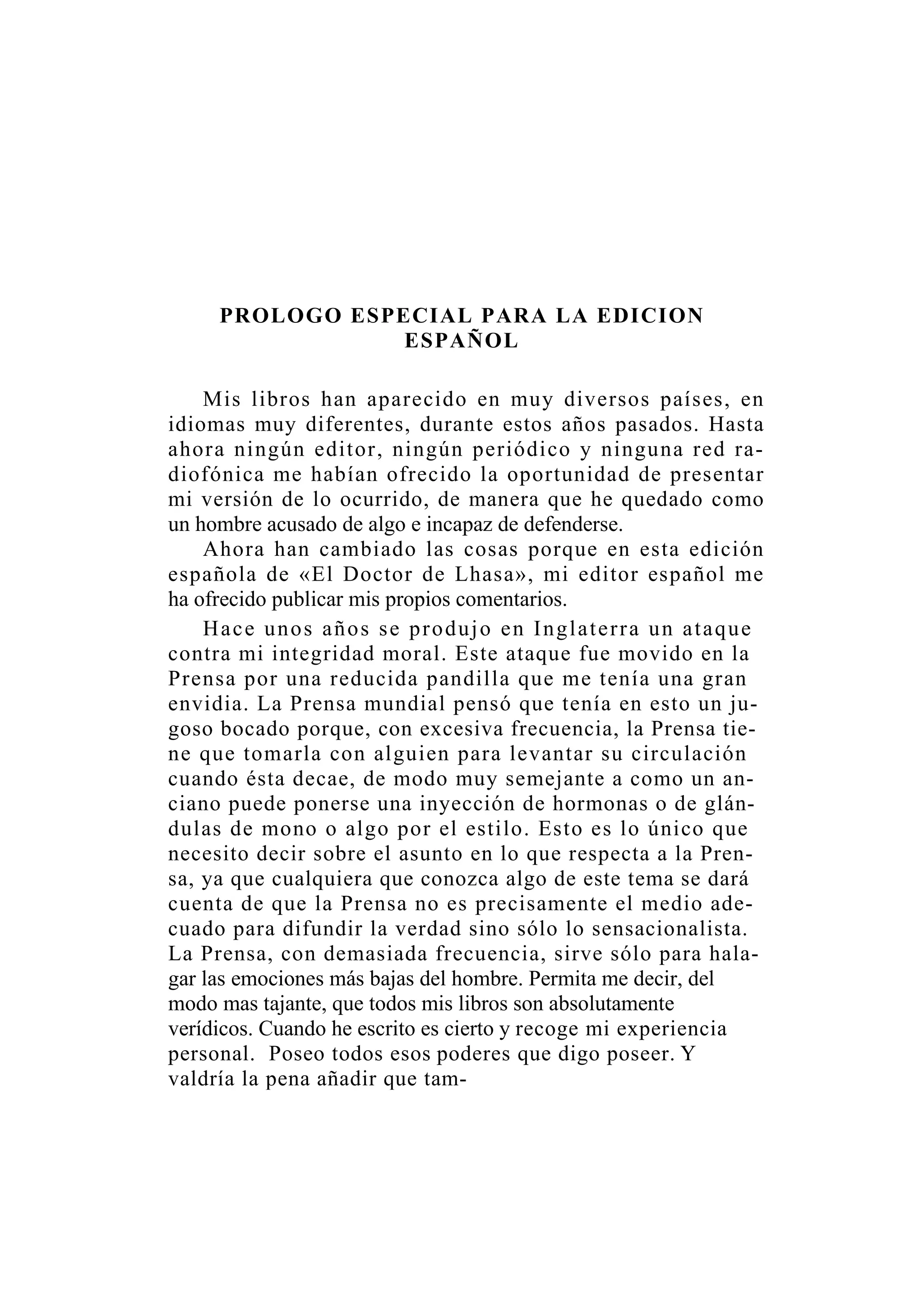 PROLOGO ESPECIAL PARA LA EDICION
ESPAÑOL
Mis libros han aparecido en muy diversos países, en
idiomas muy diferentes, durante estos años pasados. Hasta
ahora ningún editor, ningún periódico y ninguna red ra-
diofónica me habían ofrecido la oportunidad de presentar
mi versión de lo ocurrido, de manera que he quedado como
un hombre acusado de algo e incapaz de defenderse.
Ahora han cambiado las cosas porque en esta edición
española de «El Doctor de Lhasa», mi editor español me
ha ofrecido publicar mis propios comentarios.
Hace unos años se produjo en Inglaterra un ataque
contra mi integridad moral. Este ataque fue movido en la
Prensa por una reducida pandilla que me tenía una gran
envidia. La Prensa mundial pensó que tenía en esto un ju-
goso bocado porque, con excesiva frecuencia, la Prensa tie-
ne que tomarla con alguien para levantar su circulación
cuando ésta decae, de modo muy semejante a como un an-
ciano puede ponerse una inyección de hormonas o de glán-
dulas de mono o algo por el estilo. Esto es lo único que
necesito decir sobre el asunto en lo que respecta a la Pren-
sa, ya que cualquiera que conozca algo de este tema se dará
cuenta de que la Prensa no es precisamente el medio ade-
cuado para difundir la verdad sino sólo lo sensacionalista.
La Prensa, con demasiada frecuencia, sirve sólo para hala-
gar las emociones más bajas del hombre. Permita me decir, del
modo mas tajante, que todos mis libros son absolutamente
verídicos. Cuando he escrito es cierto y recoge mi experiencia
personal. Poseo todos esos poderes que digo poseer. Y
valdría la pena añadir que tam-
 