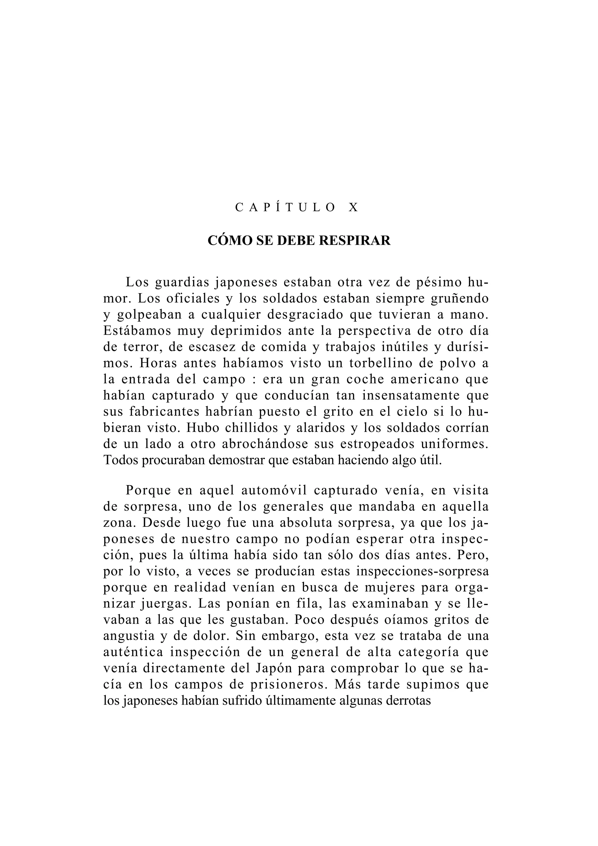 C A P Í T U L O X
CÓMO SE DEBE RESPIRAR
Los guardias japoneses estaban otra vez de pésimo hu-
mor. Los oficiales y los soldados estaban siempre gruñendo
y golpeaban a cualquier desgraciado que tuvieran a mano.
Estábamos muy deprimidos ante la perspectiva de otro día
de terror, de escasez de comida y trabajos inútiles y durísi-
mos. Horas antes habíamos visto un torbellino de polvo a
la entrada del campo : era un gran coche americano que
habían capturado y que conducían tan insensatamente que
sus fabricantes habrían puesto el grito en el cielo si lo hu-
bieran visto. Hubo chillidos y alaridos y los soldados corrían
de un lado a otro abrochándose sus estropeados uniformes.
Todos procuraban demostrar que estaban haciendo algo útil.
Porque en aquel automóvil capturado venía, en visita
de sorpresa, uno de los generales que mandaba en aquella
zona. Desde luego fue una absoluta sorpresa, ya que los ja-
poneses de nuestro campo no podían esperar otra inspec-
ción, pues la última había sido tan sólo dos días antes. Pero,
por lo visto, a veces se producían estas inspecciones-sorpresa
porque en realidad venían en busca de mujeres para orga-
nizar juergas. Las ponían en fila, las examinaban y se lle-
vaban a las que les gustaban. Poco después oíamos gritos de
angustia y de dolor. Sin embargo, esta vez se trataba de una
auténtica inspección de un general de alta categoría que
venía directamente del Japón para comprobar lo que se ha-
cía en los campos de prisioneros. Más tarde supimos que
los japoneses habían sufrido últimamente algunas derrotas
 