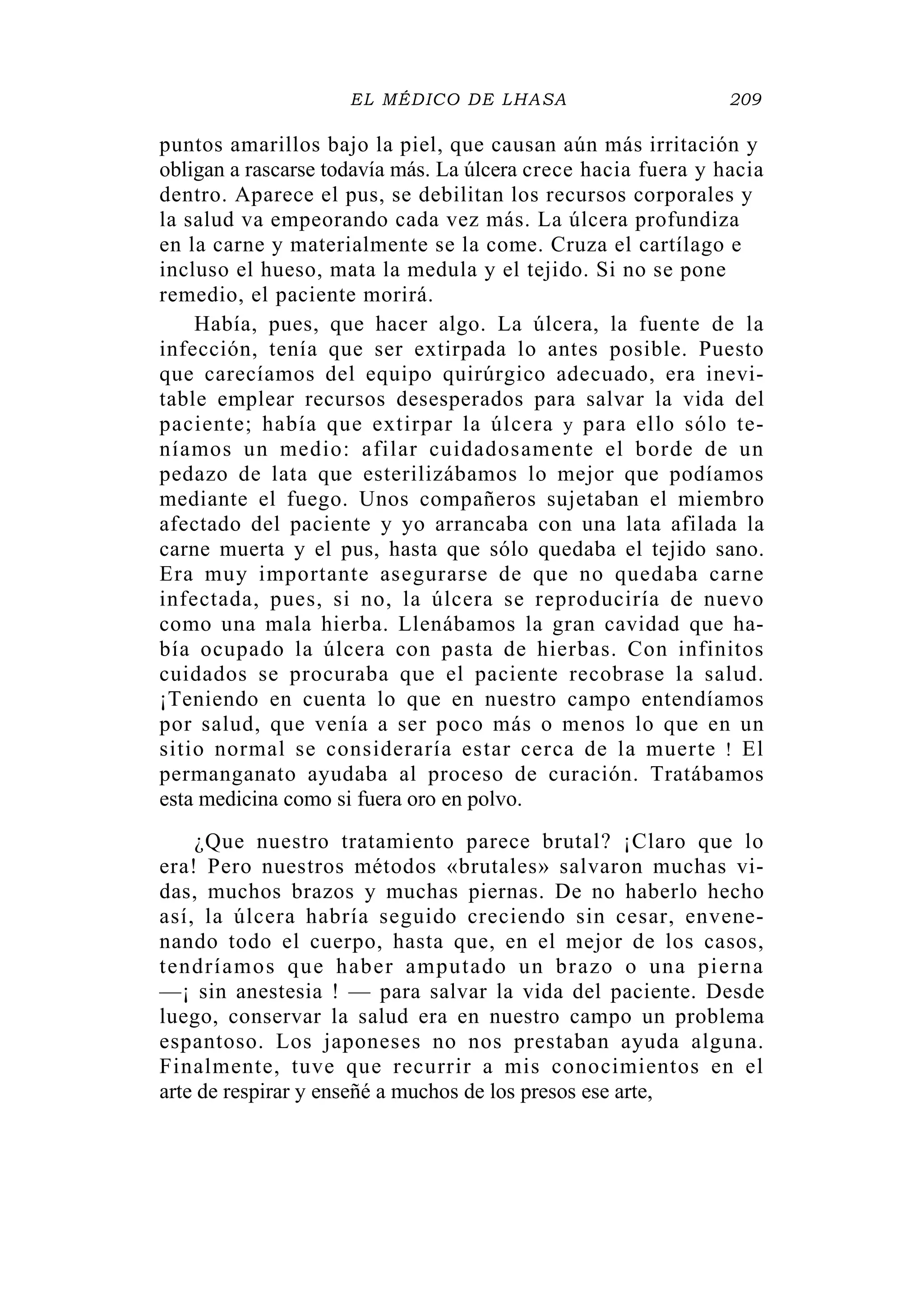 EL MÉDICO DE LHASA 209
puntos amarillos bajo la piel, que causan aún más irritación y
obligan a rascarse todavía más. La úlcera crece hacia fuera y hacia
dentro. Aparece el pus, se debilitan los recursos corporales y
la salud va empeorando cada vez más. La úlcera profundiza
en la carne y materialmente se la come. Cruza el cartílago e
incluso el hueso, mata la medula y el tejido. Si no se pone
remedio, el paciente morirá.
Había, pues, que hacer algo. La úlcera, la fuente de la
infección, tenía que ser extirpada lo antes posible. Puesto
que carecíamos del equipo quirúrgico adecuado, era inevi-
table emplear recursos desesperados para salvar la vida del
paciente; había que extirpar la úlcera y para ello sólo te-
níamos un medio: afilar cuidadosamente el borde de un
pedazo de lata que esterilizábamos lo mejor que podíamos
mediante el fuego. Unos compañeros sujetaban el miembro
afectado del paciente y yo arrancaba con una lata afilada la
carne muerta y el pus, hasta que sólo quedaba el tejido sano.
Era muy importante asegurarse de que no quedaba carne
infectada, pues, si no, la úlcera se reproduciría de nuevo
como una mala hierba. Llenábamos la gran cavidad que ha-
bía ocupado la úlcera con pasta de hierbas. Con infinitos
cuidados se procuraba que el paciente recobrase la salud.
¡Teniendo en cuenta lo que en nuestro campo entendíamos
por salud, que venía a ser poco más o menos lo que en un
sitio normal se consideraría estar cerca de la muerte ! El
permanganato ayudaba al proceso de curación. Tratábamos
esta medicina como si fuera oro en polvo.
¿Que nuestro tratamiento parece brutal? ¡Claro que lo
era! Pero nuestros métodos «brutales» salvaron muchas vi-
das, muchos brazos y muchas piernas. De no haberlo hecho
así, la úlcera habría seguido creciendo sin cesar, envene-
nando todo el cuerpo, hasta que, en el mejor de los casos,
tendríamos que haber amputado un brazo o una pierna
—¡ sin anestesia ! — para salvar la vida del paciente. Desde
luego, conservar la salud era en nuestro campo un problema
espantoso. Los japoneses no nos prestaban ayuda alguna.
Finalmente, tuve que recurrir a mis conocimientos en el
arte de respirar y enseñé a muchos de los presos ese arte,
 