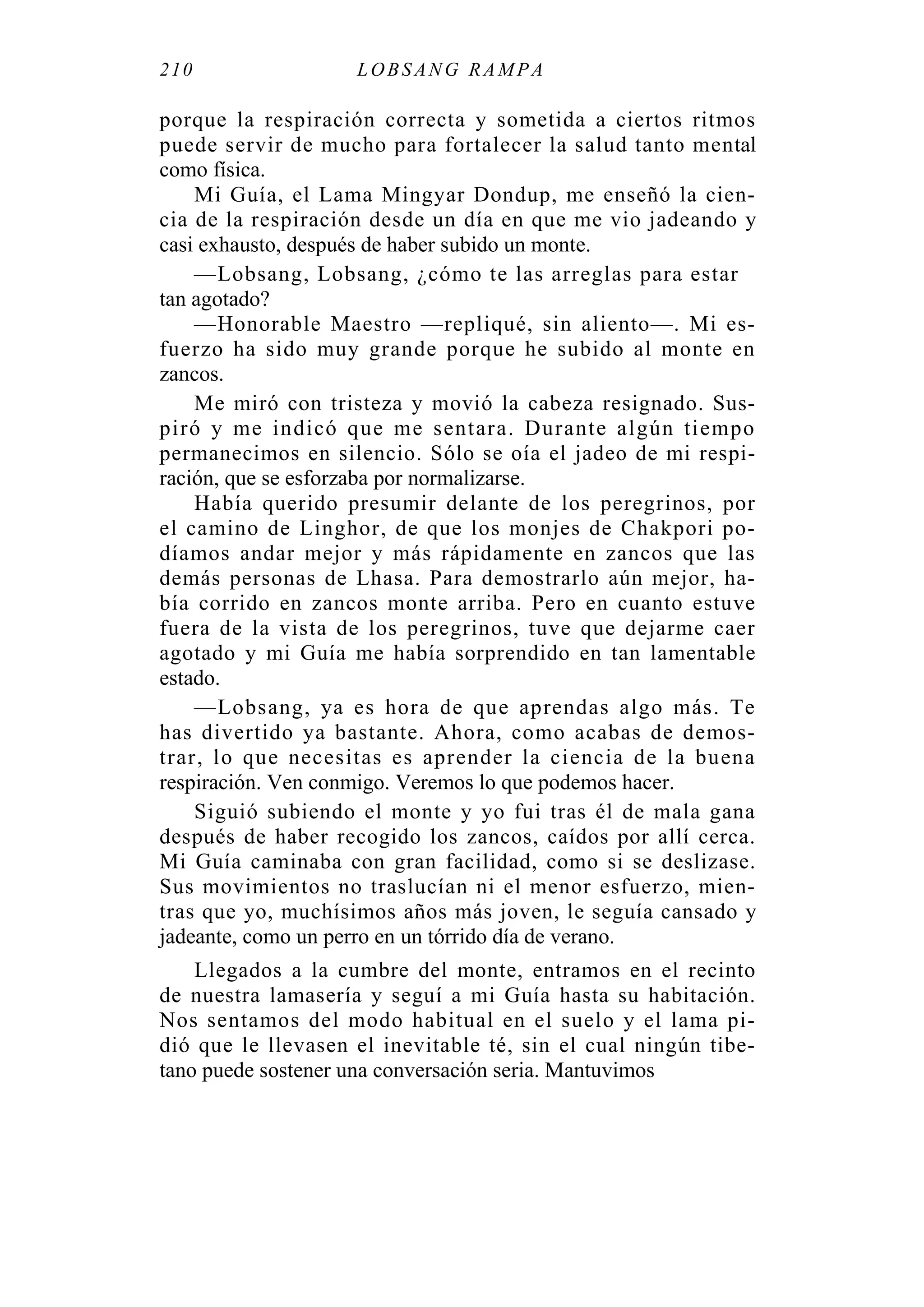 210 LOBS ANG RA MPA
porque la respiración correcta y sometida a ciertos ritmos
puede servir de mucho para fortalecer la salud tanto mental
como física.
Mi Guía, el Lama Mingyar Dondup, me enseñó la cien-
cia de la respiración desde un día en que me vio jadeando y
casi exhausto, después de haber subido un monte.
—Lobsang, Lobsang, ¿cómo te las arreglas para estar
tan agotado?
—Honorable Maestro —repliqué, sin aliento—. Mi es-
fuerzo ha sido muy grande porque he subido al monte en
zancos.
Me miró con tristeza y movió la cabeza resignado. Sus-
piró y me indicó que me sentara. Durante algún tiempo
permanecimos en silencio. Sólo se oía el jadeo de mi respi-
ración, que se esforzaba por normalizarse.
Había querido presumir delante de los peregrinos, por
el camino de Linghor, de que los monjes de Chakpori po-
díamos andar mejor y más rápidamente en zancos que las
demás personas de Lhasa. Para demostrarlo aún mejor, ha-
bía corrido en zancos monte arriba. Pero en cuanto estuve
fuera de la vista de los peregrinos, tuve que dejarme caer
agotado y mi Guía me había sorprendido en tan lamentable
estado.
—Lobsang, ya es hora de que aprendas algo más. Te
has divertido ya bastante. Ahora, como acabas de demos-
trar, lo que necesitas es aprender la ciencia de la buena
respiración. Ven conmigo. Veremos lo que podemos hacer.
Siguió subiendo el monte y yo fui tras él de mala gana
después de haber recogido los zancos, caídos por allí cerca.
Mi Guía caminaba con gran facilidad, como si se deslizase.
Sus movimientos no traslucían ni el menor esfuerzo, mien-
tras que yo, muchísimos años más joven, le seguía cansado y
jadeante, como un perro en un tórrido día de verano.
Llegados a la cumbre del monte, entramos en el recinto
de nuestra lamasería y seguí a mi Guía hasta su habitación.
Nos sentamos del modo habitual en el suelo y el lama pi-
dió que le llevasen el inevitable té, sin el cual ningún tibe-
tano puede sostener una conversación seria. Mantuvimos
 