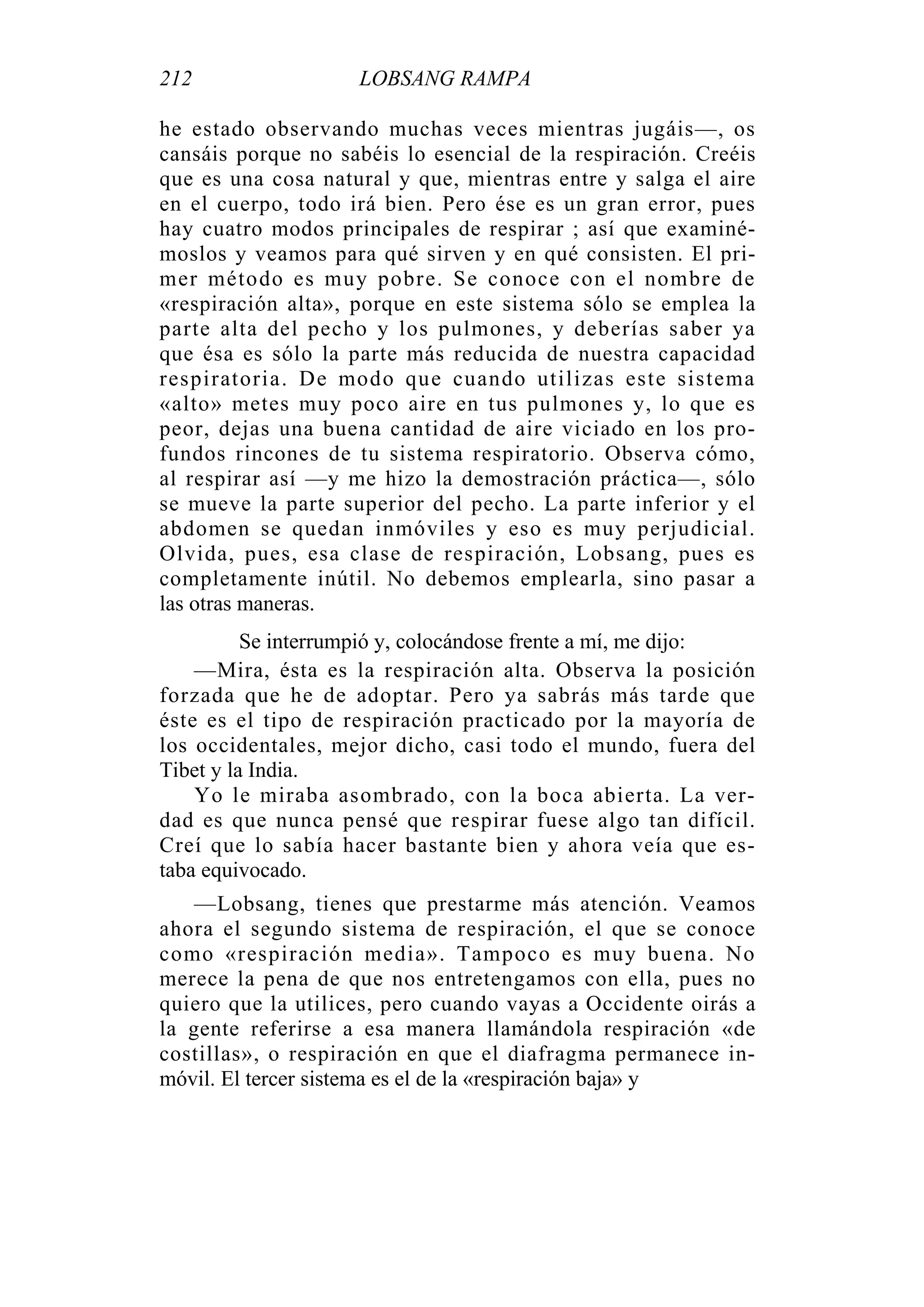 212 LOBSANG RAMPA
he estado observando muchas veces mientras jugáis—, os
cansáis porque no sabéis lo esencial de la respiración. Creéis
que es una cosa natural y que, mientras entre y salga el aire
en el cuerpo, todo irá bien. Pero ése es un gran error, pues
hay cuatro modos principales de respirar ; así que examiné-
moslos y veamos para qué sirven y en qué consisten. El pri-
mer método es muy pobre. Se conoce con el nombre de
«respiración alta», porque en este sistema sólo se emplea la
parte alta del pecho y los pulmones, y deberías saber ya
que ésa es sólo la parte más reducida de nuestra capacidad
respiratoria. De modo que cuando utilizas este sistema
«alto» metes muy poco aire en tus pulmones y, lo que es
peor, dejas una buena cantidad de aire viciado en los pro-
fundos rincones de tu sistema respiratorio. Observa cómo,
al respirar así —y me hizo la demostración práctica—, sólo
se mueve la parte superior del pecho. La parte inferior y el
abdomen se quedan inmóviles y eso es muy perjudicial.
Olvida, pues, esa clase de respiración, Lobsang, pues es
completamente inútil. No debemos emplearla, sino pasar a
las otras maneras.
Se interrumpió y, colocándose frente a mí, me dijo:
—Mira, ésta es la respiración alta. Observa la posición
forzada que he de adoptar. Pero ya sabrás más tarde que
éste es el tipo de respiración practicado por la mayoría de
los occidentales, mejor dicho, casi todo el mundo, fuera del
Tibet y la India.
Yo le miraba asombrado, con la boca abierta. La ver-
dad es que nunca pensé que respirar fuese algo tan difícil.
Creí que lo sabía hacer bastante bien y ahora veía que es-
taba equivocado.
—Lobsang, tienes que prestarme más atención. Veamos
ahora el segundo sistema de respiración, el que se conoce
como «respiración media». Tampoco es muy buena. No
merece la pena de que nos entretengamos con ella, pues no
quiero que la utilices, pero cuando vayas a Occidente oirás a
la gente referirse a esa manera llamándola respiración «de
costillas», o respiración en que el diafragma permanece in-
móvil. El tercer sistema es el de la «respiración baja» y
 