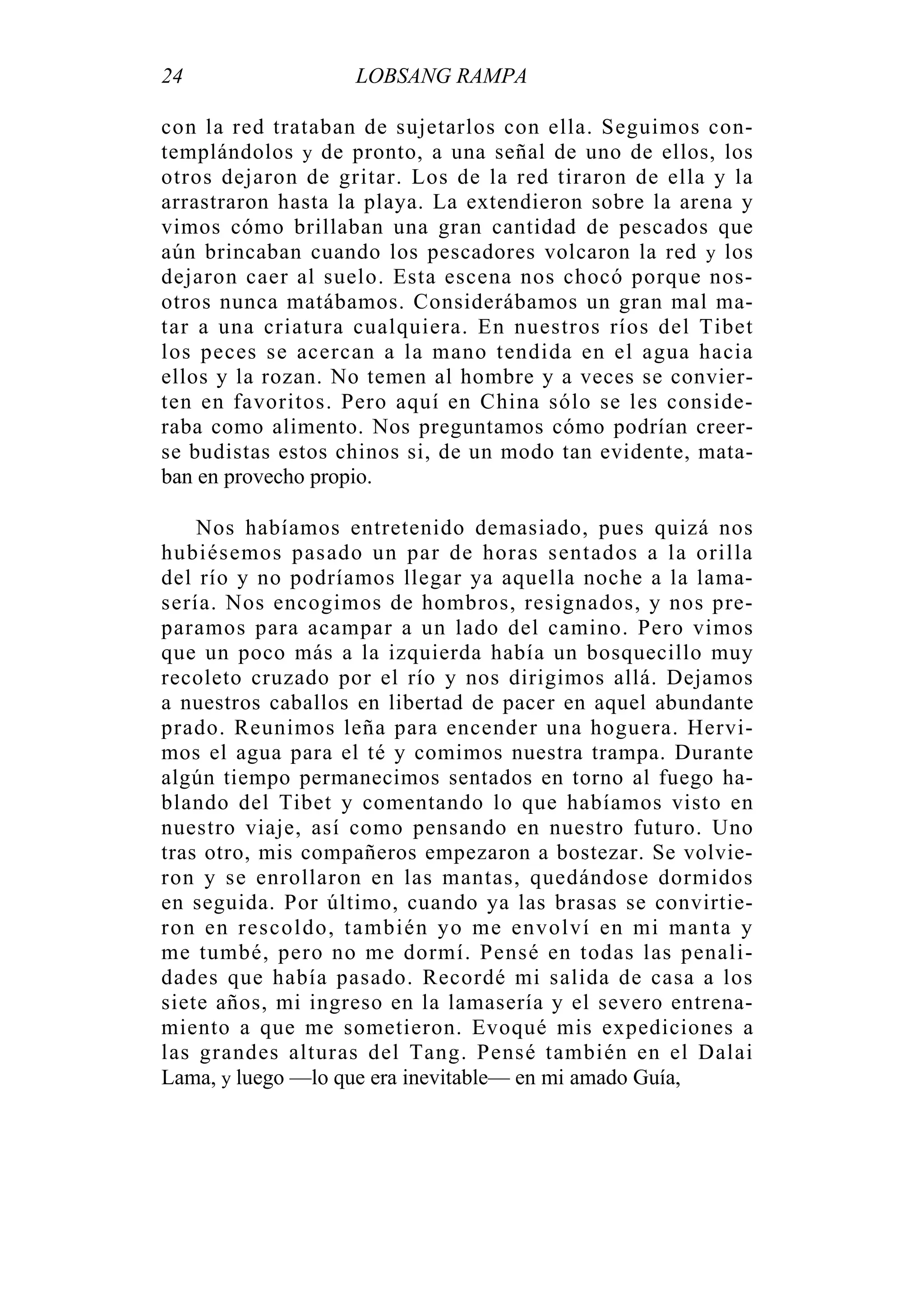 24 LOBSANG RAMPA
con la red trataban de sujetarlos con ella. Seguimos con-
templándolos y de pronto, a una señal de uno de ellos, los
otros dejaron de gritar. Los de la red tiraron de ella y la
arrastraron hasta la playa. La extendieron sobre la arena y
vimos cómo brillaban una gran cantidad de pescados que
aún brincaban cuando los pescadores volcaron la red y los
dejaron caer al suelo. Esta escena nos chocó porque nos-
otros nunca matábamos. Considerábamos un gran mal ma-
tar a una criatura cualquiera. En nuestros ríos del Tibet
los peces se acercan a la mano tendida en el agua hacia
ellos y la rozan. No temen al hombre y a veces se convier-
ten en favoritos. Pero aquí en China sólo se les conside-
raba como alimento. Nos preguntamos cómo podrían creer-
se budistas estos chinos si, de un modo tan evidente, mata-
ban en provecho propio.
Nos habíamos entretenido demasiado, pues quizá nos
hubiésemos pasado un par de horas sentados a la orilla
del río y no podríamos llegar ya aquella noche a la lama-
sería. Nos encogimos de hombros, resignados, y nos pre-
paramos para acampar a un lado del camino. Pero vimos
que un poco más a la izquierda había un bosquecillo muy
recoleto cruzado por el río y nos dirigimos allá. Dejamos
a nuestros caballos en libertad de pacer en aquel abundante
prado. Reunimos leña para encender una hoguera. Hervi-
mos el agua para el té y comimos nuestra trampa. Durante
algún tiempo permanecimos sentados en torno al fuego ha-
blando del Tibet y comentando lo que habíamos visto en
nuestro viaje, así como pensando en nuestro futuro. Uno
tras otro, mis compañeros empezaron a bostezar. Se volvie-
ron y se enrollaron en las mantas, quedándose dormidos
en seguida. Por último, cuando ya las brasas se convirtie-
ron en rescoldo, también yo me envolví en mi manta y
me tumbé, pero no me dormí. Pensé en todas las penali-
dades que había pasado. Recordé mi salida de casa a los
siete años, mi ingreso en la lamasería y el severo entrena-
miento a que me sometieron. Evoqué mis expediciones a
las grandes alturas del Tang. Pensé también en el Dalai
Lama, y luego —lo que era inevitable— en mi amado Guía,
 