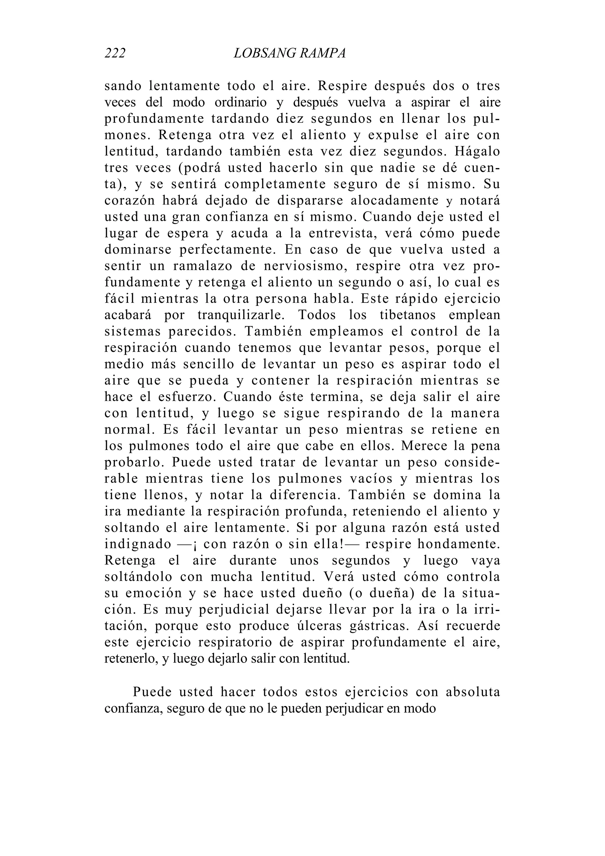 222 LOBSANG RAMPA
sando lentamente todo el aire. Respire después dos o tres
veces del modo ordinario y después vuelva a aspirar el aire
profundamente tardando diez segundos en llenar los pul-
mones. Retenga otra vez el aliento y expulse el aire con
lentitud, tardando también esta vez diez segundos. Hágalo
tres veces (podrá usted hacerlo sin que nadie se dé cuen-
ta), y se sentirá completamente seguro de sí mismo. Su
corazón habrá dejado de dispararse alocadamente y notará
usted una gran confianza en sí mismo. Cuando deje usted el
lugar de espera y acuda a la entrevista, verá cómo puede
dominarse perfectamente. En caso de que vuelva usted a
sentir un ramalazo de nerviosismo, respire otra vez pro-
fundamente y retenga el aliento un segundo o así, lo cual es
fácil mientras la otra persona habla. Este rápido ejercicio
acabará por tranquilizarle. Todos los tibetanos emplean
sistemas parecidos. También empleamos el control de la
respiración cuando tenemos que levantar pesos, porque el
medio más sencillo de levantar un peso es aspirar todo el
aire que se pueda y contener la respiración mientras se
hace el esfuerzo. Cuando éste termina, se deja salir el aire
con lentitud, y luego se sigue respirando de la manera
normal. Es fácil levantar un peso mientras se retiene en
los pulmones todo el aire que cabe en ellos. Merece la pena
probarlo. Puede usted tratar de levantar un peso conside-
rable mientras tiene los pulmones vacíos y mientras los
tiene llenos, y notar la diferencia. También se domina la
ira mediante la respiración profunda, reteniendo el aliento y
soltando el aire lentamente. Si por alguna razón está usted
indignado —¡ con razón o sin ella!— respire hondamente.
Retenga el aire durante unos segundos y luego vaya
soltándolo con mucha lentitud. Verá usted cómo controla
su emoción y se hace usted dueño (o dueña) de la situa-
ción. Es muy perjudicial dejarse llevar por la ira o la irri-
tación, porque esto produce úlceras gástricas. Así recuerde
este ejercicio respiratorio de aspirar profundamente el aire,
retenerlo, y luego dejarlo salir con lentitud.
Puede usted hacer todos estos ejercicios con absoluta
confianza, seguro de que no le pueden perjudicar en modo
 