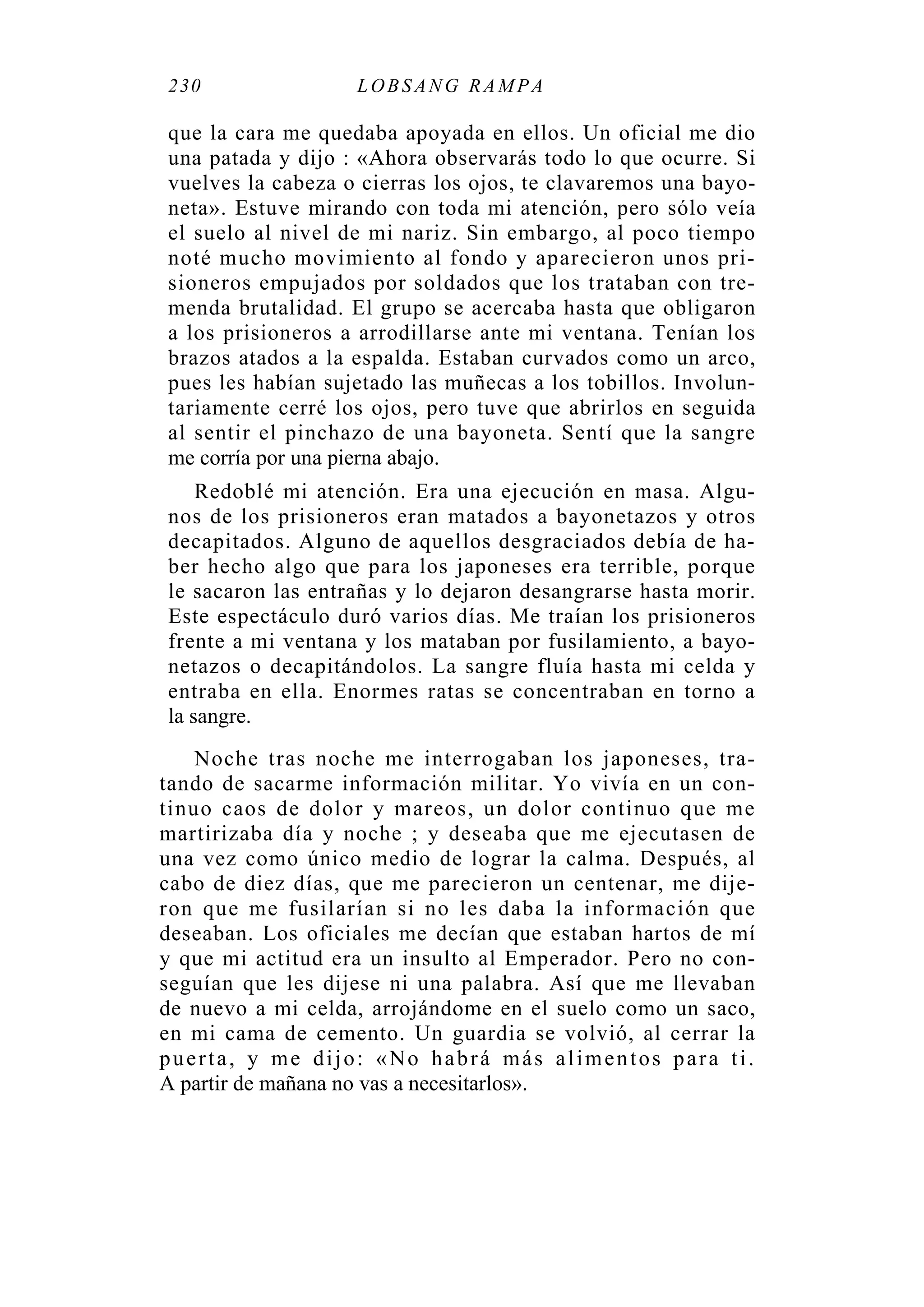 230 LOBS ANG RA MPA
que la cara me quedaba apoyada en ellos. Un oficial me dio
una patada y dijo : «Ahora observarás todo lo que ocurre. Si
vuelves la cabeza o cierras los ojos, te clavaremos una bayo-
neta». Estuve mirando con toda mi atención, pero sólo veía
el suelo al nivel de mi nariz. Sin embargo, al poco tiempo
noté mucho movimiento al fondo y aparecieron unos pri-
sioneros empujados por soldados que los trataban con tre-
menda brutalidad. El grupo se acercaba hasta que obligaron
a los prisioneros a arrodillarse ante mi ventana. Tenían los
brazos atados a la espalda. Estaban curvados como un arco,
pues les habían sujetado las muñecas a los tobillos. Involun-
tariamente cerré los ojos, pero tuve que abrirlos en seguida
al sentir el pinchazo de una bayoneta. Sentí que la sangre
me corría por una pierna abajo.
Redoblé mi atención. Era una ejecución en masa. Algu-
nos de los prisioneros eran matados a bayonetazos y otros
decapitados. Alguno de aquellos desgraciados debía de ha-
ber hecho algo que para los japoneses era terrible, porque
le sacaron las entrañas y lo dejaron desangrarse hasta morir.
Este espectáculo duró varios días. Me traían los prisioneros
frente a mi ventana y los mataban por fusilamiento, a bayo-
netazos o decapitándolos. La sangre fluía hasta mi celda y
entraba en ella. Enormes ratas se concentraban en torno a
la sangre.
Noche tras noche me interrogaban los japoneses, tra-
tando de sacarme información militar. Yo vivía en un con-
tinuo caos de dolor y mareos, un dolor continuo que me
martirizaba día y noche ; y deseaba que me ejecutasen de
una vez como único medio de lograr la calma. Después, al
cabo de diez días, que me parecieron un centenar, me dije-
ron que me fusilarían si no les daba la información que
deseaban. Los oficiales me decían que estaban hartos de mí
y que mi actitud era un insulto al Emperador. Pero no con-
seguían que les dijese ni una palabra. Así que me llevaban
de nuevo a mi celda, arrojándome en el suelo como un saco,
en mi cama de cemento. Un guardia se volvió, al cerrar la
puerta, y me dijo: «No habrá más alimentos para ti.
A partir de mañana no vas a necesitarlos».
 