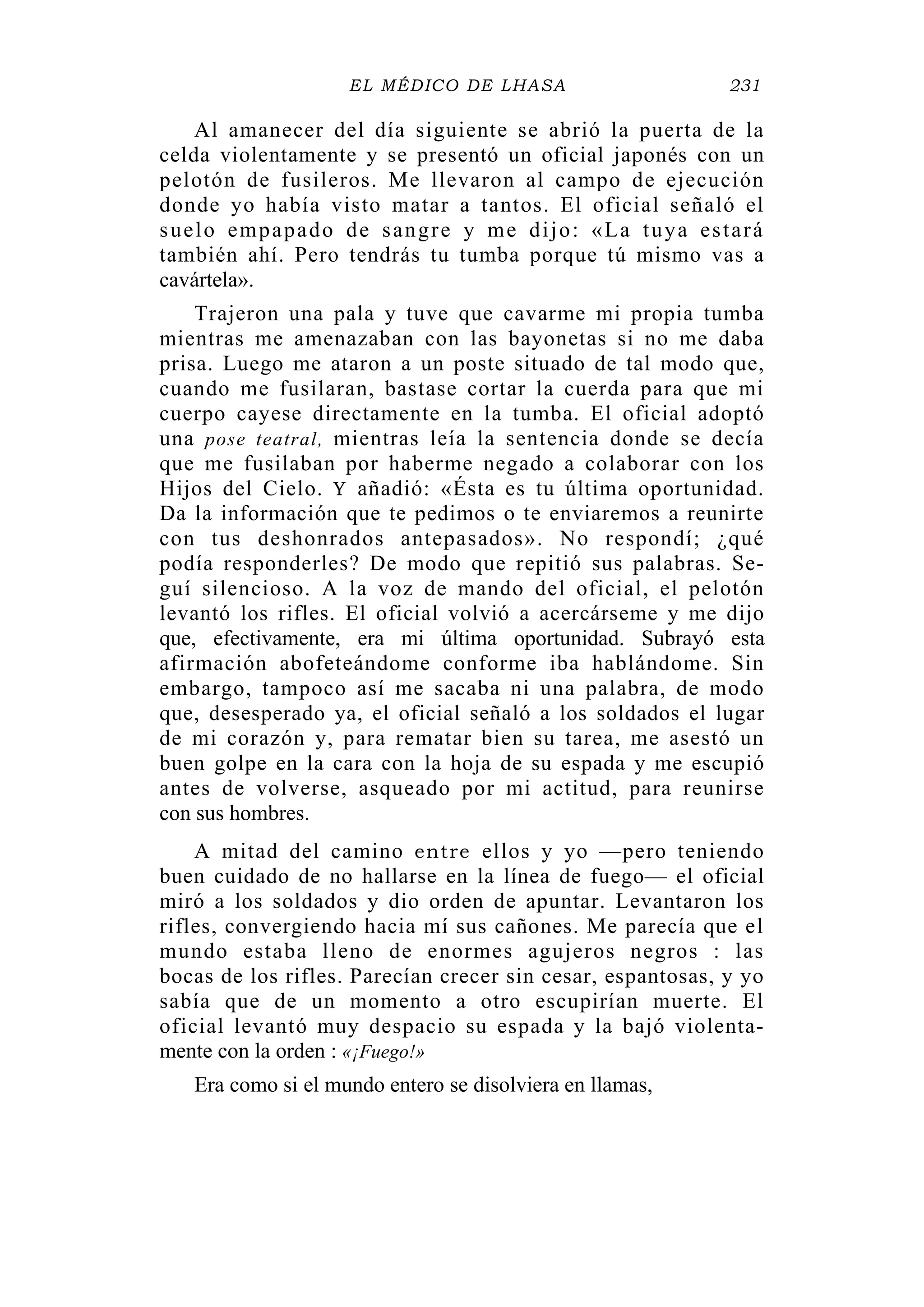 EL MÉDICO DE LHASA 231
Al amanecer del día siguiente se abrió la puerta de la
celda violentamente y se presentó un oficial japonés con un
pelotón de fusileros. Me llevaron al campo de ejecución
donde yo había visto matar a tantos. El oficial señaló el
suelo empapado de sangre y me dijo: «La tuya estará
también ahí. Pero tendrás tu tumba porque tú mismo vas a
cavártela».
Trajeron una pala y tuve que cavarme mi propia tumba
mientras me amenazaban con las bayonetas si no me daba
prisa. Luego me ataron a un poste situado de tal modo que,
cuando me fusilaran, bastase cortar la cuerda para que mi
cuerpo cayese directamente en la tumba. El oficial adoptó
una pose teatral, mientras leía la sentencia donde se decía
que me fusilaban por haberme negado a colaborar con los
Hijos del Cielo. Y añadió: «Ésta es tu última oportunidad.
Da la información que te pedimos o te enviaremos a reunirte
con tus deshonrados antepasados». No respondí; ¿qué
podía responderles? De modo que repitió sus palabras. Se-
guí silencioso. A la voz de mando del oficial, el pelotón
levantó los rifles. El oficial volvió a acercárseme y me dijo
que, efectivamente, era mi última oportunidad. Subrayó esta
afirmación abofeteándome conforme iba hablándome. Sin
embargo, tampoco así me sacaba ni una palabra, de modo
que, desesperado ya, el oficial señaló a los soldados el lugar
de mi corazón y, para rematar bien su tarea, me asestó un
buen golpe en la cara con la hoja de su espada y me escupió
antes de volverse, asqueado por mi actitud, para reunirse
con sus hombres.
A mitad del camino entre ellos y yo —pero teniendo
buen cuidado de no hallarse en la línea de fuego— el oficial
miró a los soldados y dio orden de apuntar. Levantaron los
rifles, convergiendo hacia mí sus cañones. Me parecía que el
mundo estaba lleno de enormes agujeros negros : las
bocas de los rifles. Parecían crecer sin cesar, espantosas, y yo
sabía que de un momento a otro escupirían muerte. El
oficial levantó muy despacio su espada y la bajó violenta-
mente con la orden : «¡Fuego!»
Era como si el mundo entero se disolviera en llamas,
 