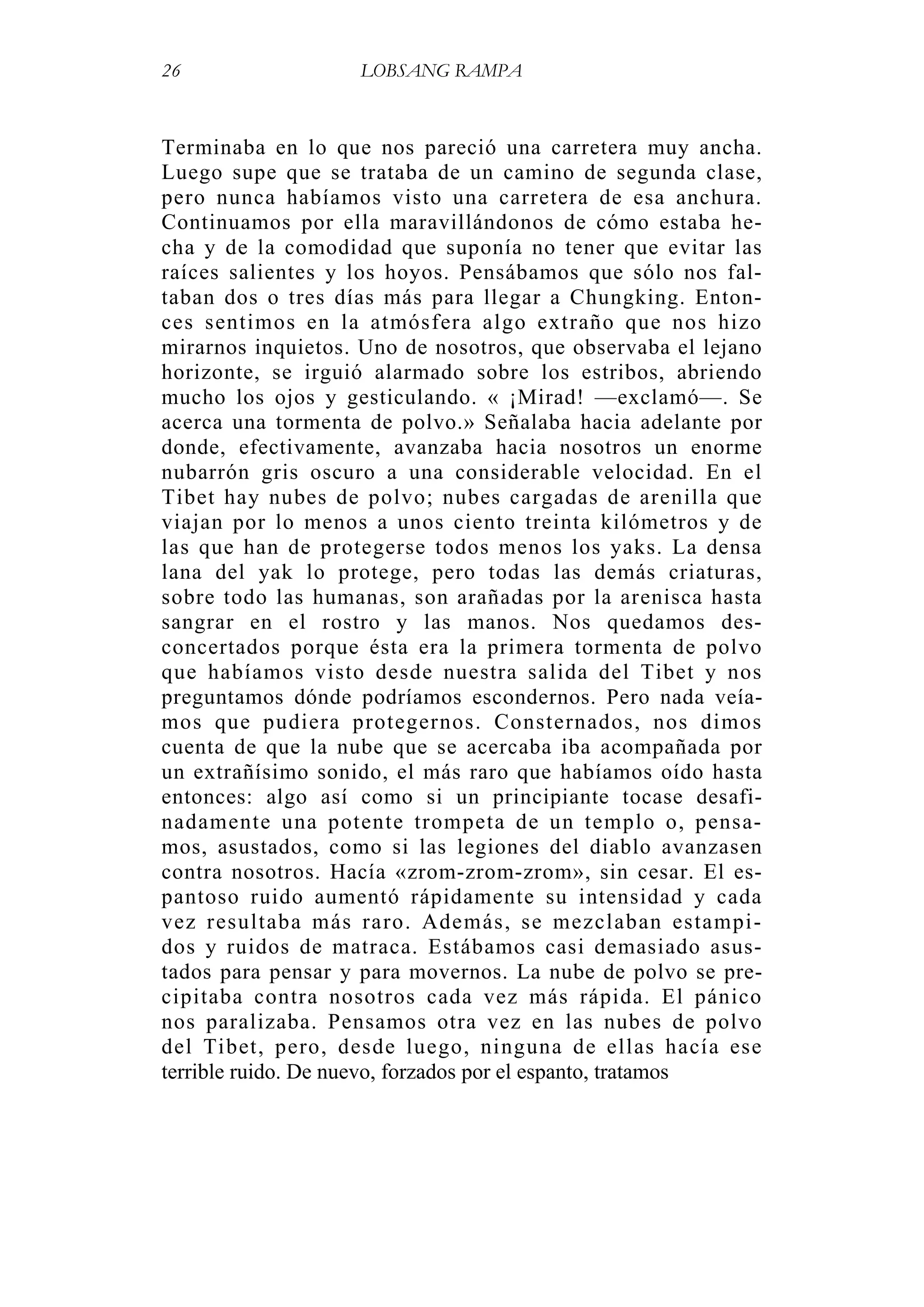 26 LOBSANG RAMPA
Terminaba en lo que nos pareció una carretera muy ancha.
Luego supe que se trataba de un camino de segunda clase,
pero nunca habíamos visto una carretera de esa anchura.
Continuamos por ella maravillándonos de cómo estaba he-
cha y de la comodidad que suponía no tener que evitar las
raíces salientes y los hoyos. Pensábamos que sólo nos fal-
taban dos o tres días más para llegar a Chungking. Enton-
ces sentimos en la atmósfera algo extraño que nos hizo
mirarnos inquietos. Uno de nosotros, que observaba el lejano
horizonte, se irguió alarmado sobre los estribos, abriendo
mucho los ojos y gesticulando. « ¡Mirad! —exclamó—. Se
acerca una tormenta de polvo.» Señalaba hacia adelante por
donde, efectivamente, avanzaba hacia nosotros un enorme
nubarrón gris oscuro a una considerable velocidad. En el
Tibet hay nubes de polvo; nubes cargadas de arenilla que
viajan por lo menos a unos ciento treinta kilómetros y de
las que han de protegerse todos menos los yaks. La densa
lana del yak lo protege, pero todas las demás criaturas,
sobre todo las humanas, son arañadas por la arenisca hasta
sangrar en el rostro y las manos. Nos quedamos des-
concertados porque ésta era la primera tormenta de polvo
que habíamos visto desde nuestra salida del Tibet y nos
preguntamos dónde podríamos escondernos. Pero nada veía-
mos que pudiera protegernos. Consternados, nos dimos
cuenta de que la nube que se acercaba iba acompañada por
un extrañísimo sonido, el más raro que habíamos oído hasta
entonces: algo así como si un principiante tocase desafi-
nadamente una potente trompeta de un templo o, pensa-
mos, asustados, como si las legiones del diablo avanzasen
contra nosotros. Hacía «zrom-zrom-zrom», sin cesar. El es-
pantoso ruido aumentó rápidamente su intensidad y cada
vez resultaba más raro. Además, se mezclaban estampi-
dos y ruidos de matraca. Estábamos casi demasiado asus-
tados para pensar y para movernos. La nube de polvo se pre-
cipitaba contra nosotros cada vez más rápida. El pánico
nos paralizaba. Pensamos otra vez en las nubes de polvo
del Tibet, pero, desde luego, ninguna de ellas hacía ese
terrible ruido. De nuevo, forzados por el espanto, tratamos
 