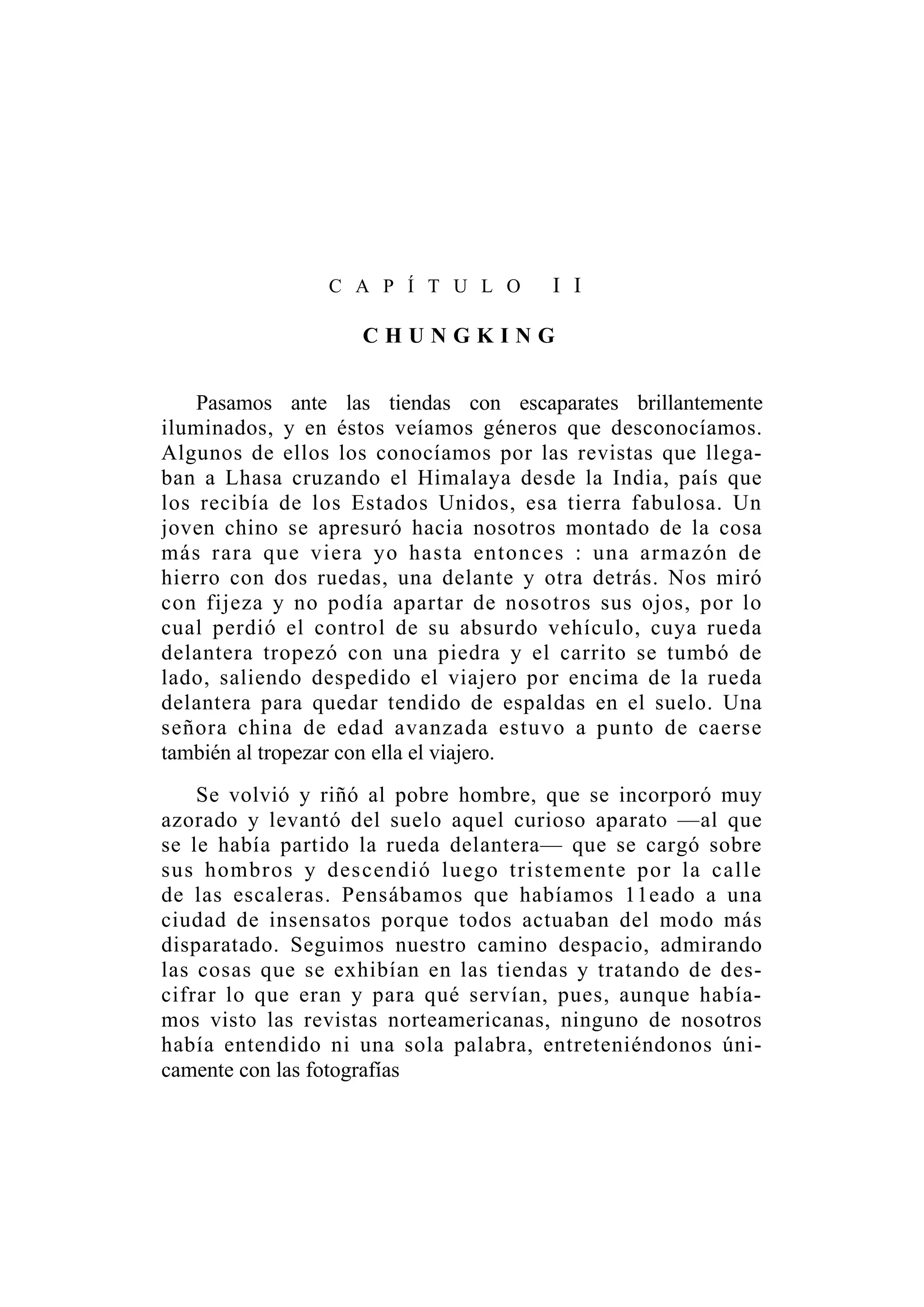 C A P Í T U L O I I
C H U N G K I N G
Pasamos ante las tiendas con escaparates brillantemente
iluminados, y en éstos veíamos géneros que desconocíamos.
Algunos de ellos los conocíamos por las revistas que llega-
ban a Lhasa cruzando el Himalaya desde la India, país que
los recibía de los Estados Unidos, esa tierra fabulosa. Un
joven chino se apresuró hacia nosotros montado de la cosa
más rara que viera yo hasta entonces : una armazón de
hierro con dos ruedas, una delante y otra detrás. Nos miró
con fijeza y no podía apartar de nosotros sus ojos, por lo
cual perdió el control de su absurdo vehículo, cuya rueda
delantera tropezó con una piedra y el carrito se tumbó de
lado, saliendo despedido el viajero por encima de la rueda
delantera para quedar tendido de espaldas en el suelo. Una
señora china de edad avanzada estuvo a punto de caerse
también al tropezar con ella el viajero.
Se volvió y riñó al pobre hombre, que se incorporó muy
azorado y levantó del suelo aquel curioso aparato —al que
se le había partido la rueda delantera— que se cargó sobre
sus hombros y descendió luego tristemente por la calle
de las escaleras. Pensábamos que habíamos 11eado a una
ciudad de insensatos porque todos actuaban del modo más
disparatado. Seguimos nuestro camino despacio, admirando
las cosas que se exhibían en las tiendas y tratando de des-
cifrar lo que eran y para qué servían, pues, aunque había-
mos visto las revistas norteamericanas, ninguno de nosotros
había entendido ni una sola palabra, entreteniéndonos úni-
camente con las fotografías
 