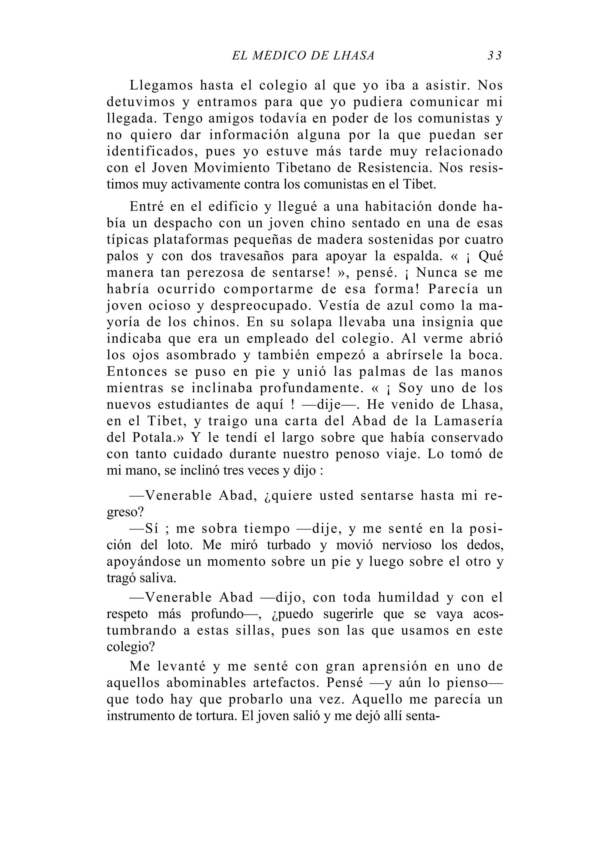 EL MÉDICO DE LHASA 33
Llegamos hasta el colegio al que yo iba a asistir. Nos
detuvimos y entramos para que yo pudiera comunicar mi
llegada. Tengo amigos todavía en poder de los comunistas y
no quiero dar información alguna por la que puedan ser
identificados, pues yo estuve más tarde muy relacionado
con el Joven Movimiento Tibetano de Resistencia. Nos resis-
timos muy activamente contra los comunistas en el Tibet.
Entré en el edificio y llegué a una habitación donde ha-
bía un despacho con un joven chino sentado en una de esas
típicas plataformas pequeñas de madera sostenidas por cuatro
palos y con dos travesaños para apoyar la espalda. « ¡ Qué
manera tan perezosa de sentarse! », pensé. ¡ Nunca se me
habría ocurrido comportarme de esa forma! Parecía un
joven ocioso y despreocupado. Vestía de azul como la ma-
yoría de los chinos. En su solapa llevaba una insignia que
indicaba que era un empleado del colegio. Al verme abrió
los ojos asombrado y también empezó a abrírsele la boca.
Entonces se puso en pie y unió las palmas de las manos
mientras se inclinaba profundamente. « ¡ Soy uno de los
nuevos estudiantes de aquí ! —dije—. He venido de Lhasa,
en el Tibet, y traigo una carta del Abad de la Lamasería
del Potala.» Y le tendí el largo sobre que había conservado
con tanto cuidado durante nuestro penoso viaje. Lo tomó de
mi mano, se inclinó tres veces y dijo :
—Venerable Abad, ¿quiere usted sentarse hasta mi re-
greso?
—Sí ; me sobra tiempo —dije, y me senté en la posi-
ción del loto. Me miró turbado y movió nervioso los dedos,
apoyándose un momento sobre un pie y luego sobre el otro y
tragó saliva.
—Venerable Abad —dijo, con toda humildad y con el
respeto más profundo—, ¿puedo sugerirle que se vaya acos-
tumbrando a estas sillas, pues son las que usamos en este
colegio?
Me levanté y me senté con gran aprensión en uno de
aquellos abominables artefactos. Pensé —y aún lo pienso—
que todo hay que probarlo una vez. Aquello me parecía un
instrumento de tortura. El joven salió y me dejó allí senta-
 