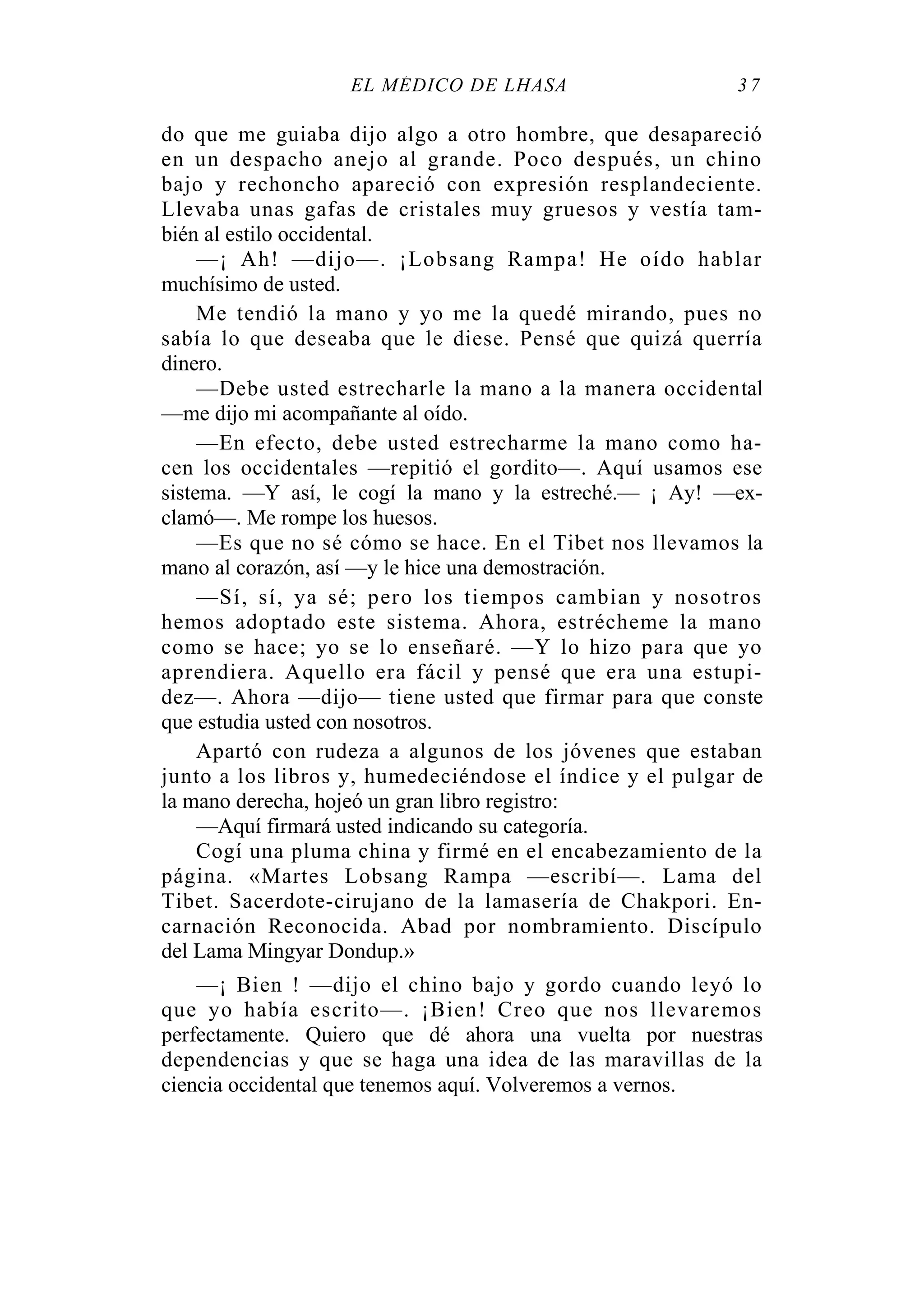 EL MÉDICO DE LHASA 3 7
do que me guiaba dijo algo a otro hombre, que desapareció
en un despacho anejo al grande. Poco después, un chino
bajo y rechoncho apareció con expresión resplandeciente.
Llevaba unas gafas de cristales muy gruesos y vestía tam-
bién al estilo occidental.
—¡ Ah! —dijo—. ¡Lobsang Rampa! He oído hablar
muchísimo de usted.
Me tendió la mano y yo me la quedé mirando, pues no
sabía lo que deseaba que le diese. Pensé que quizá querría
dinero.
—Debe usted estrecharle la mano a la manera occidental
—me dijo mi acompañante al oído.
—En efecto, debe usted estrecharme la mano como ha-
cen los occidentales —repitió el gordito—. Aquí usamos ese
sistema. —Y así, le cogí la mano y la estreché.— ¡ Ay! —ex-
clamó—. Me rompe los huesos.
—Es que no sé cómo se hace. En el Tibet nos llevamos la
mano al corazón, así —y le hice una demostración.
—Sí, sí, ya sé; pero los tiempos cambian y nosotros
hemos adoptado este sistema. Ahora, estrécheme la mano
como se hace; yo se lo enseñaré. —Y lo hizo para que yo
aprendiera. Aquello era fácil y pensé que era una estupi-
dez—. Ahora —dijo— tiene usted que firmar para que conste
que estudia usted con nosotros.
Apartó con rudeza a algunos de los jóvenes que estaban
junto a los libros y, humedeciéndose el índice y el pulgar de
la mano derecha, hojeó un gran libro registro:
—Aquí firmará usted indicando su categoría.
Cogí una pluma china y firmé en el encabezamiento de la
página. «Martes Lobsang Rampa —escribí—. Lama del
Tibet. Sacerdote-cirujano de la lamasería de Chakpori. En-
carnación Reconocida. Abad por nombramiento. Discípulo
del Lama Mingyar Dondup.»
—¡ Bien ! —dijo el chino bajo y gordo cuando leyó lo
que yo había escrito—. ¡Bien! Creo que nos llevaremos
perfectamente. Quiero que dé ahora una vuelta por nuestras
dependencias y que se haga una idea de las maravillas de la
ciencia occidental que tenemos aquí. Volveremos a vernos.
 