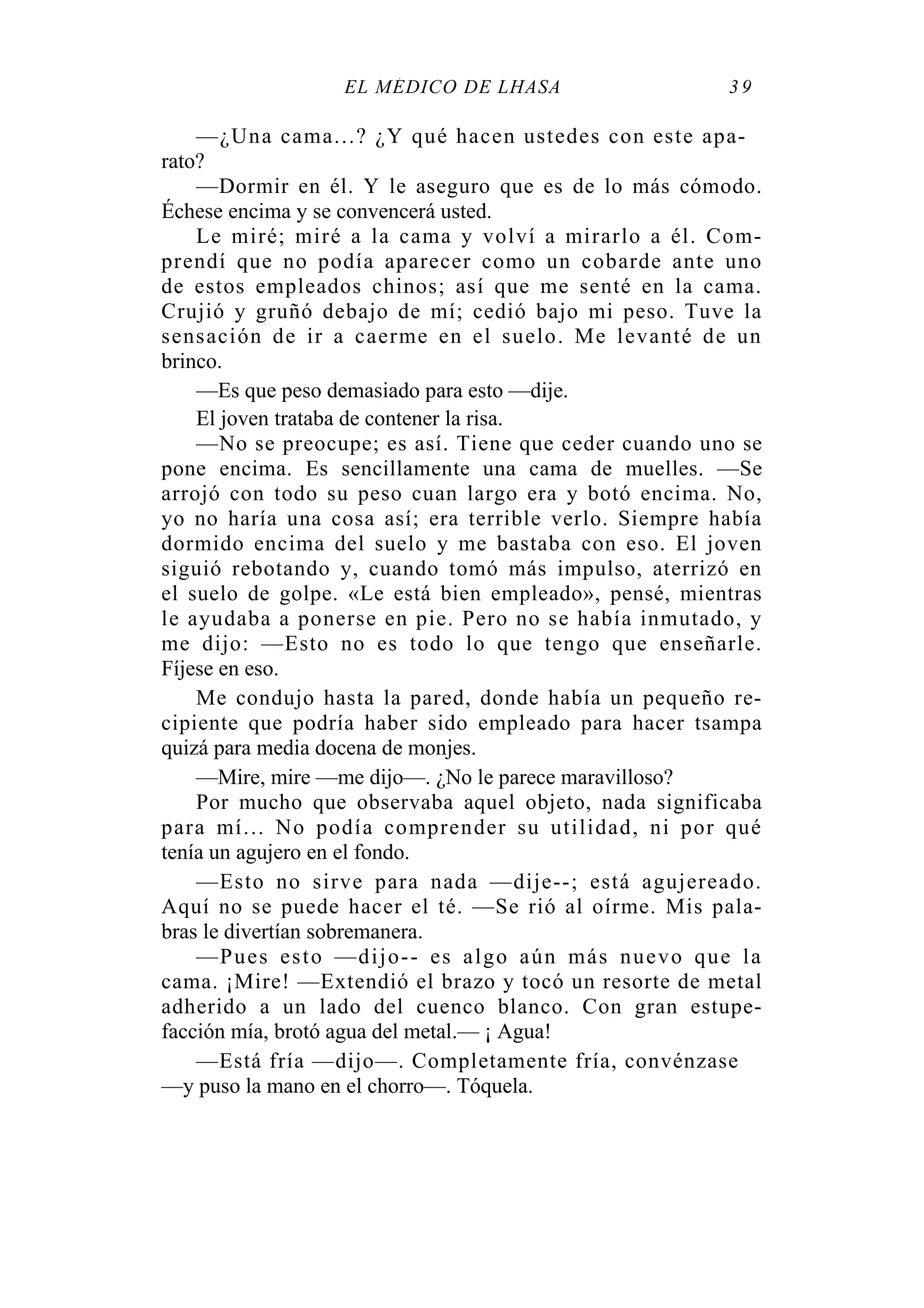 EL MÉDICO DE LHASA 3 9
—¿Una cama...? ¿Y qué hacen ustedes con este apa-
rato?
—Dormir en él. Y le aseguro que es de lo más cómodo.
Échese encima y se convencerá usted.
Le miré; miré a la cama y volví a mirarlo a él. Com-
prendí que no podía aparecer como un cobarde ante uno
de estos empleados chinos; así que me senté en la cama.
Crujió y gruñó debajo de mí; cedió bajo mi peso. Tuve la
sensación de ir a caerme en el suelo. Me levanté de un
brinco.
—Es que peso demasiado para esto —dije.
El joven trataba de contener la risa.
—No se preocupe; es así. Tiene que ceder cuando uno se
pone encima. Es sencillamente una cama de muelles. —Se
arrojó con todo su peso cuan largo era y botó encima. No,
yo no haría una cosa así; era terrible verlo. Siempre había
dormido encima del suelo y me bastaba con eso. El joven
siguió rebotando y, cuando tomó más impulso, aterrizó en
el suelo de golpe. «Le está bien empleado», pensé, mientras
le ayudaba a ponerse en pie. Pero no se había inmutado, y
me dijo: —Esto no es todo lo que tengo que enseñarle.
Fíjese en eso.
Me condujo hasta la pared, donde había un pequeño re-
cipiente que podría haber sido empleado para hacer tsampa
quizá para media docena de monjes.
—Mire, mire —me dijo—. ¿No le parece maravilloso?
Por mucho que observaba aquel objeto, nada significaba
para mí... No podía comprender su utilidad, ni por qué
tenía un agujero en el fondo.
—Esto no sirve para nada —dije--; está agujereado.
Aquí no se puede hacer el té. —Se rió al oírme. Mis pala-
bras le divertían sobremanera.
—Pues esto —dijo-- es algo aún más nuevo que la
cama. ¡Mire! —Extendió el brazo y tocó un resorte de metal
adherido a un lado del cuenco blanco. Con gran estupe-
facción mía, brotó agua del metal.— ¡ Agua!
—Está fría —dijo—. Completamente fría, convénzase
—y puso la mano en el chorro—. Tóquela.
 