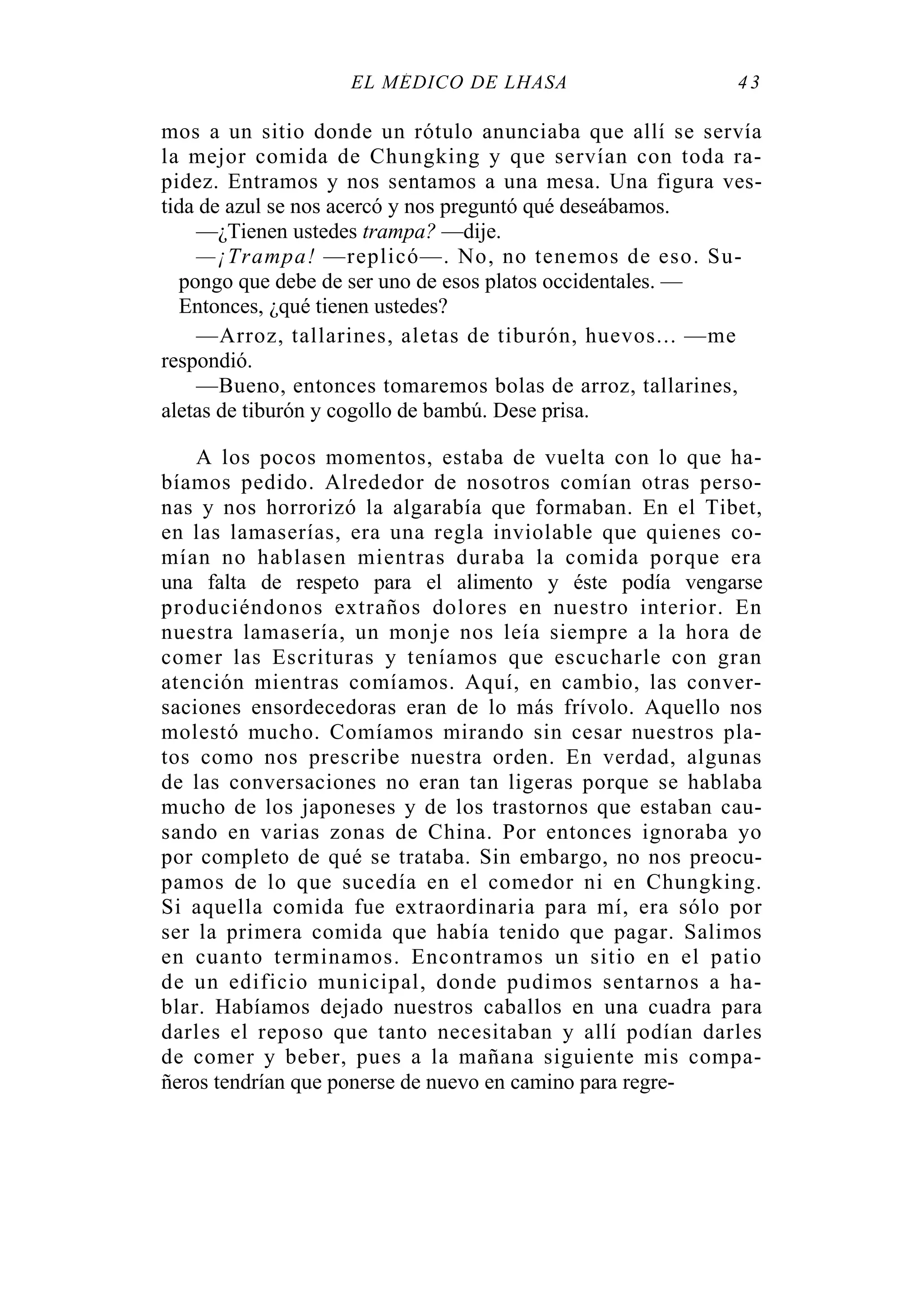 EL MÉDICO DE LHASA 43
mos a un sitio donde un rótulo anunciaba que allí se servía
la mejor comida de Chungking y que servían con toda ra-
pidez. Entramos y nos sentamos a una mesa. Una figura ves-
tida de azul se nos acercó y nos preguntó qué deseábamos.
—¿Tienen ustedes trampa? —dije.
—¡Trampa! —replicó—. No, no tenemos de eso. Su-
pongo que debe de ser uno de esos platos occidentales. —
Entonces, ¿qué tienen ustedes?
—Arroz, tallarines, aletas de tiburón, huevos... —me
respondió.
—Bueno, entonces tomaremos bolas de arroz, tallarines,
aletas de tiburón y cogollo de bambú. Dese prisa.
A los pocos momentos, estaba de vuelta con lo que ha-
bíamos pedido. Alrededor de nosotros comían otras perso-
nas y nos horrorizó la algarabía que formaban. En el Tibet,
en las lamaserías, era una regla inviolable que quienes co-
mían no hablasen mientras duraba la comida porque era
una falta de respeto para el alimento y éste podía vengarse
produciéndonos extraños dolores en nuestro interior. En
nuestra lamasería, un monje nos leía siempre a la hora de
comer las Escrituras y teníamos que escucharle con gran
atención mientras comíamos. Aquí, en cambio, las conver-
saciones ensordecedoras eran de lo más frívolo. Aquello nos
molestó mucho. Comíamos mirando sin cesar nuestros pla-
tos como nos prescribe nuestra orden. En verdad, algunas
de las conversaciones no eran tan ligeras porque se hablaba
mucho de los japoneses y de los trastornos que estaban cau-
sando en varias zonas de China. Por entonces ignoraba yo
por completo de qué se trataba. Sin embargo, no nos preocu-
pamos de lo que sucedía en el comedor ni en Chungking.
Si aquella comida fue extraordinaria para mí, era sólo por
ser la primera comida que había tenido que pagar. Salimos
en cuanto terminamos. Encontramos un sitio en el patio
de un edificio municipal, donde pudimos sentarnos a ha-
blar. Habíamos dejado nuestros caballos en una cuadra para
darles el reposo que tanto necesitaban y allí podían darles
de comer y beber, pues a la mañana siguiente mis compa-
ñeros tendrían que ponerse de nuevo en camino para regre-
 