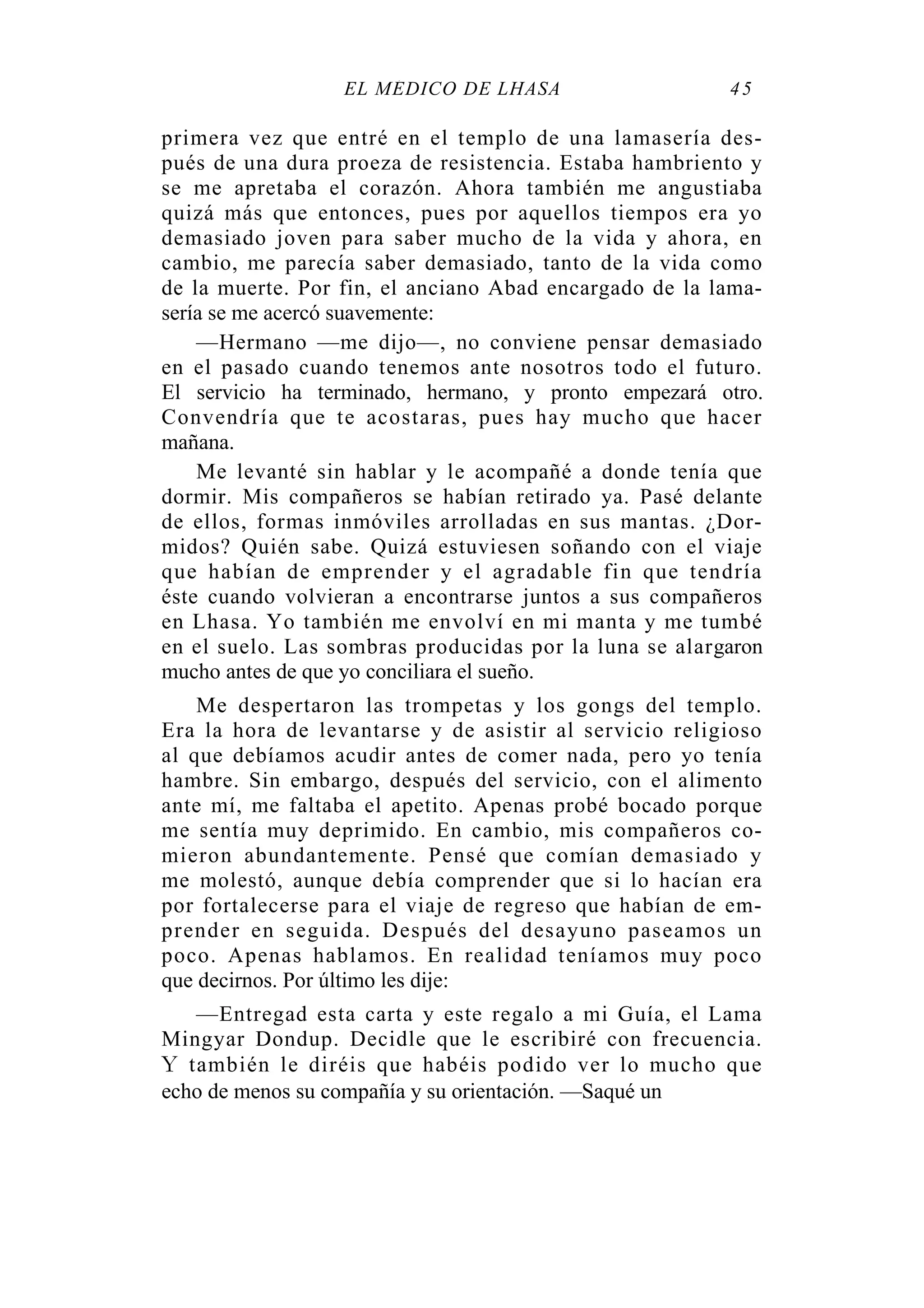 EL MÉDICO DE LHASA 45
primera vez que entré en el templo de una lamasería des-
pués de una dura proeza de resistencia. Estaba hambriento y
se me apretaba el corazón. Ahora también me angustiaba
quizá más que entonces, pues por aquellos tiempos era yo
demasiado joven para saber mucho de la vida y ahora, en
cambio, me parecía saber demasiado, tanto de la vida como
de la muerte. Por fin, el anciano Abad encargado de la lama-
sería se me acercó suavemente:
—Hermano —me dijo—, no conviene pensar demasiado
en el pasado cuando tenemos ante nosotros todo el futuro.
El servicio ha terminado, hermano, y pronto empezará otro.
Convendría que te acostaras, pues hay mucho que hacer
mañana.
Me levanté sin hablar y le acompañé a donde tenía que
dormir. Mis compañeros se habían retirado ya. Pasé delante
de ellos, formas inmóviles arrolladas en sus mantas. ¿Dor-
midos? Quién sabe. Quizá estuviesen soñando con el viaje
que habían de emprender y el agradable fin que tendría
éste cuando volvieran a encontrarse juntos a sus compañeros
en Lhasa. Yo también me envolví en mi manta y me tumbé
en el suelo. Las sombras producidas por la luna se alargaron
mucho antes de que yo conciliara el sueño.
Me despertaron las trompetas y los gongs del templo.
Era la hora de levantarse y de asistir al servicio religioso
al que debíamos acudir antes de comer nada, pero yo tenía
hambre. Sin embargo, después del servicio, con el alimento
ante mí, me faltaba el apetito. Apenas probé bocado porque
me sentía muy deprimido. En cambio, mis compañeros co-
mieron abundantemente. Pensé que comían demasiado y
me molestó, aunque debía comprender que si lo hacían era
por fortalecerse para el viaje de regreso que habían de em-
prender en seguida. Después del desayuno paseamos un
poco. Apenas hablamos. En realidad teníamos muy poco
que decirnos. Por último les dije:
—Entregad esta carta y este regalo a mi Guía, el Lama
Mingyar Dondup. Decidle que le escribiré con frecuencia.
Y también le diréis que habéis podido ver lo mucho que
echo de menos su compañía y su orientación. —Saqué un
 