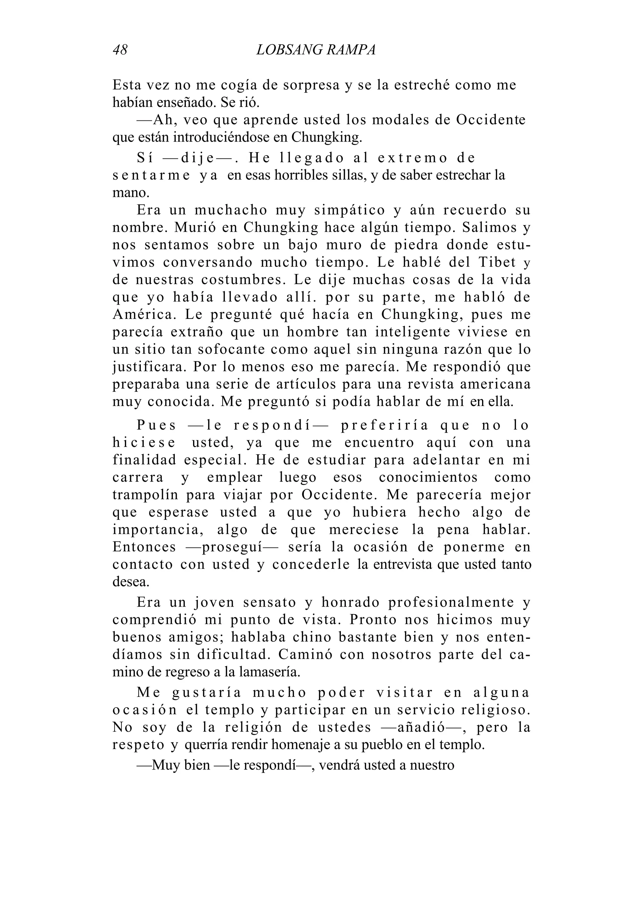48 LOBSANG RAMPA
Esta vez no me cogía de sorpresa y se la estreché como me
habían enseñado. Se rió.
—Ah, veo que aprende usted los modales de Occidente
que están introduciéndose en Chungking.
S í — d i j e — . H e l l e g a d o a l e x t r e m o d e
s e n t a r m e y a en esas horribles sillas, y de saber estrechar la
mano.
Era un muchacho muy simpático y aún recuerdo su
nombre. Murió en Chungking hace algún tiempo. Salimos y
nos sentamos sobre un bajo muro de piedra donde estu-
vimos conversando mucho tiempo. Le hablé del Tibet y
de nuestras costumbres. Le dije muchas cosas de la vida
que yo había llevado allí. por su parte, me habló de
América. Le pregunté qué hacía en Chungking, pues me
parecía extraño que un hombre tan inteligente viviese en
un sitio tan sofocante como aquel sin ninguna razón que lo
justificara. Por lo menos eso me parecía. Me respondió que
preparaba una serie de artículos para una revista americana
muy conocida. Me preguntó si podía hablar de mí en ella.
P u e s — l e r e s p o n d í — p r e f e r i r í a q u e n o l o
h i c i e s e usted, ya que me encuentro aquí con una
finalidad especial. He de estudiar para adelantar en mi
carrera y emplear luego esos conocimientos como
trampolín para viajar por Occidente. Me parecería mejor
que esperase usted a que yo hubiera hecho algo de
importancia, algo de que mereciese la pena hablar.
Entonces —proseguí— sería la ocasión de ponerme en
contacto con usted y concederle la entrevista que usted tanto
desea.
Era un joven sensato y honrado profesionalmente y
comprendió mi punto de vista. Pronto nos hicimos muy
buenos amigos; hablaba chino bastante bien y nos enten-
díamos sin dificultad. Caminó con nosotros parte del ca-
mino de regreso a la lamasería.
M e g u s t a r í a m u c h o p o d e r v i s i t a r e n a l g u n a
o c a s i ó n el templo y participar en un servicio religioso.
No soy de la religión de ustedes —añadió—, pero la
respeto y querría rendir homenaje a su pueblo en el templo.
—Muy bien —le respondí—, vendrá usted a nuestro
 